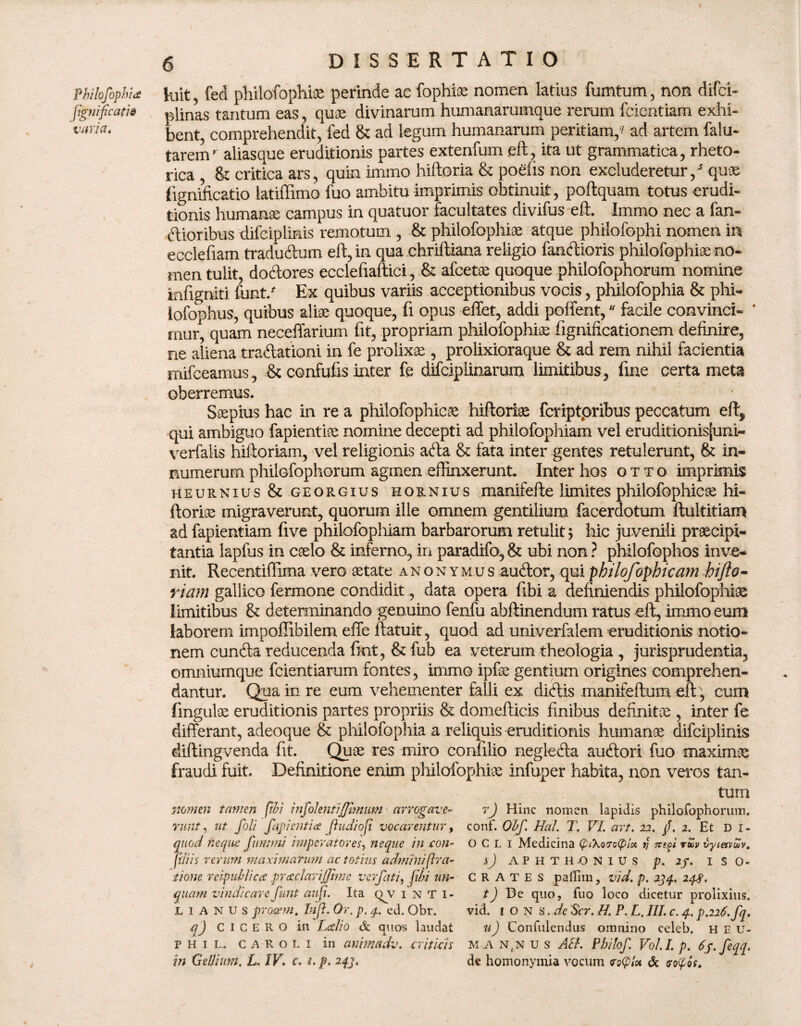 Philofophia figtiificatis varia. 6 dissertatio luit, fed philofophiae perinde ac fophiae nomen latius fumtum, non difci- plinas tantum eas, quae divinarum humanarumque rerum fcientiam exhi¬ bent, comprehendit, fed & ad legum humanarum peritiam/ ad artem falu- tarem’ aliasque eruditionis partes extenfum eft, ita ut grammatica, rheto¬ rica , & critica ars, quin immo hiftoria & podis non excluderetur / quae lignificatio latiffimo fuo ambitu imprimis obtinuit, poftquam totus erudi¬ tionis humanae campus in quatuor facultates divifus eft. Immo nec a fan¬ dioribus difciplinis remotum , & philofophiae atque philofophi nomen in ecclefiam tradudum eft, in qua chriftiana religio fandioris philofophiae no¬ men tulit, dodores eccleftaftici, & afcetae quoque philofophorum nomine infigniti funt/ Ex quibus variis acceptionibus vocis, philofophia & phi- lofophus, quibus aliae quoque, fi opus effet, addi pollent, * facile convinci- * mur, quam neceffarium fit, propriam philofophiae fignificationem definire, ne aliena tradationi in fe prolixae, prolixioraque & ad rem nihil facientia mifceamus, .& confufis inter fe difciplinarum limitibus, line certa meta oberremus. Saepius hac in re a philofophicae hiftoriae fcriptpribus peccatum eft, qui ambiguo fapientiae nomine decepti ad philofophiam vel eruditionisjuni- verfalis hiftoriam, vel religionis ada & fata inter gentes retulerunt, & in¬ numerum philofophorum agmen effinxerunt. Inter hos otto imprimis heurnius & georgius hornius manifefte limites philofophicae hi- ftoriae migraverunt, quorum ille omnem gentilium facerdotum ftultitiam ad fapientiam five philofophiam barbarorum retulit; hic juvenili praecipi¬ tantia lapfus in caelo & inferno, iri paradifo, & ubi non ? phllofophos inve¬ nit. Recentifiima vero aetate anonymus audor, qui philofophicam hijio- riam gallico fermone condidit, data opera fibi a definiendis philofophiae limitibus & determinando genuino fenfu abftinendum ratus eft, immo eum laborem impoffibilem effe ftatuit, quod ad univerfalem eruditionis notio¬ nem eunda reducenda fmt, & fub ea veterum theologia , jurisprudentia, omniumque fcientiarum fontes, immo ipfae gentium origines comprehen¬ dantur. Qua in re eum vehementer falli ex didis manifeftum eft', cum lingulae eruditionis partes propriis & domefticis finibus definitee , inter fe differant, adeoque & philofophia a reliquis eruditionis humanae difciplinis diftingvenda fit. Quae res miro confilio negleda audori fuo maximae fraudi fuit. Definitione enim philofophiae infuper habita, non veros tan¬ tum nomen tamen fibi infolentiJJimum arrogave- r) Hinc nomen lapidis philofophorum. runt, ut fili fapientice fi udiofi vocarentur, conf. Obf. Hal. T. VI. art. 22. fi. 2. Et di- quod neque fimum! imperatores, neque in con- OCLi Medicina piXorcpia 1j nsfi ruv vyietvSv. filiis rerum maximanwi ac totius admmifira- sj AFHTH-ONIUS p. ip. 1 s 0« tione rei-pub/ica pr cedar ifiime ver fati, fibi un- CRATES paflim, vid. p. 234. 248. quam vindicare funt ait fi. Ita (av i n T i- t) De quo, fuo loco dicetur prolixius. lianus procem. In fi. Or. p. 4. ed. Obr. vid. 1 O N s .de 'Scr. H. P. L. III. c. 4. p.2i6.fq. q) CICERO in Lalio & quos laudat uJ Confidendus omnino celeb. h E u- P H 1 L. c A R o L i in animadv. criticis M A n.n u s AU. Pbilof. Vol.I. p. 6p. fiqq.