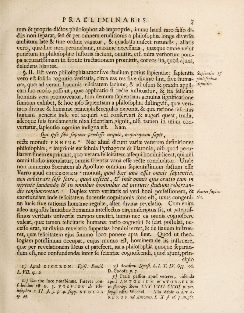 tum & proprie didos philofophos ab improprie, immo haud raro falfo di¬ ctis non feparat, fed & per omnem eruditionis a philofophia longe diverfe ambitum late & fine ordine vagatur , & quadrata mifcet rotundis , allatis veroquae huc non pertinebant, maxime neceffaria , quaque omne velut punctum in philofophia hiftoria faciunt, omittit, et fi mira verborum pom¬ pa accuratiffimam in fronte tradationem promittit, corvos ita, quod ajunt, deludens hiantes» §. II. Eft vero philofophia amor five ftudium potius fapientiae: fapientia vero eft folida cognitio veritatis, circa eas res five divinae fint, five huma¬ nae, quae ad veram hominis felicitatem faciunt, & ad ufum & praxin appli¬ cari fuo modo poffunt, quae applicatio fi rede inflituatur, & ita felicitas hominis vera promoveatur, tum demum fapientiam genuina fignificatione fumtam exhibet, & hoc ipfo fapientiam a philofophia diftingvit, quae veri¬ tatis divinae & humanae principia & regulas exponit, & qua ratione felicitas humani generis inde vel acquiri vel confervari & augeri queat, tradit, adeoque fuis fundamentis nixa fcientiam gignit , nifi tamen in ufum con¬ vertatur, fapientiae ngmine indigna eft. Nam jQui ipfe ftbi fapiens prodeffe nequit, ne quiequam fapit y rede monuit ennius/ Nec aliud dicunt variae veterum definitiones philofophia,w imprimis ex fchola Pythagorae & Platonis, nifi quod pecu¬ liarem finem exprimant, quo veram, felicitatem affequi homini liceat, qui nifi omni ftudio intendatur, omnis fcientia vana eile rede concluditur. Unde non immerito Socratem ab Apolline omnium fapientiffimum didum efle Varro apud ciceronem* monuit, quod haec una effit omnis facientia, non arbitrari fefe fcire, quod nefeiat, & inde omnis ejus oratio tum in virtute laudanda hf in omnibus hominibus ad virtutis ftudium cohortati~ dis confumeretur. y Duplex vero veritatis ad veri boni poffeffionem, & exoriundam inde felicitatem ducentis cognitionis fons eft, unus congeni¬ tae lucis five rationis humanae regulae, alter divina revelatio. Cum enim adeo anguftis limitibus humanus intelledus circumfcriptus fit, ut patentif- fimos veritatis univerfae campos emetiri, immo nec ea omnia cognofcere valeat, quae tamen felicitatis humanae ratio cognofci & fciri poftulat, ne- ceffe erat, ut divina revelatio fuppetias homini ferret, & de iis eum inftrue- ret, quae felicitatem ejus fummo loco ponere apta funt. Quod ut theo¬ logiam potiffimum occupat, cujus munus eft, hominem de iis inftruere,. quae per revelationem Deus ei patefecit, ita a philofophia quoque feparaiv dum eft, nec confundendae inter fe fcientioe cognofcendi, quod ajunt, prin¬ cipio v) Apud c i c E R 0 N. Epft' fumt. x) Academ. Quaft. L,I. T. IV. Opp. ed» LVII.ep.f. D. Godofr. p. 7. y) Paria paffim apud veteres r videnda tp) Eas fuo loco notabimus. Interea coii- apud antonium & stobaeum fidendus eft G. j. VOSSIUS de ?hi- in flori leg. Serm. CXX. CXXI CXXII. p. 702. iofiphia c. II. fi, j, p, feqq. SENECA fiqq. edit. Wechel. Alia dabit G A T A- $9' - KERUS ad Antoni n. L. X fi. 16. p. Sapientia Id philofophia definitio.. Fontes fapien¬ tia*