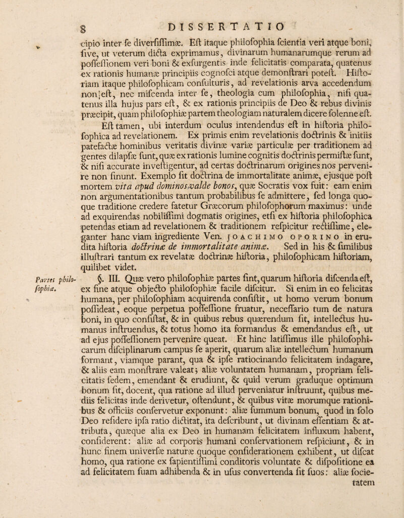 cipio inter fe diverfiflimae, Eft itaque phiiofophia fcientia veri atque boni, five, ut veterum di<fta exprimamus , divinarum humanarumque rerum ad poffeflionem veri boni & exfurgentis inde felicitatis comparata, quatenus ex rationis humanae principiis cognofci atque demonftrari poteft. Hi flo¬ riam itaque philofophicam confulturis, ad revelationis arva accedendum non|eft, nec mifcenda inter fe, theologia cum phiiofophia, nifi qua¬ tenus illa hujus pars eft, & ex rationis principiis de Deo & rebus divinis prsecipit, quam philofophte partem theologiam naturalem dicere folenne eft. Eft tamen, ubi interdum oculus intendendus eft in hiftoria philo- fophica ad revelationem. Ex primis enim revelationis doftrinis & initiis patefacite hominibus veritatis divinae variae particulae per traditionem ad gentes dilapfae funt, quae ex rationis lumine cognitis dodlrinis permifte funt, & nifi accurate inveftigentur, ad certas dodtrinarum origines nos perveni¬ re non finunt. Exemplo fit docftrina de immortalitate animae, ejusque poft mortem vita apud dominos valde bonos, quae Socratis vox fuit: eam enim non argumentationibus tantum probabilibus fe admittere, fed longa quo¬ que traditione credere fatetur Graecorum philofophorum maximus: unde ad exquirendas nobiliffimi dogmatis origines, etfi ex hiftoria philofophica petendas etiam ad revelationem & traditionem refpicitur recftiflime, ele¬ ganter hanc viam ingrediente Ven. joachimo oporino in eru¬ dita hiftoria dottrina de immortalitate anim&. Sed in his & fimilibus illuftrari tantum ex revelatae docftrinae hiftoria, philofophicam hiftoriam, quilibet videt. Panes philo- §. III. Quae vero phiiofophia partes fint, quarum hiftoria difcenda eft, fophics♦ ex fine atque objecfto philofophte facile difcitur. Si enim in eo felicitas humana, per philofophiam acquirenda confiftit, ut homo verum bonum poflideat, eoque perpetua polfeffione fruatur, neceffario tum de natura boni, in quo confiftat, & in quibus rebus quaerendum fit, intelledus hu¬ manus inftruendus, & totus homo ita formandus & emendandus eft, ut ad ejus pofleflionem pervenire queat. Et hinc latiflimus ille philofophi- carum difciplinarum campus fe aperit, quarum aliae intelleftum humanum formant , viamque parant, qua & ipfe ratiocinando felicitatem indagare, & aliis eam monftrare valeat; aliae voluntatem humanam, propriam feli¬ citatis ledem, emendant & erudiunt, & quid verum graduque optimum bonum fit, docent, qua ratione ad illud perveniatur inftruunt, quibus me¬ diis felicitas inde derivetur, oftendunt, & quibus vitae morumque rationi¬ bus & officiis confervetur exponunt: aliae fummum bonum, quod in folo Deo refidere ipfa ratio dicftitat, ita defcribunt, ut divinam effentiam & at¬ tributa, quaeque alia ex Deo in humanam felicitatem influxum habent, confiderent: aliae ad corporis humani confervationem refpiciunt, & in hunc finem univerfe naturae quoque confiderationem exhibent, ut difcat homo, qua ratione ex fapientiflimi conditoris voluntate & difpofitione ea ad felicitatem fuam adhibenda & in ufus convertenda fit fuos: alte focie- tatem