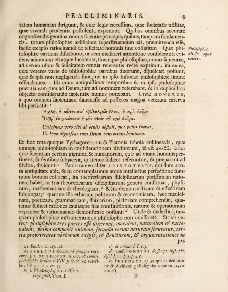 tatem humanam dirigunt , & quae legis neceffitas, quae focietafcis utilitas* quae vivendi prudentia poftulent, exponunt. Quibus omnibus accurate cognofcendis genuina omnis fcientiae principia, quibus, tanquam fundamen* tis , totum philofophiae aedificium fuperftruendum eft, praemittenda effe, facile ex ipfo ratiocinandi de felicitate hominis fine colligitur. Quae phi- PkHofophi<t lofophiae partium diftributio, ut rem mediocri attentione confideranti evi- diviflo apud dens admodum eft atque luculenta, finemque philofophiae, immo fapientiae, ad verum ufum & felicitatem omnia referentis redte exprimit ? ita ex ea, quae veteres varie de philofophiae partibus dixerunt, dijudicari poffunt, quae & ipfa non negligenda funt, ne in ipfo hiftoriae philofophicae limine offendamus. Illi enim antiquiffimis temporibus & in ipfa philofophiae pueritia eam tum ad Deum, tum ad hominem referebant, & in duplici hoc objedto confiderando fapientiae munus ponebant. Unde homerus, a quo omnem fapientiam dimanaffe ad pofteros magna veterum caterva fibi perfuafit:2 'K%Xy\V 8* OcZrol OL7T 0<P^0CXfJL00V shov , S 'TTfA' STP^SV ”0(pq ev ytvd)(TKois y\ fev ©eov rj$e vfj oiv$%co. Caliginem vero tibi ab oculis abftuli, qua prius inerat, Ut bene dignofcas tum Deum tum etiam hominem. Et huc tota quoque Pythagoreorum & Platonis fchola collineavit, quae omnem philolophiam in confiderationem divinorum, id eft dXtiQZs ovroov quae fcientiam certam gignunt, & humanorum, quae ad vitam hominis per¬ tinent, & fenfibus fubjacent, quatenus fcilicet referuntur, & praeparant ad divina, dividunt.a Paulo tamen aliter Aristoteles, qui dum a to¬ ta antiquitate abit, & in contemplatione atque intelledtus perfedtione fum- mum bonum collocat, ita theoreticarum difciplinarum potiffimam ratio¬ nem habet, ut tria theoreticarum difciplinarum genera conftituat, phyfi- cam, mathematicam & theologiam/ & his demum adtivam & effectivam fubjungat/ quarum illa ethicam, politicam & oeconomicam, haec medici¬ nam, po£ticam, grammaticam, ftatuariam, pidtoriam comprehendit, qua¬ tenus fcilicet rationes caufasque fuae conftitutionis, naturae & operationum exponere & ratiocinando demonftrare poffunt/ Unde & dialedtica,tan¬ quam philofophiae inftrumentum, a philofopho non omiffa eft. Stoici ve¬ ro/ philofophiae tres partes ejfe dixerunt, moralem, naturalem Cf ratio- nalem; prima componit animum^ fecunda rerum naturam fcrutatur, ter¬ tia proprietates verborum exigit, & Jlruffuram, & argumentationes ne pro z) Ili ad. v. 127.12#. c) de anima l. I. c.3. a) psellus Comm. ad quinque voces d) conf. ] O N S I U S de fcvipt. hijl. phi- eonf. ] o. SCHEFf ER de nat. & conflit, lof. I. J. c. 1. §.3. p. q.f. philofophice Italicce c. VIII. p. 65.66. ex veteri* e) Ita SENECA,?]). S9. qui de definitio- bus seneca ep. sp. ne & divifione philofophix omnino legen- b) L VI. Metaphyf. c. 1. I II. c. 7. dus e fi. Hift.phil, Tom. I. R