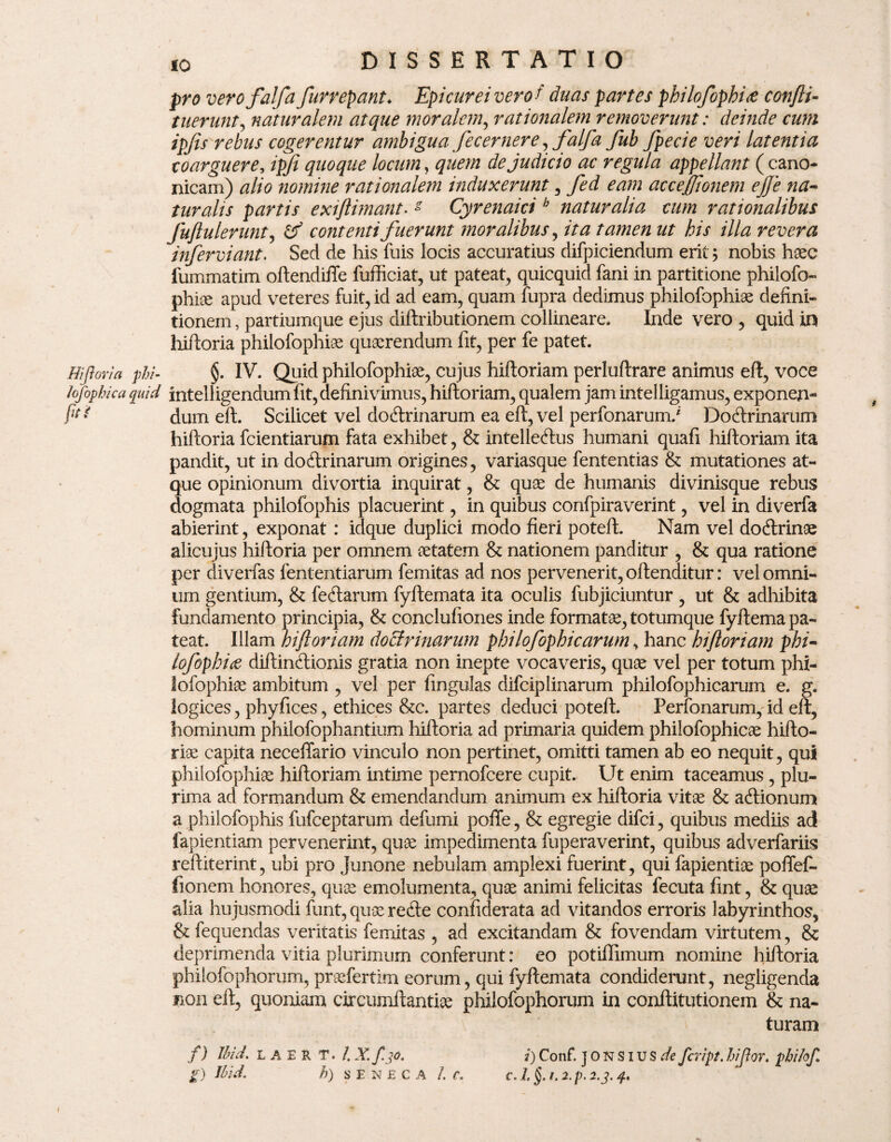pro verofalfa furrepant♦ Epicurei vero? duas partes philofophis confti- tuerunt, naturalem atque moralem, rationalem removerunt: deinde cum ipjis rebus cogerentur ambigua fecernere ,falfa fub fpecie veri latentia coarguere, ipfi quoque locum, de judicio ac regula appellant (cano¬ nicam) alio nomine rationalem induxerunt, acceflionem ejje na- turalis partis extflimant. - Cyrenaici b naturalia cum rationalibus fuftulerunt, contenti fuerunt moralibus, z/r his illa revera inferviant. Sed de his fuis locis accuratius difpiciendum erit; nobis haec fummatim oftendiffe fufficiat, ut pateat, quicquid fani in partitione philofo» phiae apud veteres fuit, id ad eam, quam fupra dedimus philofophiae defini¬ tionem , partiumque ejus diftributionem collineare, Inde vero , quid in hiftoria philofophiae quaerendum fit, per fe patet. Hiftoria phi- §. IV. Quid philofophiae, cujus hiftoriam perluftrare animus eft, voce lofopbka quid intelligendum fit, definivimus, hiftoriam, qualem jam intelligamus, exponen- flt * dum eft. Scilicet vel doctrinarum ea eft, vel perfonarum/ DoCtrinarum hiftoria fcientiarum fata exhibet, & intelleClus humani quafi hiftoriam ita pandit, ut in doCtrinarum origines, variasque fententias & mutationes at¬ que opinionum divortia inquirat, & quae de humanis divinisque rebus dogmata philofophis placuerint, in quibus confpiraverint, vel in diverfa abierint, exponat: idque duplici modo fieri poteft. Nam vel doCtrinae alicujus hiftoria per omnem aetatem & nationem panditur , & qua ratione per diverfas fententiarum femitas ad nos pervenerit, oftenditur: vel omni¬ um gentium, & feCtarum fyftemata ita oculis fubjiciuntur , ut & adhibita fundamento principia, & conclufiones inde formatae, totumque fyftema pa¬ teat. Illam hiftoriam doctrinarum philofophicarum y hanc hiftoriam phi- lofophis diftinCtionis gratia non inepte vocaveris, quae vel per totum phi¬ lofophiae ambitum , vel per fingulas difciplinarum philofophicarum e. g. logices, phyfices, ethices &c. partes deduci poteft. Perfonarum, id eft, hominum philofophantium hiftoria ad primaria quidem philofophicae hifto- riae capita neceffario vinculo non pertinet, omitti tamen ab eo nequit, qui philofophiae hiftoriam intime pernofcere cupit. Ut enim taceamus, plu¬ rima ad formandum & emendandum animum ex hiftoria vitae & aCtionum a philofophis fufceptarum defumi poffe, & egregie difci, quibus mediis ad fapientiam pervenerint, quae impedimenta fuperaverint, quibus adverfariis reftiterint, ubi pro Junone nebulam amplexi fuerint, qui fapientiae poffef- fionem honores, quae emolumenta, quae animi felicitas fecuta fint, & quae alia hujusmodi funt, quae refte confiderata ad vitandos erroris labyrinthos, &: fequendas veritatis femitas , ad excitandam & fovendam virtutem, 8c deprimenda vitia plurimum conferunt: eo potiffimum nomine hiftoria philofophorum, praefertim eorum, qui fyftemata condiderunt, negligenda non eft, quoniam circumftantiae philofophorum in conftitutionem & na¬ turam i) Conf. jONSiUS^/e fcript. hi flor, pbi/ofl f. 1. 1.2. p. 2.3. q.% t I f) Ibid. L A E R T. /. X. f. jo. g) Ibid. h) SENECA 7.0