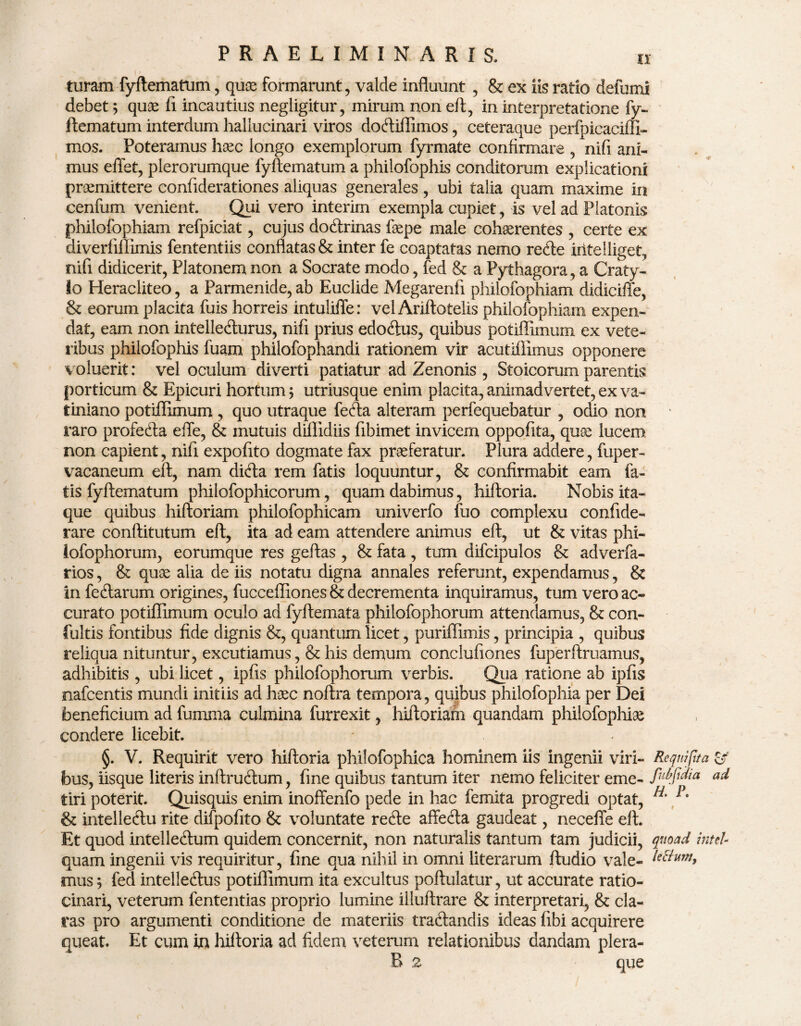 turam fyftematum, qux formarunt, valde influunt , & ex iis ratio defumi debet; quae fi incautius negligitur, mirum non eft, in interpretatione fy¬ ftematum interdum hallucinari viros doftiffimos, ceteraque perfpicaciffi- mos. Poteramus haec longo exemplorum fyrmate confirmare , nifi ani¬ mus effet, plerorumque fyftematum a philofophis conditorum explicationi praemittere confiderationes aliquas generales, ubi talia quam maxime in cenfum venient. Qui vero interim exempla cupiet, is vel ad Platonis philofophiam refpiciat, cujus doftrinas faepe male cohserentes , certe ex diveriiflimis fententiis conflatas & inter fe coaptatas nemo recte iritelliget, nifi didicerit, Platonem non a Socrate modo, fed & a Pythagora, a Craty- lo Heracliteo, a Parmenide, ab Euclide Megarenfi philofophiam didicifte, & eorum placita fuis horreis intuliffe: vel Ariftotelis philofophiam expen¬ dat, eam non intelle&urus, nifi prius edoftus, quibus potiffimum ex vete¬ ribus philofophis fuam philofophandi rationem vir acutiflimus opponere voluerit: vel oculum diverti patiatur ad Zenonis , Stoicorum parentis porticum & Epicuri hortum; utriusque enim placita, animadvertet, ex va~ tiniano potiffimum , quo utraque fefta alteram perfequebatur , odio non raro profedla effe, & mutuis diffidiis fibimet invicem oppofita, quee lucem non capient, nifi expofito dogmate fax praeferatur. Plura addere, fuper- vacaneum eft, nam difta rem fatis loquuntur, & confirmabit eam fa¬ tis fyftematum philofophicorum, quam dabimus, hiftoria. Nobis ita¬ que quibus hiftoriam philofophicam univerfo fuo complexu confide- rare conftitutum eft, ita ad eam attendere animus eft, ut & vitas phi- lofophorum, eorumque res geftas, & fata, tum difcipulos & adverfa- rios, & qux alia de iis notatu digna annales referunt, expendamus, & in feftarum origines, fucceffiones & decrementa inquiramus, tum vero ac¬ curato potiffimum oculo ad fyftemata philofophorum attendamus, & con- fultis fontibus fide dignis &, quantum licet, puriffimis, principia , quibus reliqua nituntur, excutiamus, & his demum conclufiones fuperftruamus, adhibitis , ubi licet, ipfis philofophorum verbis. Qua ratione ab ipfis nafcentis mundi initiis ad hoec noftra tempora, quibus philofophia per Dei beneficium ad fumma culmina furrexit, hiftoriarn quandam philofcplm condere licebit. * §. V. Requirit vero hiftoria philofophica hominem iis ingenii viri- Requipta & bus, iisque literis inftruftum, fine quibus tantum iter nemo feliciter eme- Mfidia ad tiri poterit. Quisquis enim inoffenfo pede in hac femita progredi optat, H' & intelleftu rite difpofito & voluntate refte affefta gaudeat, neceffe eft. Et quod intelleftum quidem concernit, non naturalis tantum tam judicii, quoad inteL quam ingenii vis requiritur, fine qua nihil in omni literarum ftudio vale- Mtum, mus; fed intelleftus potiflimum ita excultus poftulatur, ut accurate ratio¬ cinari, veterum fententias proprio lumine illuftrare & interpretari, & cla¬ ras pro argumenti conditione de materiis tradtandis ideas fibi acquirere queat. Et cum in hiftoria ad fidem veterum relationibus dandam plera- R 2 que