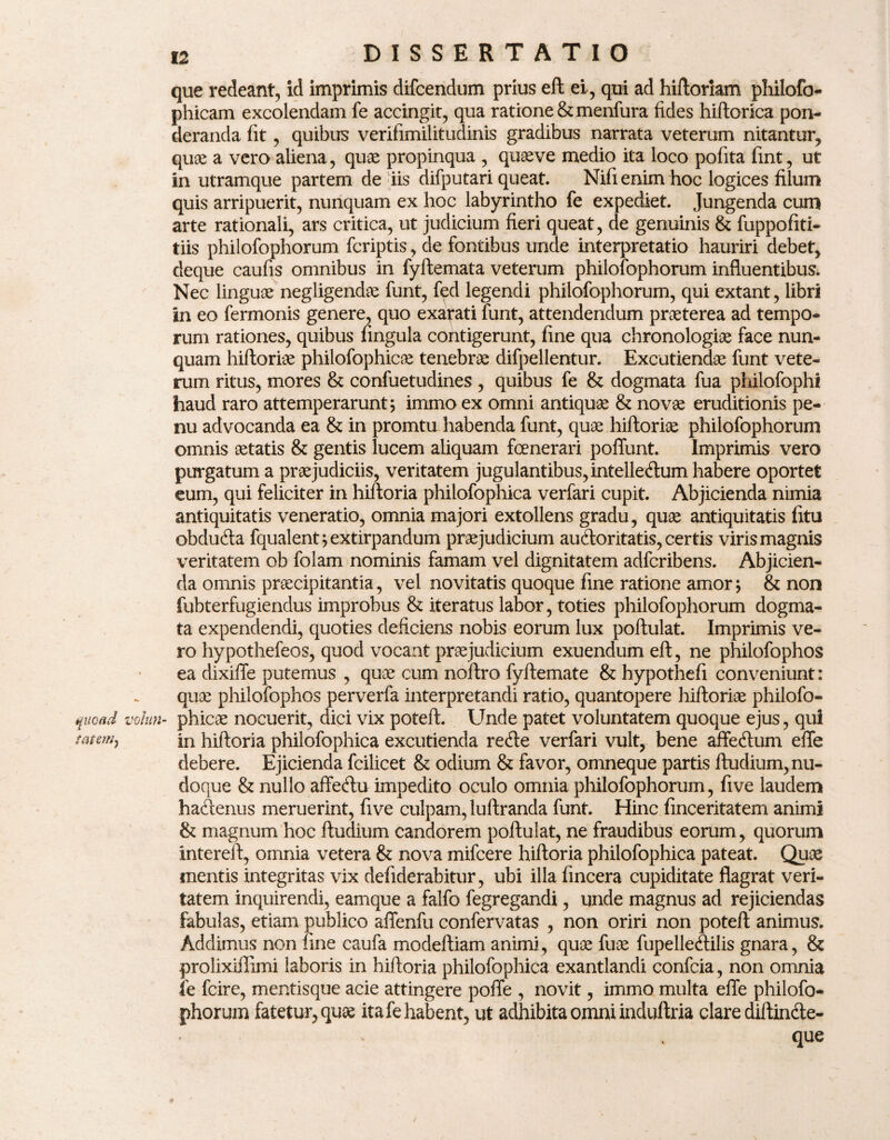 que redeant, id imprimis difcendum prius eft ei, qui ad hiftorlam philofo- phicam excolendam fe accingit, qua ratione & menfura fides hiftorica pon¬ deranda fit, quibus verifimilitudinis gradibus narrata veterum nitantur, quae a vero aliena, quae propinqua , quaeve medio ita loco pofita fmt, ut in utramque partem de iis difputari queat. Nifi enim hoc logices filum quis arripuerit, nunquam ex hoc labyrintho fe expediet. Jungenda cum arte rationali, ars critica, ut judicium fieri queat, de genuinis & fuppoftti- tiis philofophorum fcriptis, de fontibus unde interpretatio hauriri debet, deque caufis omnibus in fyftemata veterum philofophorum influentibus. Nec linguae negligendae funt, f^d legendi philofophorum, qui extant, libri in eo fermonis genere, quo exarati funt, attendendum praeterea ad tempo- rum rationes, quibus fingula contigerunt, fine qua chronologiae face nun¬ quam hiftoriae philofophicae tenebrae difpellentur. Excutiendae funt vete¬ rum ritus, mores & confuetudines , quibus fe & dogmata fua philofophi haud raro attemperarunt; immo ex omni antiquae & novae eruditionis pe- nu advocanda ea & in promtu habenda funt, quae hiftoriae philofophorum omnis aetatis & gentis lucem aliquam foenerari poflunt. Imprimis vero purgatum a praejudiciis, veritatem jugulantibus, intelle&um habere oportet eum, qui feliciter in hiftoria philofophica verfari cupit. Abjicienda nimia antiquitatis veneratio, omnia majori extollens gradu, quae antiquitatis fitu obducfta fqualent;extirpandum praejudicium audxmtatis, certis viris magnis veritatem ob folam nominis famam vel dignitatem adfcribens. Abjicien¬ da omnis praecipitantia, vel novitatis quoque fine ratione amor; & non fubterfugiendus improbus & iteratus labor, toties philofophorum dogma¬ ta expendendi, quoties deficiens nobis eorum lux poftulat. Imprimis ve¬ ro hypothefeos, quod vocant praejudicium exuendum eft, ne philofophos ea dixiffe putemus , quae cum noiftro fyftemate & hypothefi conveniunt: quae philofophos perverfa interpretandi ratio, quantopere hiftoriae philofo- quoad volun- phicae nocuerit, dici vix poteft. Unde patet voluntatem quoque ejus, qui meiN, in hiftoria philofophica excutienda recfte verfari vult, bene affedlum efle debere. Ejicienda fcilicet & odium & favor, omneque partis ftudium,nu- doque & nullo affectu impedito oculo omnia philofophorum, five laudem haftenus meruerint, five culpam, luftranda funt. Hinc finceritatem animi & magnum hoc ftudium candorem poftulat, ne fraudibus eorum, quorum intereft, omnia vetera & nova mifcere hiftoria philofophica pateat. Quae mentis integritas vix defiderabitur, ubi illa fincera cupiditate flagrat veri¬ tatem inquirendi, eamque a falfo fegregandi, unde magnus ad rejiciendas fabulas, etiam publico affenfu confervatas , non oriri non poteft animus. Addimus non fine caufa modeftiam animi, quse fuae fupelle&ilis gnara, & prolixiffimi laboris in hiftoria philofophica exantlandi confcia, non omnia fe fcire, mentisque acie attingere poffe , novit, immo multa efle philofo¬ phorum fatetur, quae ita fe habent, ut adhibita omni induftria clare diftin&e- que