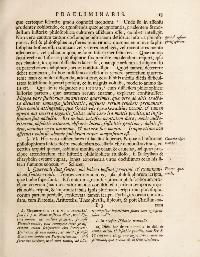 que certoque fcientiae gradu cognofci nequeant. k Unde & in affenfu prudenter cohibendo, & agnofcenda quoque ignorantia, prudentem &mo- deftum hiltoriae philofophicae cultorem afliduum effe, quilibet intelligit. Non vero cautum tantum doCtumque hiftoricum defiderat hiftoria philofo- quoad ipfam phica , fed & philofophiae myfteriis innutritum; quisquis enim in ipfaphi- philofophiam. lofophia hofpes eft, nunquam vel veteres intelliget, vel recentiores mente affequetur, vel judicium quoque fuum interponet feliciter. Quos omnia (icut reCte ad hiltoriae philofophicae ftudium rite excolendum requiri, ipfa res clamitat, ita quam difficilis is labor fit, quamque arduum ad aliquam in ea perfectionem adfpirare, nemo non intelligit. Quod tamen deterrere debet neminem , in hoc utiliflimo eruditionis genere profeCtum quaeren¬ tem : nam & multa diligentia, attentione, & adhibitis mediis diCtis difficul¬ tates feliciffime fuperari poffunt, & in magnis voluiffe, modefto animo fa¬ tis eft. Qua de re eleganter plinius/ cum difficilemphilofophicae hiltoriae partem, quae naturam rerum enarrat, explicare conftituifTet: Magna pars (ludiorum amoenitates quaerimus, qu<z vero ab aliis trana¬ ta dicuntur immenfa fubt ili tatis, obfcuris rerum tenebris premuntur. Jam omnia attingenda, quae Graeci rus lyKv%Xo7tcu8&ce,s vocant, & tamen ignota aut incerta ingeniis fatta: alia vero ita multis prodita, ut infa- fit dium fint adduffa. Res ardua, vetuflis novitatem dare, novis aucto¬ ritatem, obfoletis nitorem, obfcuris lucem, faftidit is gratiam , dubiis fi¬ dem, omnibus vero naturam, & natur ce fuce omnia. Itaque etiam non ajfecutis voluijfe abunde pulchrum atque magnificum eft. §. VI. Hae vero difficultates ut facilius fuperari, & quae ad hiftoriam Cautela obfer- philofophicam felici effeCtu excolendam neceffaria effe demonftravimus, eo vanda: certius acquiri queant, dabimus monita quaedam & cautelas, ad quas prae¬ cipue attendendum effe hiftoriae philofophicae ftudiofo , fi & fcyliam & charybdin evitare cupiat, longa experientia viros dodtiflimos & in his li¬ teris fummos edocuit. m Scilicet: I. Quaerendi fiunt fontes ubi haberi poffunt,proximi, examinan- Fontes qu di ad fontes rivuli. Fontes vero innuimus, ipfa philofophorum fcripta, ^ndi. quae hodie fuperfunt. Etfi enim magnam fcriptorum philofophorum prae¬ cipue veterum (nam recentiorum alia conditio eft) partem temporis inju¬ ria nobis eripuit, & imprimis fatalis ignis plurimam fcriptorum philofophi- corum partem perdidit, confervata tamen fcripta Pythagoreorum quorun- dam, tum Platonis, Ariftotelis, Theophrafti, Epicuri, & poltChriitumna- B 3 tum k) Eleganter ORIGENES contra Cel- fmn 1.1. p. //. Nemo no (irum dicet, novi Epi¬ curi omnia; nec audebit profiteri, fe noffe Platonis omnia, cum tantopere inter fe dif- crepent etiam fcriptorum ejus interpretes. jQuis enim e/i tam audax, ut dicat ,fe nojfe Stoicorum omnia vel Peripateticorum. Nifi forte hoc verbum, novi tum omnia, ab idio¬ tis aliquibus imperitiam fiutm non agncfcen¬ tibus audiit. l) In prafat. Hiforia naturalis. m) Di&a hac de re nonnulla in difl*. de comparatione philofopbice gentilis, cum Scr. S. & religionis chrifiana dogmatibus caute in- fi tuenda, qua prima eft in Otio vindelico.