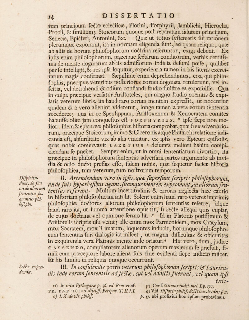 Diftpicim- dum, de fua an de aliorum fm tenti a lo- quanturphi- loftophi. Secta expen¬ denda* tum principum feitae eclecfticae, Plotini, Porphyrii, Jamblichi, Hieroclis, Procli, & fimilium; Stoicorum quoque poft reparatam falutem principum, Senecae, Epidleti, Antonini, &c. Quae ut totius fyftematis fui rationem plerumque exponunt, ita in normam eligenda funt, ad quam reliqua, quae ab aliis de horum philoibphorum doctrina referuntur, exigi debent. Ex ipfis enim philofophorum, praecipue lectarum conditorum, verbis certiffi- ma de mente dogmatum ab iis admifforum indicia defumi polle , quilibet per fe intelligit, & res ipfa loquitur, experientia tamen in his literis exerci¬ tatum magis confirmat. Saepiffime enim deprehendimus, eos, qui philo- fophis, praecipue veteribus pofteriores eorum dogmata retulerunt, vel in- fcitia, vel detrahendi & odium conflandi ftudio fmiftre ea expofuiffe. Qua in culpa praecipue verfatur Ariftoteles, qui magno ftudio coemtis & expi¬ latis veterum libris, ita haud raro eorum mentem expreffit, ut nocentior quidem & a vero alienior videretur, longe tamen a vera eorum lententia recederet $ qua in re Speufippum, Ariftoxenum & Xenocratem comites habuifle olim jam conqueftus eft forphyrius, n ipfe faepe non me¬ tior. Idem & epicureae philofophiae hiftoria comprobat, quae fi ex adverfario- rum, praecipue Stoicorum, immo & Ciceronis atque Plutarchi relatione judi¬ canda eft, abfurditate vix ab alia vincitur, ex ipfis vero Epicuri epiftolis, quas nobis confervavit laertius c defumta meliori habitu confpi- ciendam fe praebet. Semper enim, ut in omni fententiarum divortio, ita praecipue in philofophorum fententiis adverfarii partes argumento ab invi¬ dia & odio dudto preflas effe, fidem nobis, quae fequetur faciet hiftoria philofophica, tum veterum, tum noftrorum temporum. II. Attendendum vero in ipfis, qu<z fiuperfunt fcriptis philofophorum, an de fuis hypothefibus agant,fuamque mentem expromant,an aliorumfien- tentias referant. Multum incertitudinis & erroris negle&a haec cautio in hiftoriam philofophicam intulit. Solent enim haud raro veteres imprimis philofophiae doftores aliorum philofophorum fententias referre, idque haud raro ita, ut fumma attentione opus fit, fi refte affequi quis cupiat, de cujus dobtrina vel opinione fermo fit. p Id in Platonis potiflimum & Ariftotelis fcriptis ufu venit; ille enim mox Parmenidem, mox Cratylum, mox Socratem, mox Timaeum, loquentes inducit, horumque philofopho¬ rum fententias fuis dialogis ita mifcet, ut magna difficultas & obfcuritas in exquirenda vera Platonis mente inde oriatur.? Hic vero, dum, judice gassendo, compilatorem alienorum operum maximum fe praeftat, fi- mili cum praeceptore labore aliena fuis fine evidenti faepe indicio mifcet. Et his fimilia in reliquis quoque occurrunt. III. In confidendis porro veterum philofophorum fcriptis tf haurien¬ dis inde eorum fententiis ad fecloe, cui vel addiEti fuerunt, vel quam ipfi exci- fO In vita Pythagora p. 36. ed.Rom. conf. p) Conf. Otiumvindel mei I.p. lpj. ER. PATRICIUS difcujf. Per/pat. T. II /. /. q) Vid. Hiftoria philoft doEirina de ideis /.2. 0) I, X, de vit. philoft p. ij. ubi prolixius hoc ipfum probavimus.