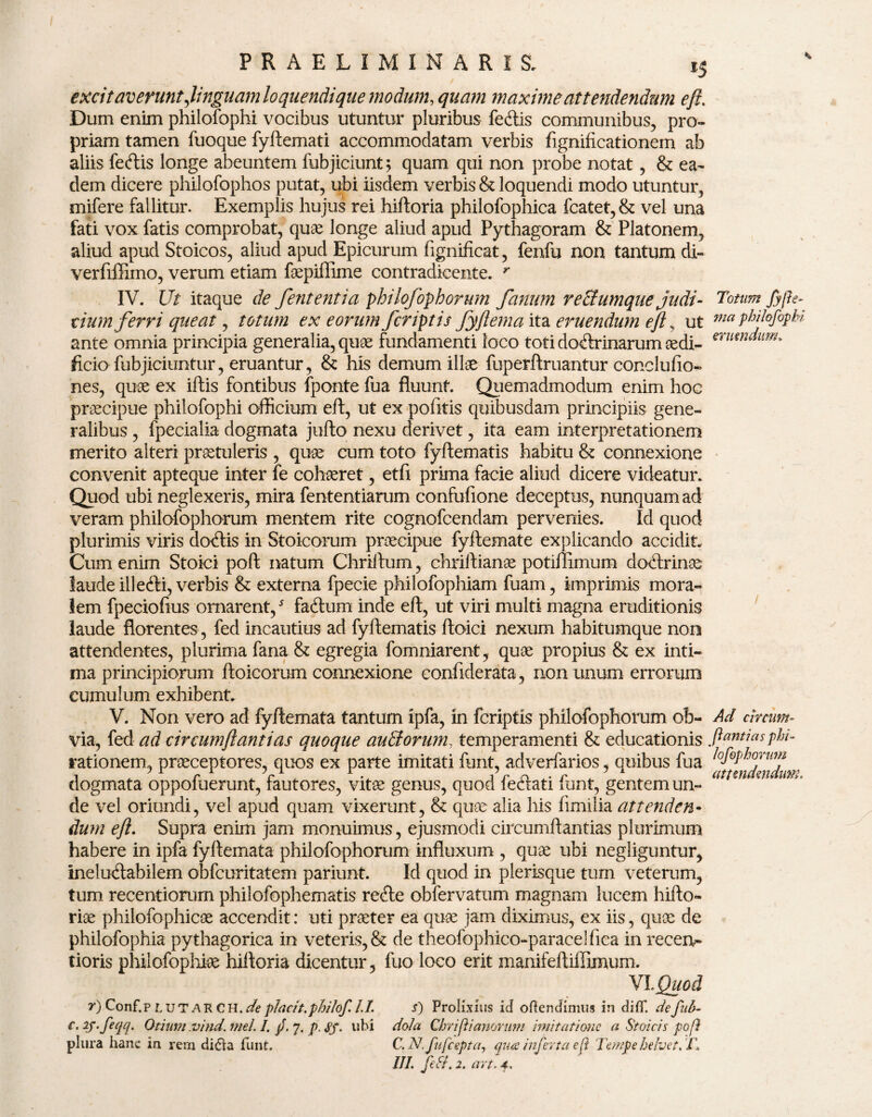 excifaverunt jinguam loquendique modum, quam maxime attendendum eft. Dum enim philofophi vocibus utuntur pluribus fertis communibus, pro¬ priam tamen fuoque fyftemati accommodatam verbis fignificationem ab aliis fertis longe abeuntem fubjiciunt; quam qui non probe notat, & ea¬ dem dicere philofophos putat, ubi iisdem verbis & loquendi modo utuntur, mifere fallitur. Exemplis hujus rei hiftoria philofophica fcatet,& vel una fati vox fatis comprobat, quae longe aliud apud Pythagoram & Platonem, aliud apud Stoicos, aliud apud Epicurum fignificat, fenfu non tantum di- verfiffimo, verum etiam faepiffime contradicente. y IV. Ut itaque de fententia philofophorum fanum reEtumque judi¬ cium ferri queat, totum ex eorum /criptis fyftema ita eruendum eft s ut ante omnia principia generalia, quae fundamenti loco toti dortrinarum aedi¬ ficio fubjiciuntur, eruantur, & his demum illae fuperftruantur conclufio- nes, quae ex iftis fontibus fponte fua fluunt. Quemadmodum enim hoc praecipue philofophi officium eft, ut ex politis quibusdam principiis gene¬ ralibus , fpecialia dogmata jufto nexu derivet, ita eam interpretationem merito alteri praetuleris , quae cum toto fyftematis habitu & connexione convenit apteque inter fe cohaeret, etfi prima facie aliud dicere videatur. Quod ubi neglexeris, mira fententiarum confufione deceptus, nunquam ad veram philofophorum mentem rite cognofcendam pervenies. Id quod plurimis viris dortis in Stoicorum praecipue fyftemate explicando accidit. Cum enim Stoici poft natum Chriftum, chriftianae potiffimum dortrinae laude illerti, verbis & externa fpecie philofophiam fuam, imprimis mora¬ lem fpecioftus ornarent,5 fartum inde eft, ut viri multi magna eruditionis laude florentes, fed incautius ad fyftematis ftoici nexum habitumque non attendentes, plurima fana & egregia fomniarent, quae propius & ex inti¬ ma principiorum ftoicorum connexione conliderata , non unum errorum cumulum exhibent. V. Non vero ad fyftemata tantum ipfa, in fcriptxs philofophorum ob¬ via, fed ad circumflant i as quoque auEtorum, temperamenti & educationis rationem, praeceptores, quos ex parte imitati funt, adverfarios, quibus fua dogmata oppofuerunt, fautores, vitae genus, quod fertati funt, gentem un¬ de vel oriundi, vel apud quam vixerunt, & quae alia his limilia attenden¬ dum eft. Supra enim jam monuimus, ejusmodi circumftantias plurimum habere in ipfa fyftemata philofophorum influxum , quae ubi negliguntur, inelurtabilem obfcuritatem pariunt. Id quod in plerisque tum veterum, tum recentiorum philofophematis rerte obfervatum magnam lucem hifto- riae philofophicae accendit: uti praeter ea quae jam diximus, ex iis, quae de philofophia pythagorica in veteris, & de theofophico-paracelfica in recei> tioris philofophiae hiftoria dicentur, fuo loco erit manifeftiffimum. VI Quod r)Conf.p LUT ARCH, depladt.philof. l.I. s) Prolixius id offendimus in diffT. defuh- c. 2S.feqq. Otium vind. fnel. I. jJ. 7, p. <j?f. ubi dola Chriflianomm imitatione a Stoicis pofi plura hanc in rem di£ia funt. C. N.fufcepta, qua inferta efi Tempe helvet, 'T ///. ftfL 2. art. 4, Totum fyfte¬ ma philofophi eruendum. Ad circum¬ ftantias phi¬ lofophorum attendendum,