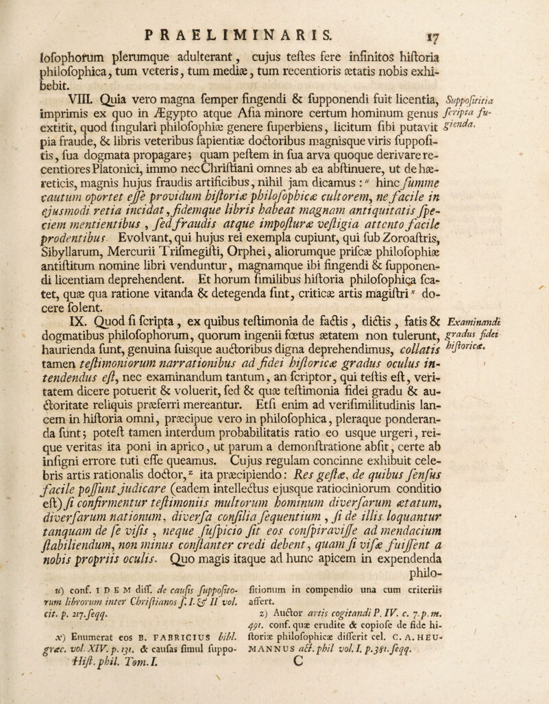 lofophorum plerumque adulterant, cujus teftes fere infinitos hiftoria philofophica , tum veteris, tum mediae , tum recentioris aetatis nobis exhi¬ bebit. VIII. Quia vero magna femper fingendi & fupponendi fuit licentia, Suppofititia imprimis ex quo in JEgypto atque Afia minore certum hominum genus firipta fu~ extitit, quod fmgulari philofophiae genere fuperbiens, licitum fibi putavit Sl€n^a‘ pia fraude, & libris veteribus fapientiae dodoribus magnisque viris fuppofi- tis, fua dogmata propagare5 quam pellem in fua arva quoque derivarere- centiores Platonici, immo necChriftiani omnes ab ea abftinuere, ut de hae¬ reticis, magnis hujus fraudis artificibus, nihil jam dicamus :11 hinc fumme cautum oportet effle providum hiftoria philofophica cultorem, ne facile in ejusmodi retia incidat,fidemque libris habeat magnam antiquitatis fpe- dem mentientibus , fedfraudis atque impoftur# veftigia attento facile prodentibus Evolvant, qui hujus rei exempla cupiunt, qui fub Zoroaftris, Sibyilarum, Mercurii Trifmegifti, Orphei, aliorumque prifeae philofophiae antiflitum nomine libri venduntur, magnamque ibi fingendi & fupponen¬ di licentiam deprehendent. Et horum fimilibus hiftoria philofophiqa fca- tet, quae qua ratione vitanda & detegenda fint, criticae artis magiftri* do¬ cere folent. IX. Quod fi feripta, ex quibus teftimonia de fadis , didis , fatis & Examinandi dogmatibus philofophorum, quorum ingenii foetus aetatem non tulerunt, gradus fidei haurienda funt, genuina fuisque audoribus digna deprehendimus, collatis HPonc<tt tamen teftimoniorum narrationibus ad fidei hi flor icte gradus oculus in¬ tendendus eft, nec examinandum tantum , an feriptor, qui teftis eft, veri¬ tatem dicere potuerit & voluerit, fed & quae teftimonia fidei gradu & au- doritate reliquis praeferri mereantur. Etfi enim ad verifimilitudinis lan¬ cem in hiftoria omni, praecipue vero in philofophica, pleraque ponderan¬ da funt5 poteft tamen interdum probabilitatis ratio eo usque urgeri, rei¬ que veritas ita poni in aprico, ut parum a demonftratione abfit, certe ab infigni errore tuti effe queamus. Cujus regulam concinne exhibuit cele¬ bris artis rationalis dodor,z ita praecipiendo: Res geflte, de quibus fenfus facile pojfunt judicare (eadem intelledus ejusque ratiociniorum conditio eft) fi confirmentur teftimoniis multorum hominum diverfarum &tatum> diverfarum nationum, diverfa confilia fequentium , fi de illis loquantur tanquam de fe vifis , neque fufpicio fit eos confpiravijfe ad mendacium ftabiliendum, non minus conflant er credi debent, quam fi vifie fuijfent a nobis propriis oculis. Quo magis itaque ad hunc apicem in expendenda Philo¬ ta) conf. IDEM diff. de caufis fappofito- fitionum in compendio una cum criteriis rum librorum inter Chriplanos f.L&II vol. affert. (it. p. lij.feqq. z) Atnffor artis cogitandi P. IV. c. p.p.m, , 491. conf. quae erudite de copiofe de fide hi- x') Enumerat eos B. FABRICIUS bibi, florix philofophicae differit cel. C.a.HEU- grac. vol. XIV. p. 191. & caufas fimul fuppo- MANNUS aSi.phil vol.I, p-3S^flqq. ' Hift.phil. Tom.L C