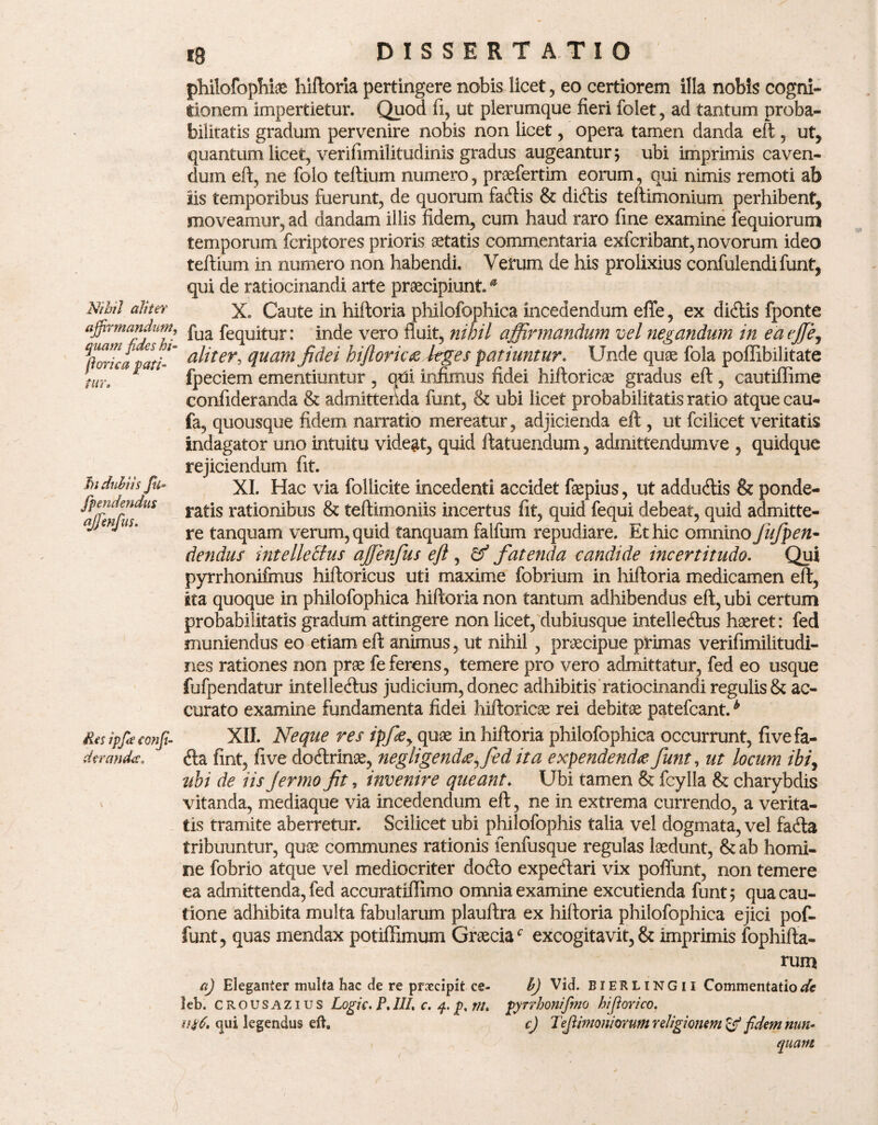 Nihil aliter affirmandum, quam fides hi- fiorica pati¬ tur» J)i dubiis fu- /pendendus ajfimfius. Res ipfie confi dtranda» philofophiae hiftoria pertingere nobis licet, eo certiorem illa nobis cogni¬ tionem impertietur. Quod ii, ut plerumque fieri folet, ad tantum proba¬ bilitatis gradum pervenire nobis non licet, opera tamen danda eft , ut, quantum licet, verifimilitudinis gradus augeantur; ubi imprimis caven¬ dum eft, ne folo teftium numero, praefertim eorum, qui nimis remoti ab iis temporibus fuerunt, de quorum fadis & didis teftimonium perhibent, moveamur, ad dandam illis fidem, cum haud raro fine examine fequiorum temporum fcriptores prioris aetatis commentaria exfcribant, novorum ideo teftium in numero non habendi. Verum de his prolixius confulendifunt, qui de ratiocinandi arte praecipiunta X. Caute in hiftoria philofophica incedendum effe, ex didis fponte fua fequitur: inde vero fluit, nihil affirmandum vel negandum in eaeffij aliter, quam fidei hi fi oriae kges patiuntur♦ Unde quae fola pofllbilitate fpeciem ementiuntur , qtfi infimus fidei hiftoricae gradus eft , cautiffime confideranda & admittenda funt, & ubi licet probabilitatis ratio atque cau- fa, quousque fidem narratio mereatur, adjicienda eft , ut fcilicet veritatis indagator uno intuitu videat, quid ftatuendum, admittendumve , quidque rejiciendum fit. XI. Hac via follicite incedenti accidet fepius, ut addudis & ponde¬ ratis rationibus & teftimoniis incertus fit, quid fequi debeat, quid admitte¬ re tanquam verum, quid tanquam falfum repudiare. Et hic omnino Jufpen- dendus intellectus ajjenfus eft , cf fatenda candide incertitudo. Qui pyrrhonifmus hiftoricus uti maxime fobrium in hiftoria medicamen eft, sta quoque in philofophica hiftoria non tantum adhibendus eft, ubi certum probabilitatis gradum attingere non licet, dubiusque intelledus haeret: fed muniendus eo etiam eft animus, ut nihil , pnecipue primas verifimilitudi- nes rationes non prae fe ferens, temere pro vero admittatur, fed eo usque fufpendatur intelledus judicium, donec adhibitis ratiocinandi regulis & ac¬ curato examine fundamenta fidei hiftoricae rei debitae patefcant.b XII. Neque res ipfiey quae in hiftoria philofophica occurrunt, fivefa- da fint, five dodrinae, negligendaffied ita expendenda funt, ut locum ibiy uhi de iis Jermo fit, invenire queant. Ubi tamen & fcylla & charybdis vitanda, mediaque via incedendum eft, ne in extrema currendo, a verita¬ tis tramite aberretur. Scilicet ubi philofophis talia vel dogmata, vel fada tribuuntur, quae communes rationis lenfusque regulas laedunt, & ab homi¬ ne fobrio atque vel mediocriter dodo expedari vix poffunt, non temere ea admittenda, fed accuratiffimo omnia examine excutienda funt; qua cau¬ tione adhibita multa fabularum plauftra ex hiftoria philofophica ejici pof¬ funt, quas mendax potiffimum Graeciac excogitavit, & imprimis fophifta- rum aj Eleganter multa hac de re praecipit ce- leb. c rousazius Logic. P,III» c, q. p% rn» u#6, qui legendus eft. h) Vid. EXERLiNGii Commentatione Elyrrhonifimo hifiorico. c) Tejlimoniomm religionem & fidem nutu quam t