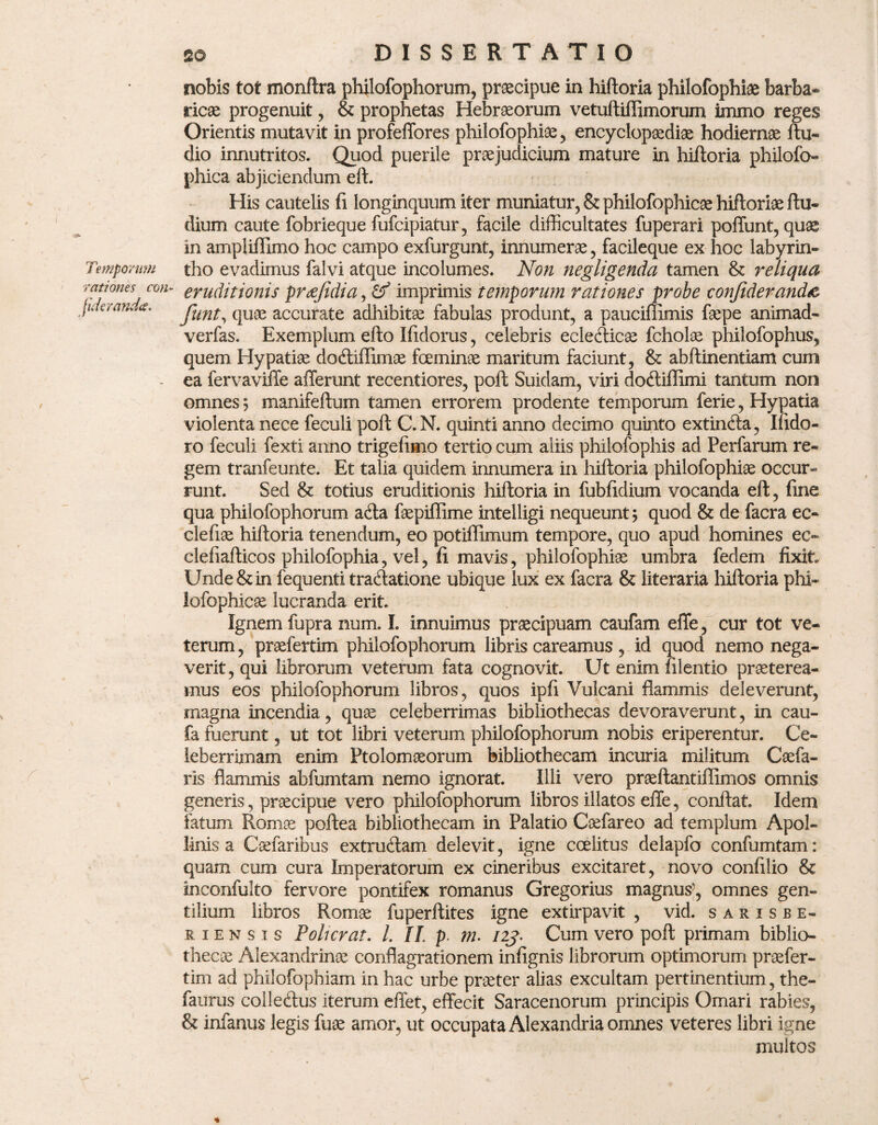 Temporum rationes con fidertmda. DISSERTATIO nobis tot monftra philofophorum, praecipue in hiftoria philofophiae barba¬ ricae progenuit, & prophetas Hebraeorum vetuftiffimorum immo reges Orientis mutavit in profeffores philofophiae, encyclopaediae hodiernae ftu- dio innutritos. Quod puerile praejudicium mature in hiftoria philofo» phica abjiciendum eft. His cautelis fi longinquum iter muniatur, & philofophicae hiftoriae ftu- dium caute fobrieque fufcipiatur, facile difficultates fuperari poffunt, quae in ampliffimo hoc campo exfurgunt, innumerae, facileque ex hoc labyrin¬ tho evadimus falvi atque incolumes. Non negligenda tamen & reliqua “ eruditionis preejidia, & imprimis temporum rationes probe eonfideranda funt, quae accurate adhibitae fabulas produnt, a pauciffimis faepe animad- verfas. Exemplum efto Ifidorus, celebris ecleiticae fcholae philofophus, quem Hypatiae do&iffimae fceminae maritum faciunt, & abftinentiam cum ea fervaviffe afferunt recentiores, poft Suidam, viri doctiflimi tantum non omnes; manifeftum tamen errorem prodente temporum ferie, Hypatia violenta nece feculi poft C.N. quinti anno decimo quinto extin&a, Ifido- ro feculi fexti anno trigefimo tertio cum aliis philofophis ad Perfarum re¬ gem tranfeunte. Et talia quidem innumera in hiftoria philofophiae occur¬ runt. Sed 8t totius eruditionis hiftoria in fubfidium vocanda eft, fine qua philofophorum a&a faepiffime intelligi nequeunt; quod & de facra ec- clefiae hiftoria tenendum, eo potiffimum tempore, quo apud homines ec- clefiafticos philofophia, vel, fi mavis, philofophiae umbra fedem fixit. Unde & in fequenti tradatione ubique lux ex facra & literaria hiftoria phi¬ lofophicae lucranda erit. Ignem fupra num. I. innuimus praecipuam caufam effe, cur tot ve¬ terum , praefertim philofophorum libris careamus, id quod nemo nega¬ verit , qui librorum veterum fata cognovit. Ut enim filentio praeterea¬ mus eos philofophorum libros, quos ipfi Vulcani flammis deleverunt, magna incendia, quae celeberrimas bibliothecas devoraverunt, in cau- fa fuerunt, ut tot libri veterum philofophorum nobis eriperentur. Ce¬ leberrimam enim Ptolomaeorum bibliothecam incuria militum Caefa- ris flammis abfumtam nemo ignorat. Illi vero praeftantiflimos omnis generis, praecipue vero philofophorum libros illatos effe, conflat. Idem fatum Romae poftea bibliothecam in Palatio Caefareo ad templum Apol¬ linis a Caefaribus extrudam delevit, igne ccelitus delapfo confumtam: quam cum cura Imperatorum ex cineribus excitaret, novo confilio & inconfulto fervore pontifex romanus Gregorius magnus7, omnes gen¬ tilium libros Romae fuperftites igne extirpavit , vid. sarisbe- riensis Poli erat. L II. p. m. 123- Cum vero poft primam biblio¬ thecae Alexandrinae conflagrationem infignis librorum optimorum praefer¬ tim ad philofopbiam in hac urbe praeter alias excultam pertinentium, the- faurus colleftus iterum effet, effecit Saracenorum principis Ornari rabies, & infanus legis fuae amor, ut occupata Alexandria omnes veteres libri igne multos %