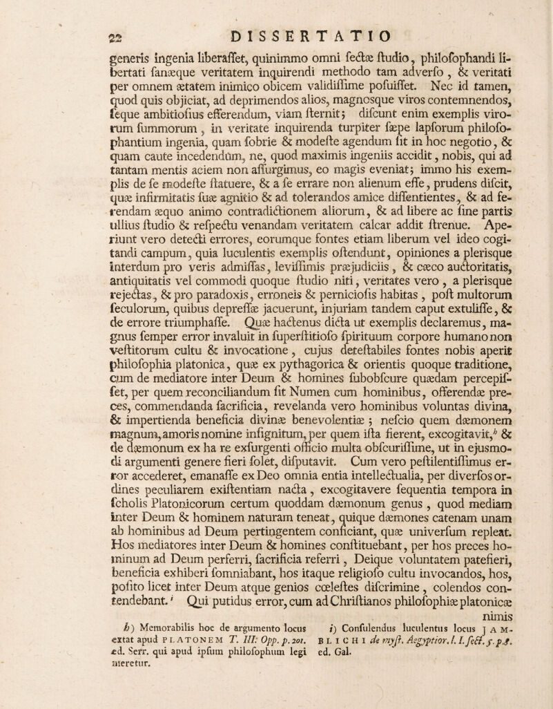 generis ingenia liberaffet, quinimmo omni fe&ae ftudio, philofophandi li¬ bertati fanaeque veritatem inquirendi methodo tam adverfo , & veritati per omnem aetatem inimico obicem validiffime pofuiffet. Nec id tamen, quod quis objiciat, ad deprimendos alios, magnesque viros contemnendos, feque ambitiofius efferendum, viam fternit; difeunt enim exemplis viro¬ rum fummorum, in veritate inquirenda turpiter faepe lapforum philofo- phantium ingenia, quam fobrie & modefte agendum fit in hoc negotio, & quam caute incedendam, ne, quod maximis ingeniis accidit, nobis, qui ad tantam mentis aciem non affurgimus, eo magis eveniat $ immo his exem¬ plis de fe modefte ftatuere, & a fe errare non alienum effe, prudens difeit, quas infirmitatis fuse agnitio & ad tolerandos amice diffentientes, & ad fe¬ rendam sequo animo contradicftionem aliorum, & ad libere ac fine partis ullius ftudio & refpe&u venandam veritatem calcar addit ftrenue. Ape¬ riunt vero dete&i errores, eorumque fontes etiam liberum vel ideo cogi¬ tandi campum, quia luculentis exemplis oftendunt, opiniones a plerisque Interdum pro veris admiffas, leviffimis prsejudiciis , & cseco auctoritatis, antiquitatis vel commodi quoque ftudio niti, veritates vero , a plerisque reje&as, Sz pro paradoxis, erroneis & perniciofis habitas , poft multorum feculorum, quibus depreffe jacuerunt, injuriam tandem caput extuliffe, & de errore triumphaffe* Quae hadenus dicfta ut exemplis declaremus, ma¬ gnus femper error invaluit in fuperftitiofo fpirituum corpore humano non veftitomm cultu & invocatione, cujus deteftabiles fontes nobis aperit philofophia platonica, quae ex pythagorica & orientis quoque traditione, cum de mediatore inter Deum & homines fubobfcure quaedam percepif- fet, per quem reconciliandum lit Numen cum hominibus, offerendae pre¬ ces, commendanda facrificia, revelanda vero hominibus voluntas divina, & impertienda beneficia divinae benevolentiae; nefeio quem daemonem magnum, amoris nomine infignitum, per quem ifta fierent, excogitavit/ & de daemonum ex ha re exfurgenti officio multa obfcuriffime, ut in ejusmo¬ di argumenti genere fieri folet, difputavit. Cum vero peftilentiflimus er¬ ror accederet, emanaffe ex Deo omnia entia intellectualia, per diverfos or¬ dines peculiarem exiftentiam nacia, excogitavere fequentia tempora in fcholis Platonicorum certum quoddam daemonum genus , quod mediam inter Deum & hominem naturam teneat , quique daemones catenam unam ab hominibus ad Deum pertingentem conficiant, quae univerfum repleat. Hos mediatores inter Deum & homines conftituebant, per hos preces ho¬ minum ad Deum perferri, facrificia referri, Deique voluntatem patefieri, beneficia exhiberi fomniabant, hos itaque religiofo cultu invocandos, hos, pofito licet inter Deum atque genios cceleftes diferimine , colendos con¬ tendebant ' Qui putidus error, cum ad Chriftianos philofophiae platonicae nimis k) Memorabilis hoc de argumento locus i) Confulendus luculentus locus jam» exta t apud platonem T. III: Opp. p. 201. blichi de tnyji. Aegyptior, 1.1. fttt.y.p.g. ed. Serr. qui apud ipfum philofophum legi ed. Gal. meretur.