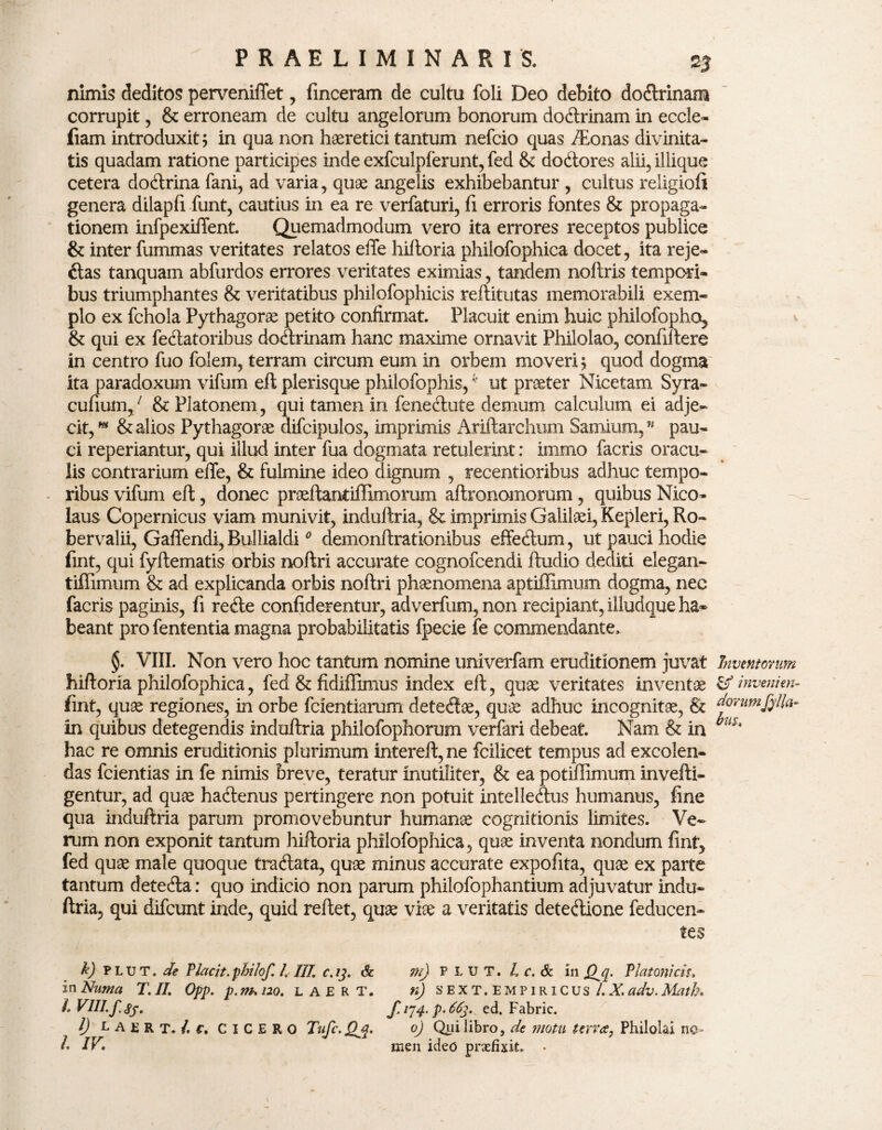 nimis deditos perveniffet, finceram de cultu foli Deo debito dodrinam corrupit, & erroneam de cultu angelorum bonorum dodrinam in eccle- (iam introduxit; in qua non haeretici tantum nefcio quas /Eonas divinita¬ tis quadam ratione participes inde exfculpferunt, fed & dodores alii, iliique cetera dodrina fani, ad varia, quae angelis exhibebantur , cultus religioft genera dilapfi funt, cautius in ea re verfaturi, fi erroris fontes & propaga¬ tionem infpexiffent. Quemadmodum vero ita errores receptos publice & inter fummas veritates relatos effe hiftoria philofophica docet, ita reje- das tanquam abfurdos errores veritates eximias, tandem noftris tempori¬ bus triumphantes & veritatibus philofophicis reftitutas memorabili exem¬ plo ex fchola Pythagorae petito confirmat. Placuit enim huic philofopho, & qui ex fedatoribus dodrinam hanc maxime ornavit Philolao, confidere in centro fuo folem, terram circum eum in orbem moveri; quod dogma ita paradoxum vifum elt plerisque philofophis,ut praeter Nicetam Syra- cufium,/ & Platonem , qui tamen in fenedute demum calculum ei adje¬ cit, * & alios Pythagorae difcipulos, imprimis Ariftarchum Samium,” pau¬ ci reperiantur, qui illud inter fua dogmata retulerint: immo facris oracu¬ lis contrarium effe, & fulmine ideo dignum , recentioribus adhuc tempo¬ ribus vifum eft, donec praeftantiffimorum aftronomorum, quibus Nico¬ laus Copernicus viam munivit, induftria, & imprimis Galilaei, Kepleri, Ro~ bervalii, Gaffendi, Bullialdi0 demonftrationibus effedum, ut pauci hodie fint, qui fyftematis orbis noftri accurate cognofcendi ftudio dediti elegan- tiffimum & ad explicanda orbis noftri phaenomena aptiffimum dogma, nec facris paginis, fi rede confiderentur, adverfum,non recipiant, illudque ha» beant pro fententia magna probabilitatis fpecie fe commendante, §. VIII. Non vero hoc tantum nomine univerfam eruditionem juvat hiftoria philofophica, fed & fidiflimus index eft, quae veritates inventae fint, quae regiones, in orbe fcientiarum detedae, quae adhuc incognitae, & in quibus detegendis induftria philofophorum verfari debeat. Nam & in hac re omnis eruditionis plurimum intereft, ne fcilicet tempus ad excolen¬ das fcientias in fe nimis breve, teratur inutiliter, & ea potiffimum invefti- gentur, ad quae hadenus pertingere non potuit intelledus humanus, fine qua induftria parum promovebuntur humanae cognitionis limites. Ve¬ rum non exponit tantum hiftoria philofophica, quae inventa nondum fint, fed quae male quoque tradata, quae minus accurate expofita, quae ex parte tantum deteda: quo indicio non parum philofophantium adjuvatur indu¬ ftria, qui difcunt inde, quid reftet, quae viae a veritatis detedione feducen- tes h) plut. de Placit.philof, /. IIT. c.ij. & m) P L U T. L c. & in Platonicis, inNuma T. II. Opp. p.m>i2o. laert. n) s EXT. empiricus l.X.adv.Math. I VIII. f.ss. f‘l4- P’^3‘ ed. Fabric. I) ^AERT./.f, CICERO Tufc.Qjp. 0) Qui libro, de motu terra, Philolai no» /. IV. men ideo praefixit. • Inventorum & invenien¬ dorumfylla- frus..