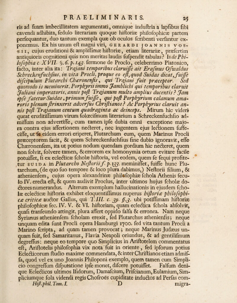 « ris ad fuam imbecillitatem argumentati, omnique induflria a lapfibus fibi cavendi adhibita, fedulo literariam quoque hiftoria philofophicas partem perfequantur, duo tantum exempla quae ob oculos fcribenti verfantur ex¬ ponemus. Ex his unum eft magni viri, gerardi joannis vos- sii, cujus eruditioni & ampliffimae hiftoriae, etiam literariae, praefertim antiquioris cognitioni quis non meritas laudis fufpendit tabulas? Is de P hi- hfophia c.XVIL §. £ p-143- fermone de Proclo, celeberrimo Platonico, fadto, inter alia ita: Trajani temporibusclaruijje ait ErafmusOfwaldus Schreckenfuchfius, in vita Procli, proque eo eft^quod Suidas dicatjfuijfe difcipulum Plutarchi Ch^ronenjis, qui Trajani fuit praeceptor. Sed quomodo is meminerit, Porphyni immo Jamblichi qui temporibus claruit Juliani imperatoris, annis poft Trajanum multo amplius ducentis ? Jam ipfe fatetur Suidas > primum fuijfe, qui poft Porphyrium calamum ama¬ roris plenum ftrinxerit adverfus Chriftianos ? Ac Porphyrius claruit an¬ nis poft Trajanum centum quadraginta ac deinceps♦ Mirum hic videri queat eruditiffimum virum folcecifmum literarium a Schreckenfuchfio ad- miffum non advertiffe, cum tamen ipfe dubia omni exceptione majo¬ ra contra ejus affertionem nedleret, nec ingentem ejus leftionem fuffe- ciffe, ut fe eidem errori eriperet, Plutarchum eum, quem Marinus Procli praeceptorem facit, & quem Schreckenfuchfius fine dubio ignoravit, effe Chaeronenfem, ita ut potius nodum quendam gordium hic ne&eret, quem non folvit, folvere tamen, & errorem ex homonymia ortum evitare facile potuiffet, fi ex eclefticae fcholae hiftoria, vel eodem, quem fe fequi profite¬ tur su i d a in Plutarcho Neftoriif p-133, meminiffet, fuiffe hunc Plu¬ tarchum, (de quo fuo tempore & loco plura dabimus,) Neftorii filium, & athenienfem, cujus opera alexandrinae phikffophiae fchola Athenis fecu- lo IV. erefta eft, & quem audivit Proclus, inter ultimos hujus fcholae do- effores numerandus. Alterum exemplum hallucinationis in ejusdem fcho¬ lae ecledticae hiftoria exhibet eloquentillimus nuperus hiftoriae philofophi- cae criticae aucffor Gallus, qui T. III. c. yp. ubi potiflimam hiftoriae philofophicae fec. IV. V. & VI. hiftoriam, quam eclecffica fchola abfolvit, quafi tranfeundo attingit, plura affert oppido falfa & erronea. Nam neque Syrianus athenienfem fcholam erexit, fed Plutarchus athenienfis; neque unquam edita funt Procli opera Hamburgi 1700. fed vita tantum Procli a Marino fcripta, ad quam tamen provocat 5 neque Marinus Judaeus un¬ quam fuit, fed Samaritanus, Flavia Neapoli oriundus, & ad gentilifmum degreffus: neque eo tempore quo Simplicius in Ariftotelem commentatus eft, Ariftotelis philofophia vix nota'fuit in oriente , fed ipforum potius Eclecfficorum ftudio maxime commendata, & inter Chriftianos etiam a dmif- fa, quod vel ex uno Joannis Philoponi exemplo, quem tamen cum Simpli- cio congreffum difputatione ipfe monet, difcere potuiffet. Falfum deni¬ que Ecle<fticos ultimos Ifidorum, Damafcium, Prifcianum, Eulamium, Sim- pliciumque fola videndi regis Chofroes cupiditate indu&os ad Perfas com- Hift.phil. Tom. I. D migra-