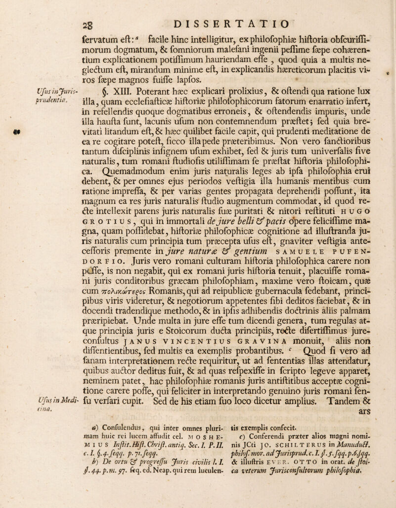 Ufus injuris- prudentia* Ufus in Medi' V ana. 28 DISSERTATIO fervatum eft:a facile hinc intelligitur, ex philofophiae hiftoria obfcuriffi- morum dogmatum, & fomniorum malefani ingenii peffime faepe cohaeren¬ tium explicationem potiffimum hauriendam effe , quod quia a multis ne- gledum eft, mirandum minime eft, in explicandis haereticorum placitis vf- ros faepe magnos fuiffe lapfos. §. XIII. Poterant haec explicari prolixius, & oftendi qua ratione lux illa, quam ecclefiafticae hiftoriae philolophicorum fatorum enarratio infert, in refellendis quoque dogmatibus erroneis, & oltendendis impuris, unde illa haufta funt, lacunis ufum non contemnendum praeftet} fed quia bre¬ vitati litandum eft, & haec quilibet facile capit, qui prudenti meditatione de ea re cogitare poteft, ficco illa pede praeteribimus. Non vero fandioribus tantum difciplinis infignem ufum exhibet, fed & juris tum univerfalis five naturalis, tum romani ftudiofis utiliffimam fe praeftat hiftoria philofophi- ca. Quemadmodum enim juris naturalis leges ab ipfa philofophia erui debent, & per omnes ejus periodos veftigia illa humanis mentibus cum ratione impreffa, & per varias gentes propagata deprehendi poffunt, ita magnum ea res juris naturalis ftudio augmentum commodat, id quod re- de intellexit parens juris naturalis fuae puritati & nitori reftituti hugo grotius, qui in immortali de jure belli Uf pacis opere feliciffime ma¬ gna, quam poffidebat, hiftoria philofophicae cognitione ad illuftranda ju¬ ris naturalis cum principia tum praecepta ufus eft, gnaviter veftigia ante- cefforis premente in jure natura & gentium samuele pufen- dorfio. Juris vero romani culturam hiftoria philofophica carere non pcffe, is non negabit, qui ex romani juris hiftoria tenuit, placuiffe roma- ni juris conditoribus graecam philofophiam, maxime vero ftoicam, quae cum 7tcAMtoTe$os Romanis, qui ad reipublicae gubernacula fedebant, princi¬ pibus viris videretur, & negotiorum appetentes fibi deditos faciebat, & in docendi tradendique methodo, & in ipfis adhibendis dodrinis aliis palmam praeripiebat. Unde multa in jure effe tum dicendi genera, tum regulas at¬ que principia juris e Stoicorum duda principiis, rede difertiffimus jure- confultus janus vincentius GRAViNA monuit, aliis non diffentientibus, fed multis ea exemplis probantibus. f Quod fi vero ad fanam interpretationem rede requiritur, ut ad fententias illas attendatur, quibus audor deditus fuit, & ad quas refpexiffe in fcripto legeve apparet, neminem patet, hac philofophiae romanis juris antiftitibus acceptae cogni¬ tione carere poffe, qui feliciter in interpretando genuino juris romani fen- fu verfari cupit. Sed de his etiam fuo loco dicetur amplius. Tandem & ars d) Confulendus, qui inter omnes pluri- tis exemplis confecit, mam huic rei lucem affudit cel. m o s H E* f) Conferendi prseter alios magni nomi- Mius Injlit. Htjl. Chrift. antiq. Sec. 1. P. II. nis JCti J O. s C H i l t e R u s in Manudutt. c. I. §. 4>feqq. p. Ji.feqq. philof, mor. ad Jurispmd. c. 1. j .j.fqq.p.6.jqq. b) De ortu & progrejfu Juris civilis /. I. & illuftris E v e R. O T T O in orat, de Jloi-