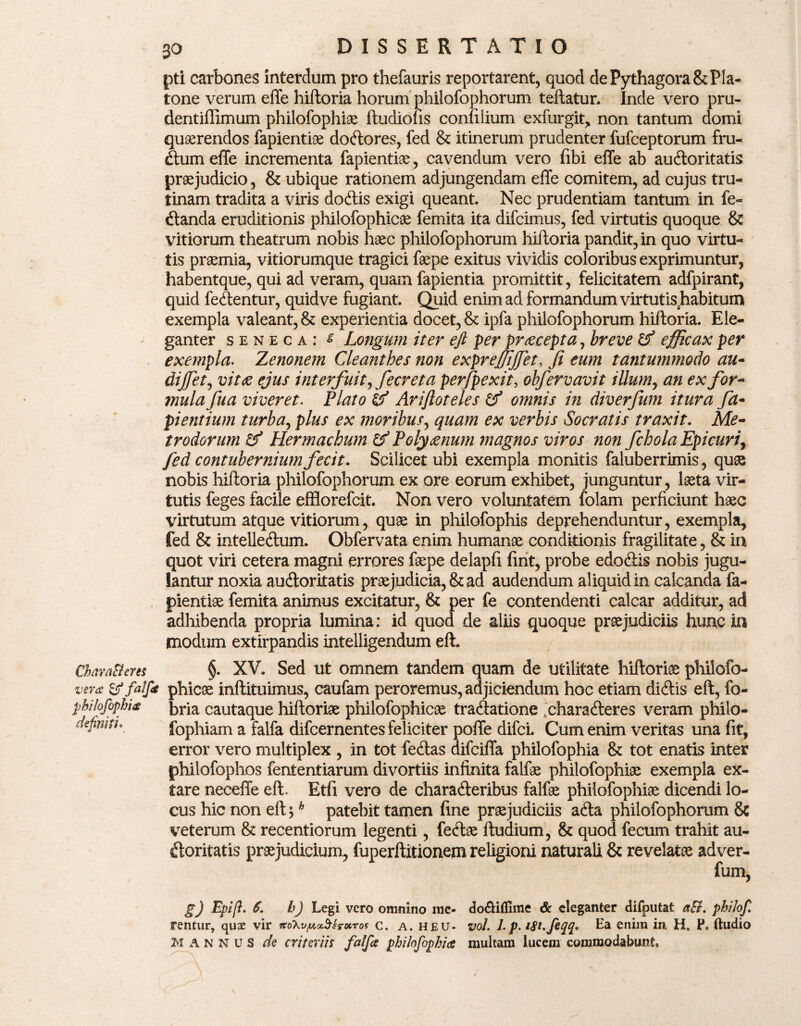 ChavaBcres vera & falf pbilofophia definiti• 30 DISSERTATIO pti carbones interdum pro thefauris reportarent, quod de Pythagora & Pla¬ tone verum effe hiftoria horum philofophorum teftatur. Inde vero pru- dentiffimum philofophiae ftudiofis confilium exfurgit, non tantum domi quaerendos fapientiae dodores, fed & itinerum prudenter fufceptorum fru¬ dum effe incrementa fapientiae, cavendum vero fibi effe ab audoritatis praejudicio, & ubique rationem adjungendam effe comitem, ad cujus tru¬ tinam tradita a viris dodis exigi queant. Nec prudentiam tantum in fe¬ llanda eruditionis philofophicae femita ita difcimus, fed virtutis quoque & vitiorum theatrum nobis haec philofophorum hiftoria pandit, in quo virtu¬ tis praemia, vitiorumque tragici faepe exitus vividis coloribus exprimuntur, habentque, qui ad veram, quam fapientia promittit, felicitatem adfpirant, quid fedentur, quidve fugiant. Quid enim ad formandum virtutis habitum exempla valeant, & experientia docet, & ipfa philofophorum hiftoria. Ele¬ ganter seneca: s Longum iter eft per praecepta, breve & efficax per exempla. Zenonem Cleanthes non expreffijjet, fi eum tantummodo au- dijfet, vitae ejus interfuit ffiecr et a perfpexit, obfervavit illum, an ex for¬ mula fua viveret. Plato & Ariftoteles & omnis in diverjum itura fa- ptentium turba, plus ex moribus, quam ex verbis Socratis traxit. Me¬ trodorum & Hermacbum & Polyaenum magnos viros non fchola Epicuri, fed contubernium fecit. Scilicet ubi exempla monitis faluberrimis, quas nobis hiftoria philofophorum ex ore eorum exhibet, junguntur, laeta vir¬ tutis feges facile efflorefcit. Non vero voluntatem folam perficiunt haec virtutum atque vitiorum, quae in philofophis deprehenduntur, exempla, fed & intelledum. Obfervata enim humanae conditionis fragilitate, & ia quot viri cetera magni errores faepe delapfi fint, probe edodis nobis jugu¬ lantur noxia audoritatis praejudicia, & ad audendum aliquid in calcanda fa- pientiae femita animus excitatur, & per fe contendenti calcar additur, ad adhibenda propria lumina: id quod de aliis quoque praejudiciis hunc in tnodum extirpandis intelligendum eft. §. XV. Sed ut omnem tandem quam de utilitate hiftoriae philofo¬ phicae inftituimus, caufam peroremus, adjiciendum hoc etiam didis eft, fo- bria cautaque hiftoriae philofophicae tradatione .oharaderes veram philo- fophiam a falfa difcernentes feliciter poffe difci. Cum enim veritas una fit, error vero multiplex , in tot fedas difciffa philofophia & tot enatis inter philofophos fententiarum divortiis infinita falfae philofophiae exempla ex¬ tare neceffe eft. Etfi vero de charaderibus falfae philofophiae dicendi lo¬ cus hic non eft;h patebit tamen fine prae judiciis ada philofophorum & veterum & recentiorum legenti, fecftae ftudium, & quod fecum trahit au¬ doritatis praejudicium, fuperftitionem religioni naturali & revelatae adver- g) Epi/}. 6. h) Legi vero omnino me¬ rentur, quze vir 7to'kvpA.<x$sroiTos C. A. HEU* MANNUS de criteriii falfa philofophia do&ifllme & eleganter difputat aB. philof vol. L p. W.feqq* Ea enim in H, P, ftudio multam lucem commodabunt.