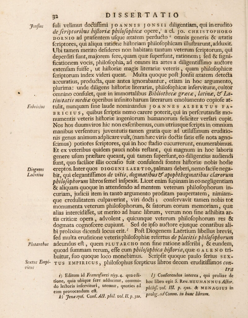4 Fabricius Diogenes Laertius Plntarcbus Sextus Empi¬ ricus fuli velimus dodiflimi joannxs jonsii diligentiam, qui in erudito defer ipt oribus hijlorice philofophicce opere,' a cl. jo. christophorg dornio ad prasfentem ufque oetatem perdudo k omnis generis & setatis fcriptores, qui aliqua ratione hiftoriam philofophicam illullrarunt, adduxit. Ubi tamen merito defideres non habitam tantum veterum fcriptorum, qui deperditi funt, majorem fere, quam quae fuperfunt, rationem 5 fed & figni- ficationem vocis, philofophia, ad omnes ita artes a diligentiffimo audore extenfam fuiffe, ut hiftorioe magis literarias veteris , quam philofophicae fcriptorum index videri queat. Multa quoque poft Jonfii sstatem deteda accuratius, produda, quae antea ignorabantur, etiam in hoc argumento, plurima: unde diligens hiftoriae literariae, philofophicae inferviturae,cultor omnino confulet, quae in immortalibus Bibliotheca gr tecte, latince, & La¬ tinitatis medice operibus infinito harum literarum emolumento copiofe at¬ tulit, nunquam fine laude nominandus joannes albertus Fa¬ bricius, quibus fcriptis nemo carere poterit, qui in perfcrutandis mo¬ numentis veteris hiftoriee ingeniorum humanorum feliciter verfari cupit. Nos hos duumviros hic non exfcribemus, cum utriusque fcripta in omnium manibus verfentur; juventutis tamen gratia quae ad utiliffimum eruditio¬ nis genus animum adplicare vult, (nam haec viris dodis fatis effe nota agno- fcimus) potiofes fcriptores, qui in hoc ftadio cucurrerunt, enumerabimus. Et ex veteribus quidem pauci nobis reflant, qui magnum in hoc laboris genere ufum praeflare queant, qui tamen fuperfunt, eo diligentius audiendi funt, quo facilior illis occafio fuit confulendi fontes hifloriae nobis hodie ereptos. Inter quos diogeni laertio, palmam deberi, nemo facile nega¬ bit, qui elegantiffimos de vitis, dogmatibus & apophthegmatibus clarorum philofophorum libros femel infpexit. Licet enim fupinamineonegligentiam & aliquam quoque in attendendo ad mentem veterum philofophorum in¬ curiam, judicii item in tantb argumento proditam paupertatem, nimiam- que credulitatem culpaverint, viri dodi 5 confervavit tamen nobis tot monumenta veterum philofophorum, & fatorum eorum memoriam, quse alias intercidiflet, ut merito ad hunc librum, verum non fine adhibita ar¬ tis criticas opera, advolent, quicunque veterum philofophorum res & dogmata cognofcere cupiunt. Sed de ipfo audore ejusque conatibus ali¬ bi prolixius dicendi locus erit.1 Poft Diogenem Laertium libellus brevis, fed multa eruditione veteris philofophiae refertus de placitis philofophorum adeundus eft, quem plutarcho non fine ratione adfcribi, & eundem, quoad fummamrerum, efle cumphilojophica biftoria,quae galeno tri¬ buitur, fuo quoque loco monebimus. Scripfit quoque paulo ferius sex¬ tus empiricus , philofophus fcepticus libros decem eruditiflimos con¬ tra i) Editum id Francofurti 1659. 4* qua edi¬ tione, quia ubique fere adducitur, commo¬ do le6ioris infervituri, utemur, quoties ad eam provocandum eft. k) Jena /7/6 Conf. Alt. phil. vol. II. p.320. I) Conferendus interea , qui prolixe de hoc libro egit S. Rev.heumannus ABor. pbilof. vol. III. p. ijo2. & MENAGIUS in proleg. ad Co?ntn. in hunc librum.