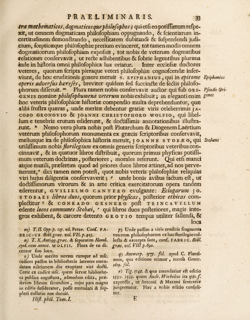 tra mathematicos, dogmaticos que philofophos ; quietfieopotiflimumrefpe- xit, ut omnem dogmaticam philofophiam oppugnando, & fcientiarum in- certitudinem demonftrando , necellitatem dubitandi & fufpendendi judi¬ cium, fcepticasque philofophiam pretium evinceret, tot tamen modis omnem dogmaticorum philofophiam expofuit, tot nobis de veterum dogmatibus relationes confervavit, ut recfte adhibentibus & fobrie legentibus plurima inde in hiftoria omni philofophica lux oriatur. Inter ecclefiae dodores veteres, quorum fcripta pleraque veteri philofophiam cognofcendam infer- viunt, de hoc eruditionis genere meruit s. epiph anius , qui in epitome Epiphanm operis adverfus k&refes, breviter quidem fed fuccinde de fedis philofo- phorum differuit. m Plura tamen nobis confervavit audor qui fub ori- Pfiudo Ori- genis nomine philofophumena veterum nobis exhibuit \ in eleganti enim genes hoc veteris philofophicae hiftoriam compendio multa deprehenduntur, quae alibi fruftra quaeras , unde meritae debentur gratiae viris celeberrimis j a* cobo gronovio & joanni christophoro wolfio, qui libel¬ lum e tenebris erutum ediqerunt, & dodiffimis annotationibus illuftra- runt. n Nemo vero plura nobis poft Plutarchum & Diogenem Laertium veterum philofophorum monumenta ex graecis fcriptoribus confervavit, meliusque ita de philofophica hiftoria meruit, joanne stob^o, qui Stobauz utiliffimum nobis florilegium ex omnis generis fcriptoribus veteribus con¬ cinnavit , & in quatuor libros diftribuit, quorum primus phyficas potiffi- mum veterum dodrinas, pofteriores , morales referunt. Qui etfi manci atque mutili, praefertim quod ad priores duos libros attinet, ad nos perve¬ nerunt/ dici tamen non poteft, quot nobis veteris philofophiae reliquias viri hujus diligentia confervaverit 5 t unde bonis avibus fadum eft, ut dodiflimorum virorum & in arte critica exercitatorum opera tandem ederentur, gvilielmo cantero evulgante: Eclogarum j o.. s t 0 b a e i libros duos, quorum prior phyjicas, pofterior ethicas com- pleditur q & conrado gesnero poft trincavellum edentz locos communes Stob&i, r qui libros duos pofteriores, magis inte¬ gros exhibent, & carcere detento grotio tempus utiliter fallendi, & loca m) TAI. Opp.p. nj. ed. Petav. Conf. F A- p) Unde paffim a viris eruditis fragmenti BRLCiUS Bibl.grac. vol. VII. p. 413. veterum philofophorum ex hoc florilegio col- 71) T. X. Antiqq.grac. & feparatim Hatnb. leda & excerpta funt, conf. FABRIC. Bibi. qo6.cu7n amiot. wolfii. Plura de eo di- grac. vol. VIIIp.630. centur fuo loco. . r~ - 0) Unde merito novam eamque ad mfc. ?> &***%-. 'SIS- H apud C. Planta codices paffim in bibliothecis latentes emen- V» edltlone utlmur > recllfl datam editionem diu exoptant viri dofli. l°°9- J° • Certe ex codice mfc. quem fervat bibliothe- Tig.iJ4$. & quge emendatior eft editio ca publica auguftana, admodum edita, prae- I5>0, quam Andr. pVechelius ita ijSi-f. fertim librum fecundum , cujus pars magna expreflit , ut Antonii & Maximi fententiae in editis defideratur, pofle emendari & fup- jungerentur. Haec a nobis editio confuli* pleri collatio nos docuit. tur. Hift.phil. Tom.I. E