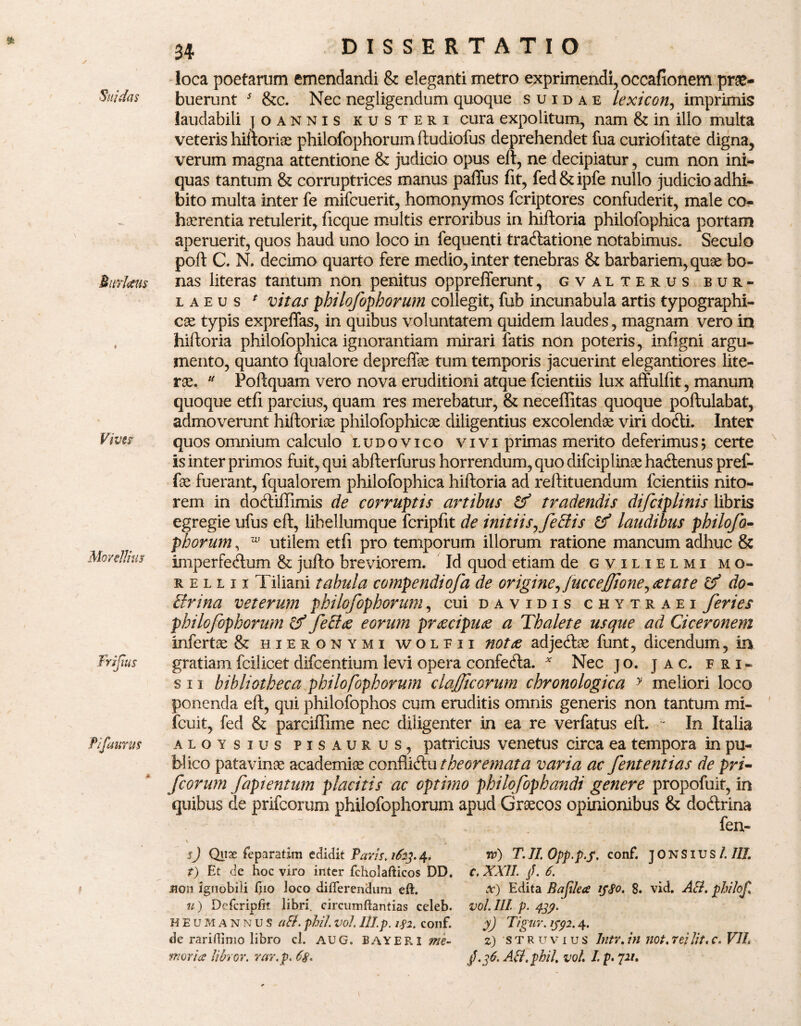 * Nitidas Muriam Vi ver Morellius Frijtus Pifaurm DISSERTATIO loca poetarum emendandi & eleganti metro exprimendi, occafionem prae¬ buerunt s &c. Nec negligendum quoque suidae lexicon, imprimis laudabili joannis kusteri cura expolitum, nam & in illo multa veteris hilboriae philofophorum ftudiofus deprehendet fua curiofitate digna, verum magna attentione & judicio opus eft, ne decipiatur, cum non ini¬ quas tantum & corruptrices manus pafius fit, fed & ipfe nullo judicio adhi¬ bito multa inter fe mifcuerit, homonymos fcriptores confuderit, male co¬ haerentia retulerit, ficque multis erroribus in hiftoria philofophica portam aperuerit, quos haud uno loco in fequenti tractatione notabimus, Seculo poft C. N. decimo quarto fere medio, inter tenebras & barbariem, quae bo¬ nas literas tantum non penitus opprefferunt, gvalterus b u r - laeus * vitas pbilofophoi^um collegit, fub incunabula artis typographi- cae typis expreflfas, in quibus voluntatem quidem laudes, magnam vero in hiftoria philofophica ignorantiam mirari fatis non poteris, infigni argu¬ mento, quanto fqualore depreffae tum temporis jacuerint elegantiores lite- rae, u Poftquam vero nova eruditioni atque fcientiis lux affulfit, manum quoque etfi parcius, quam res merebatur, & neceffitas quoque poftulabat, admoverunt hiftorise philofophicae diligentius excolendae viri doCli. Inter quos omnium calculo ludovico vivi primas merito deferimus; certe is inter primos fuit, qui abfterfurus horrendum, quo difciplinae haClenus pref- fae fuerant, fqualorem philofophica hiftoria ad reftituendum fcientiis nito¬ rem in doCliffimis de corruptis artibus & tradendis difciplinis libris egregie ufus eft, libellumque fcripfit de initiis ^ feclis & laudibus philofo¬ phorum , w utilem etfi pro temporum illorum ratione mancum adhuc & imperfectum & jufto breviorem. Id quod etiam de gvilielmi mo¬ re l l 11 Tiliani tabula compendiofa de origine^ JucceJJione^aet at e & do- cirina veterum philofophorum, cui davidis chytraei feries philofophorum & feffae eorum praecipua a Thalete usque ad Ciceronem infertae & Hieronymi woleii notae adjeClae funt, dicendum, in gratiam fcilicet difcentium levi opera confeCta. v Nec j o. J a c. fri- sii bibliotheca philofophorum clajficorum chronologica y meliori loco ponenda eft, qui philofophos cum eruditis omnis generis non tantum mi- fcuit, fed & parciffime nec diligenter in ea re verfatus eft. - In Italia aloysius pisaurus, patricius venetus circa ea tempora in pu¬ blico patavinae academiae confiiClu theoremata varia ac fententias de pri- fcorum fapientum placitis ac optimo philofophandi genere propofuit, in quibus de prifeorum philofophorum apud Graecos opinionibus & doCtrina fen- sj Quae feparatim edidit Pavis, 1623.4. t) Et de hoc viro inter fcholafticos DD. u) Defcriplit libri, circumftantias celeb. HEU MANNUS CtB. />/?//. Vol. Ill.p. l$2. COIlf. de rariflimo libro cl. AUG. BAYERI me¬ moria libror. rar. p. 68* w) T. II. Opp. p.f. conf. T 0 N SIU S L III c. XXII /. 6. vol. III. p. 439. yj Tigar. 13392.4. z) 'STRUvius Intr. in not. rei Jit, r. VIL $.36. AB.phil. vol. I. p. 72/. 1