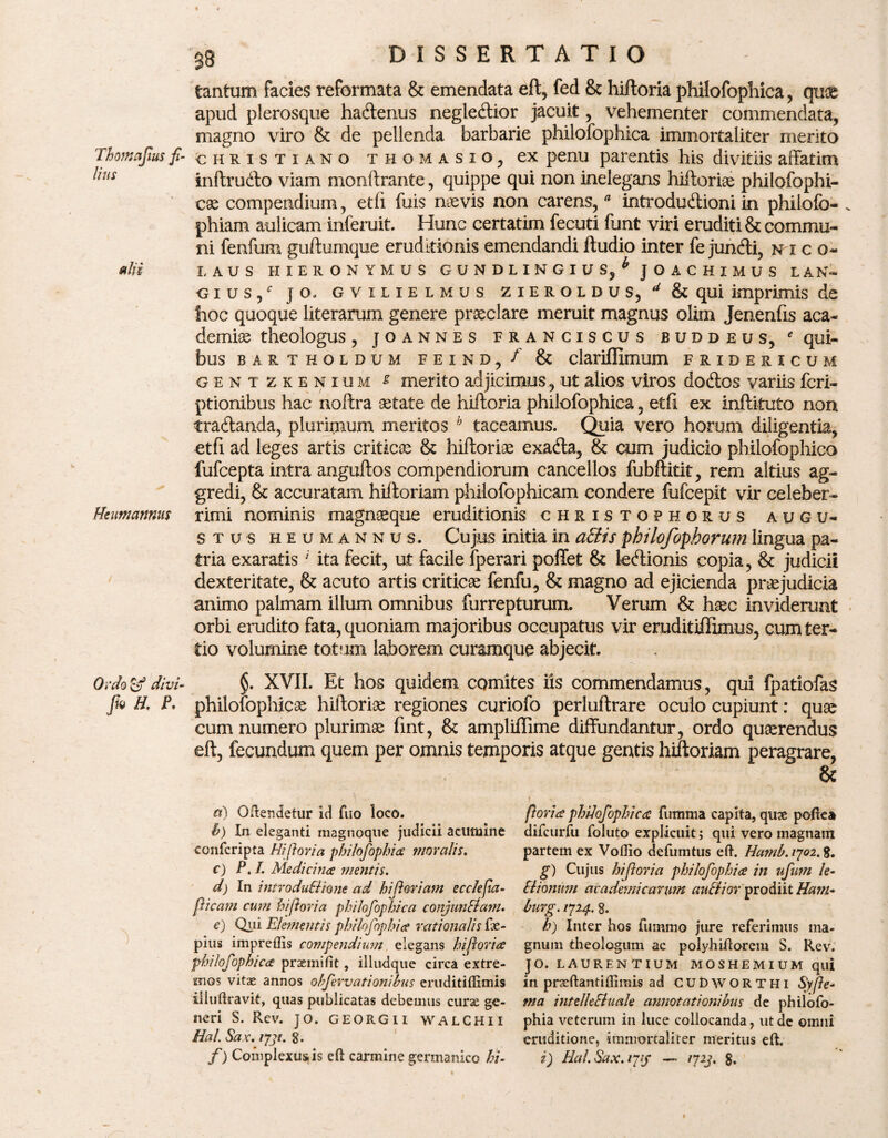 tantum facies reformata & emendata eft, fed & hiftoria philofophica, qu3& apud plerosque hatftenus negletftior jacuit, vehementer commendata, magno viro & de pellenda barbarie philofophica immortaliter merito Thomajius f- Christiano thomasio, ex penu parentis his divitiis affatim ^niS inftrutfto viam monftrante, quippe qui non inelegans hiftorige philofophi- cae compendium, etfi fuis naevis non carens, * introductioni in philofo- . phiam aulicam inferuit. Hunc certatim fecuti funt viri eruditi & commu¬ ni fenfum guftumque eruditionis emendandi ftudio inter fe juncfti, n i c o- *IH LAUS HIERONYMUS GUNDLINGIUs/ JOACHIMUS LAN- cius/ j o, g vilielmus zieroldus, ^&qui imprimis de hoc quoque literarum genere praeclare meruit magnus olim Jenenfis aca- demite theologus, joannes franciscus buddeus, * qui¬ bus BARTHOLDUM F E I N D , f & dariffimum FRIBERICUM gent zkenium £ merito adjicimus, ut alios viros doCtos variis fcri- ptionibus hac noffra aetate de hiftoria philofophica, etfi ex inftituto no n traCtanda, plurimum meritos b taceamus. Quia vero horum diligentia, etfi ad leges artis critica & hiftoriae exadta, & cum judicio philofophica fufcepta intra anguftos compendiorum cancellos fubftitit, rem altius ag¬ gredi, & accuratam hiftoriam philofophicam condere fufcepit vir celeber- Hcumannus rimi nominis magnaeque eruditionis christophorus augu¬ stus heumannus. Cujus initia in afitis philofopborum lingua pa¬ tria exaratis' ita fecit, ut facile fperari poffet & letftionis copia, & judicii dexteritate, & acuto artis criticae fenfu, & magno ad ejicienda praejudicia animo palmam illum omnibus furrepturum. Verum & haec inviderunt orbi erudito fata, quoniam majoribus occupatus vir eruditiffimus, cum ter¬ tio volumine totum laborem curamque abjecit. Ordo & divi- §. XVII. Et hos quidem comites iis commendamus, qui fpatiofas fa H, f. philofophicae hiftoriae regiones curiofo perluftrare oculo cupiunt: quae cum numero plurimae fint, & ampliflime diffundantur, ordo quaerendus eft, fecundum quem per omnis temporis atque gentis hiftoriam peragrare, & #) Oflendetur id fuo loco. h) In eleganti magnoqtie judicii acumine confcripta Hi/} ovi a philofophia moralis. c) P.I. Medicina mentis. d) In introduBione ad hiporiam ecclepa- picam cum biforia philofophica conjunBam. e) Qui Ele?nentis philofophice rationalis fx- pius impreflis compendium elegans hiporia philofophica praemifit, illudque circa extre¬ mos vitae annos obfervati anibus eruditiflimis iiluftravk, quas publicatas debemus curae ge¬ neri S. Rev. JO. GEORGII WALCHII Hal. Sax. iyji. g. f) Complexuris eft carmine germanico hi- | - ^ ftoria philofophica fumma capita, qux poftea difcurfu foluto explicuit; qui vero magnam partem ex Voflio defumtus eft. Hatnb.iyoi.K. g) Cujus biforia philofophia in ufum le- Slionum ac a demi carum auBior prodiit Ham- Imrg. 1724. 8. h) Inter hos fuinmo jure referimus ma¬ gnum theologum ac polyhiftorem S. Rev. JO. LAURENTIUM MOS HEM IUM qili in praeftantiffimis ad CUDworthi Sy/le¬ ma intelle&uale annotationibus de philofo¬ phia veterum in luce collocanda, ut de omni eruditione, immortaliter meritus eft. i) Hal.Sax.iHS —