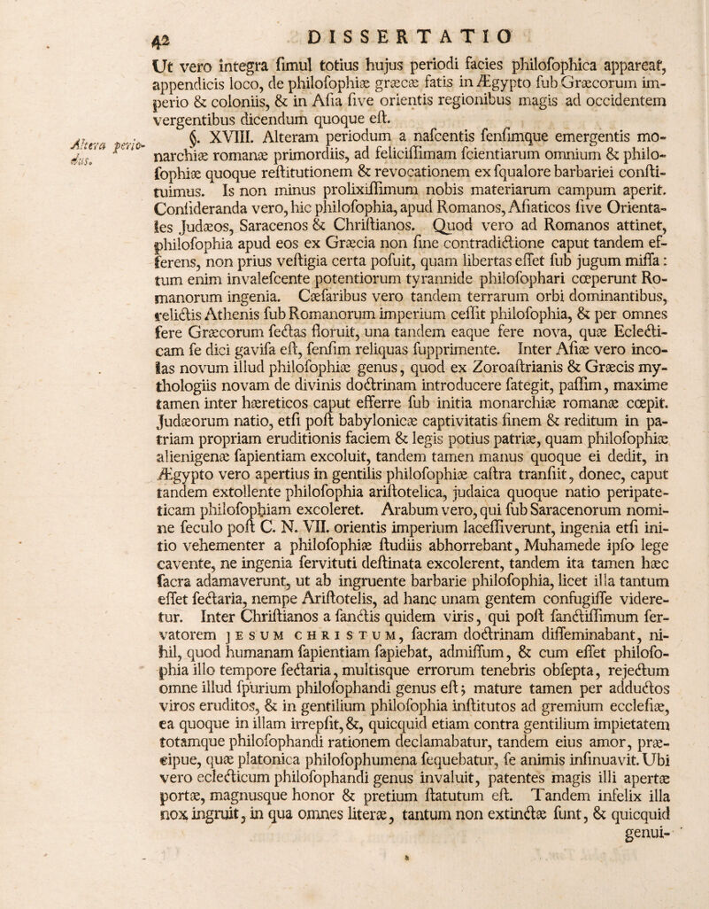 Altera das. Ut vero integra fimul totius hujus periodi facies philofophica appareat, appendicis loco, de philofophiae graecae fatis in Tgypto fub G ree cor uni im¬ perio & coloniis, & in Afia live orientis regionibus magis ad occidentem vergentibus dicendum quoque eft. . XVIII. Alteram periodum a nafcentis fenfimque emergentis mo- narchi^ romanae primordiis, ad feliciffimam fcientiarum omnium & philo¬ fophiae quoque reftitutionem & revocationem ex fqualore barbariei confli- tuimus. Is non minus prolixiilimum nobis materiarum campum aperit. Coniideranda vero, hic philofophia, apud Romanos, Afiaticos five Orienta¬ les Judaeos, Saracenos & Chrillianos. Quod vero ad Romanos attinet, philofophia apud eos ex Graecia non fine contradidione caput tandem ef¬ ferens, non prius vefligia certa pofuit, quam libertas effet fub jugum miffa: tum enim invalefeente potentiorum tyrannide philofophari coeperunt Ro¬ manorum ingenia. Caefaribus vero tandem terrarum orbi dominantibus, relidis Athenis fub Romanorum imperium ceffit philofophia, & per omnes fere Graecorum fedas floruit, una tandem eaque fere nova, quae Ecledi- cam fe dici gavifa eft, fenfim reliquas fupprimente. Inter Afiae vero inco¬ las novum illud philofophia genus, quod ex Zoroaftrianis & Graecis xny- thologiis novam de divinis dodrinam introducere fategit, paflim, maxime tamen inter haereticos caput efferre fub initia monarchiae romanae coepit. Judaeorum natio, etfi poft babylonicae captivitatis finem & reditum in pa¬ triam propriam eruditionis faciem & legis potius patriae, quam philofophiae alienigenae fapientiam excoluit, tandem tamen manus quoque ei dedit, in /Egypto vero apertius in gentilis philofophiae caftra tranfiit, donec, caput tandem extollente philofophia ariflotelica, judaica quoque natio peripate¬ ticam philofoptiam excoleret. Arabum vero, qui fub Saracenorum nomi¬ ne feculo poft C. N. VII. orientis imperium laceffiverunt, ingenia etfi ini¬ tio vehementer a philofophiae ftudiis abhorrebant, Muhamede ipfo lege cavente, ne ingenia fervituti deflinata excolerent, tandem ita tamen haec facra adamaverunt, ut ab ingruente barbarie philofophia, licet illa tantum effet fedaria, nempe Ariftotelis, ad hanc unam gentem confugiffe videre¬ tur. Inter Chrillianos a fandis quidem viris, qui poft fandiffimum fer- vatorem jesum christum, facram dodrinam diffeminabant, ni¬ hil, quod humanam fapientiam fapiebat, admiffum, & cum effet philofo¬ phia illo tempore fedaria, multisque errorum tenebris obfepta, rejedum omne illud fpiirium philofophandi genus eft; mature tamen per addudos viros eruditos, & in gentilium philofophia inftitutos ad gremium ecclefiae, ea quoque in illam irrepfit,&, quicquid etiam contra gentilium impietatem totamque philofophandi rationem declamabatur, tandem eius amor, prae¬ cipue, quae platonica philofophumena fequebatur, fe animis infinuavit. Ubi vero ecledicum philofophandi genus invaluit, patentes magis illi apertae portae, magnusque honor & pretium flatutum eft. Tandem infelix illa nox ingruit, in qua omnes literae, tantum non extindae funt, & quicquid genui- *