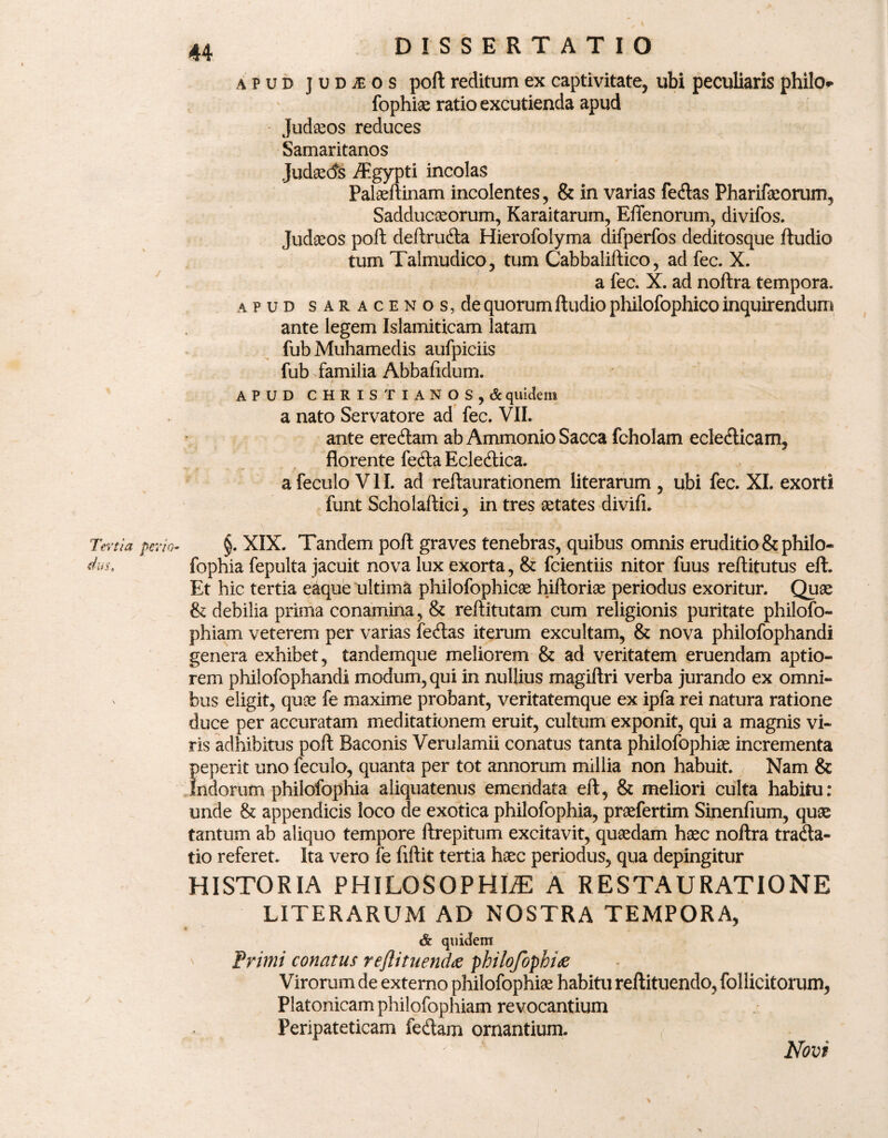 apud juDiEOS poft reditum ex captivitate, ubi peculiaris philo fophiae ratio excutienda apud Judaeos reduces Samaritanos Judaeds /Egypti incolas Palaeftinam incolentes, & in varias feftas Pharifaeorum, Sadducaeorum, Karaitarum, Effenorum, divifos. Judaeos poft deftrucfta Hierofolyma difperfos deditosque ftudio tum Talmudico, tum Cabbaliftico, ad fec. X. a fec. X. ad noftra tempora. apud saracenos, de quorum ftudio pliilofophico inquirendum ante legem Islamiticam latam fub Muhamedis aufpiciis fub familia Abbafidum. APUD CHRISTIANOS,*quidem a nato Servatore ad fec. VII. ante ereftam ab Ammonio Sacca fcholam ecledticam, florente fecfta Eclecftica. afeculo VII. ad reftaurationem literarum , ubi fec. XI. exorti funt Scholaflici, in tres aetates divifi. §. XIX. Tandem poft graves tenebras, quibus omnis eruditio &philo- fophia fepulta jacuit nova lux exorta, & fcientiis nitor fuus reftitutus eft. Et hic tertia eaque ultima philofophicae hiftoriae periodus exoritur. Quae & debilia prima conamina, & reftitutam cum religionis puritate philofo- phiam veterem per varias fertas iterum excultam, & nova philofophandi genera exhibet, tandemque meliorem & ad veritatem eruendam aptio¬ rem philofophandi modum, qui in nullius magiltri verba jurando ex omni¬ bus eligit, quae fe maxime probant, veritatemque ex ipfa rei natura ratione duce per accuratam meditationem eruit, cultum exponit, qui a magnis vi¬ ris adhibitus poft Baconis Verulamii conatus tanta philofophiae incrementa peperit uno feculo, quanta per tot annorum millia non habuit. Nam & Indorum philofophia aliquatenus emendata eft, & meliori culta habitu: unde & appendicis loco de exotica philofophia, praefertim Sinenfium, quae tantum ab aliquo tempore ftrepitum excitavit, quaedam haec noftra tradla- tio referet. Ita vero fe fiftit tertia haec periodus, qua depingitur HISTORIA PHILOSOPHIA A RESTAURATIONE LITERARUM AD NOSTRA TEMPORA, * quidem ' Primi conatus reftituendae philofophiae Virorum de externo philofophiae habitu reftituendo, follicitorum, Platonicam philofophiam revocantium Peripateticam fe&am ornantium. Novi