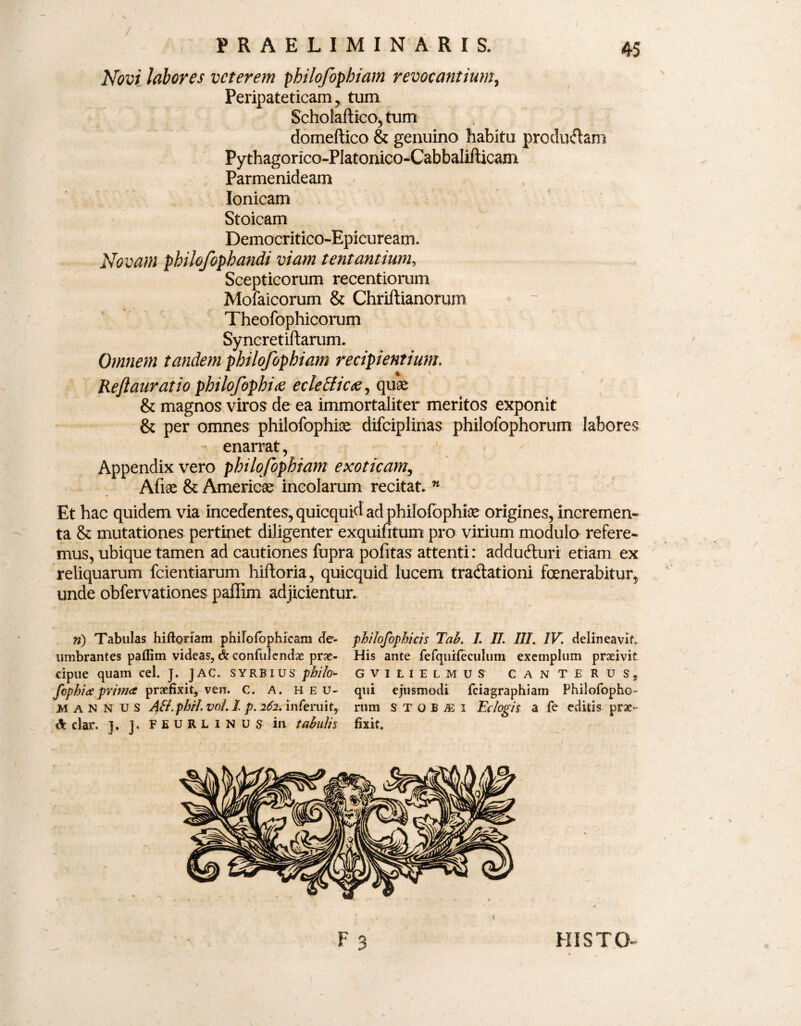 Novi labores veterem philofophiam revocantium, Peripateticam y tum Scholaftico, tum domeftico & genuino habitu producam Pythagorico-PIatonico-Cabbalifticam Parmenideam Ionicam Stoicam Democritico-Epicurearn. Novam philofophandi viam tentantium, Scepticorum recentiorum Mofaicorum & Chriftianorum Theofophicorum Syncretiftarum. Omnem tandem pbilofophiam recipientium. Reftauratio philofophitf ecleBicae ^ quae & magnos viros de ea immortaliter meritos exponit & per omnes philofophiae difciplinas philofophorum labores enarrat, Appendix vero philofophiam exoticam, Afiae & Americae incolarum recitat. n Et hac quidem via incedentes, quicquid ad philofophiae origines, incremen- ta & mutationes pertinet diligenter exquifitum pro virium modulo refere¬ mus, ubique tamen ad cautiones fupra pofitas attenti: adducturi etiam ex reliquarum fcientiarum hiftoria, quicquid lucem tradlationi fenerabitur, unde obfervationes paffim adjicientur. ») Tabulas hiftoriam philofbphicam de- philofophicis Tah. I. II. III. IV. delineavit umbrantes paffim videas, & confidendae prae- His ante fefquifeculum exemplum praeivit cipue quam cel. J. JAC. syrbius pbilo- GVILIELMUS CANTERUS, fophia prima praefixit, ven. C. A. heu- qui ejusmodi fciagraphiam Philofopho- >1 a N N u s ASt.phH.voI. I, p. 262. inferuit, rtim STOBEi Eclogis a fe editis prae¬ ii dar. ]. ]. FEURLINUS in tabulis fixit. HISTO-