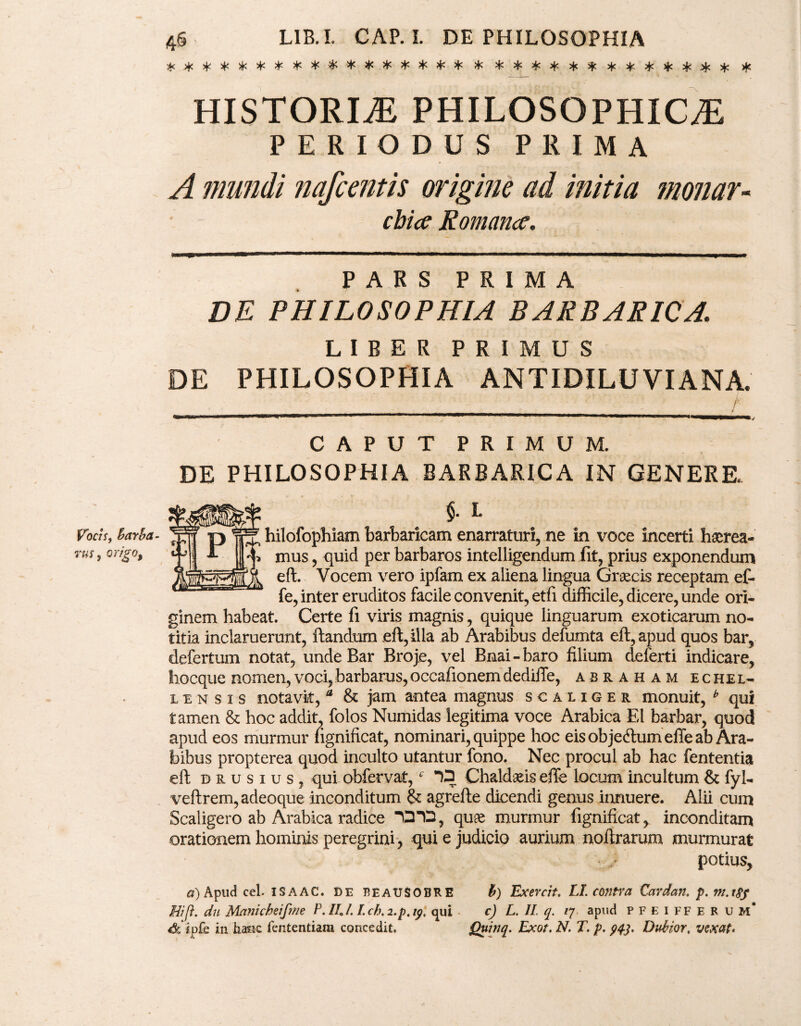 Vocis, barba - rus, origo, 46 L1B.I. CAP. I. DE PHILOSOPHIA * **************** * ***********.** # HISTORLE PHILOSOPHICA PERIODUS PRIMA A mundi nafcentis origine ad initia monar¬ chia Romana. PARS PRIMA DE PHILOSOPHIA BARBARICA. LIBER PRIMUS DE PHILOSOPHIA ANTIDILUVIANA. CAPUT PRIMUM. DE PHILOSOPHIA BARBARICA IN GENERE. §. I. hilofophiam barbaricam enarraturi, ne in voce incerti haerea¬ mus , quid per barbaros intelligendum fit, prius exponendum eft. Vocem vero ipfam ex aliena lingua Graecis receptam ef- fe, inter eruditos facile convenit, etfi difficile, dicere, unde ori¬ ginem habeat. Certe fi viris magnis, quique linguarum exoticarum no¬ titia inclaruerunt, ftandum eft, illa ab Arabibus defumta eft, apud quos bar, defertum notat, unde Bar Broje, vel Bnai-baro filium deferri indicare, hocque nomen, voci, barbarus, occafionem dediffe, asraham echel- lensis notavk, a & jam antea magnus scaliger monuit, * qui tamen & hoc addit, folos Numidas legitima voce Arabica EI barbar, quod apud eos murmur fignificat, nominari, quippe hoc eis objetftum effe ab Ara¬ bibus propterea quod inculto utantur fono. Nec procul ab hac fententia eft drusius, qui obfervat,6 13 Chaldaeis effe locum incultum & fyl- veftrem, adeoque inconditum & agrefte dicendi genus innuere. Alii cum Scaligero ab Arabica radice 1312, quae murmur fignificat, inconditam orationem hominis peregrini, qui e judicio aurium noflrarum murmurat potius, a) Apud cel. ISAAC. DE BEAUSOBRE b) Exercit. LI. contra Cardan. p. m.tsy Hi [i. du Manicbeifme P.IIJ. I.ch.i.p.tp, qui c) L. II q. /7 apud pfeifferum* 4&*ipfe in hasic fententiam concedit. Quinq. Exot. N. T. p. 943. Dubior, vexat»