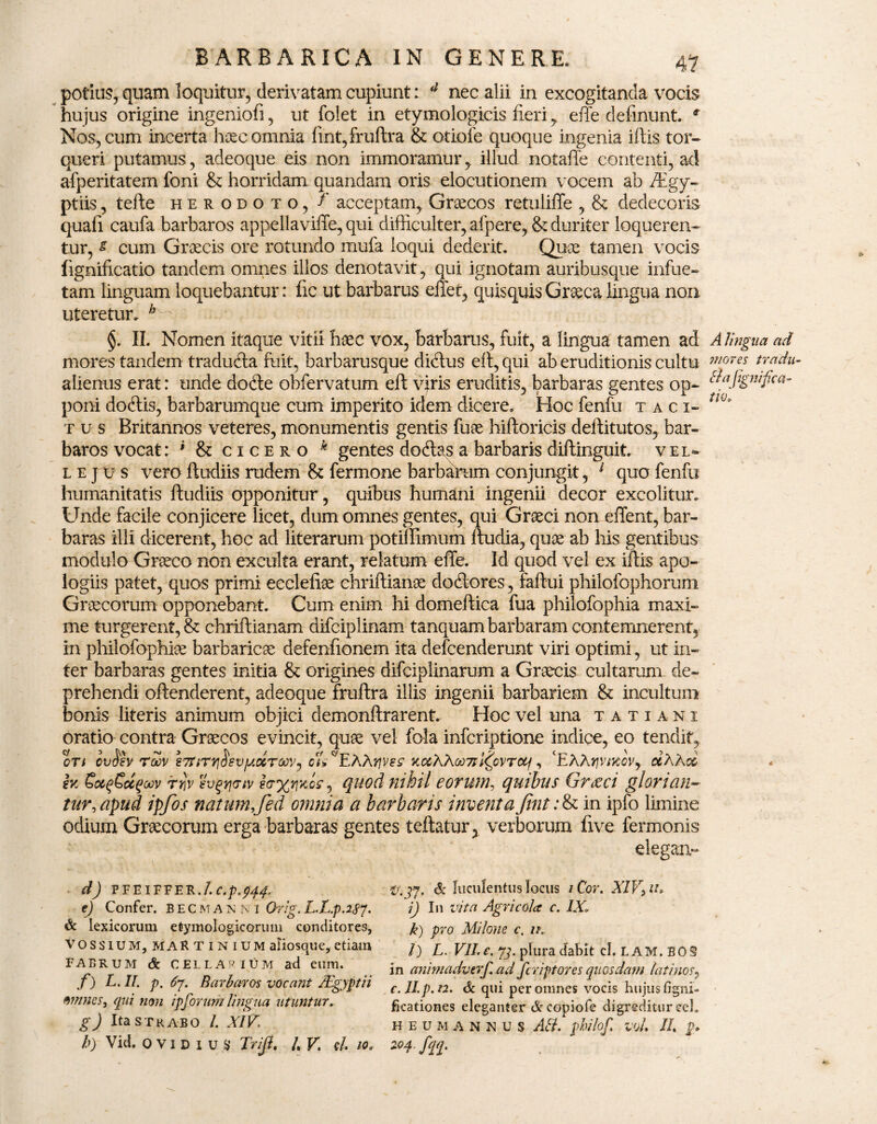 41 potius, quam loquitur, derivatam cupiunt: (l nec alii in excogitanda vocis hujus origine ingeniofi, ut foiet in etymologicis fieri, effe definunt. r Nos, cum incerta lracomnia fint,fruftra & otiofe quoque ingenia iftis tor¬ queri putamus, adeoque eis non immoramur, illud notafte contenti, ad afperitatem foni & horridam quandam oris elocutionem vocem ab /Egy- ptiis, tefte herodoto, f acceptam, Graecos retuliffe , & dedecoris quali caufa barbaros appellaviffe, qui difficulter, afpere, & duriter loqueren¬ tur, s cum Graecis ore rotundo mufa loqui dederit. Quae tamen vocis fignificatio tandem omnes illos denotavit, qui ignotam auribusque infue- tam linguam loquebantur: fic ut barbarus effet, quisquis Graeca lingua non uteretur. b - §. II. Nomen itaque vitii haec vox, barbarus, fuit, a lingua tamen ad A lingua ad mores tandem tradudla fuit, barbarusque diclus eft, qui ab eruditionis cultu m°T€S tradu- alienus erat: unde dodte obfervatum eft viris eruditis, barbaras gentes op- &afignrf™- poni docftis, barbarumque cum imperito idem dicere. Hoc fenfu taci- tw* r u s Britannos veteres, monumentis gentis fuae hiftoricis deftitutos, bar¬ baros vocat: * & cicero k gentes dodlas a barbaris diftinguit. vel- lejus vero ftudiis rudem & fermone barbarum conjungit, 1 quo fenfu humanitatis ftudiis opponitur , quibus humani ingenii decor excolitur. Unde facile conjicere licet, dum omnes gentes, qui Graeci non effent, bar¬ baras illi dicerent, hoc ad literarum potiffimum ftudia, quae ab his gentibus modulo Graeco non exculta erant, relatum effe. Id quod vel ex iftis apo- logiis patet, quos primi ecclefiae chriftianoe dodtores, faftui philofophorum Graecorum opponebant. Cum enim hi domeftica fua philofophia maxi¬ me turgerent,& chriftianam difciplinam tanquam barbaram contemnerent, in philofophiae barbaricae defenfionem ita defeenderunt viri optimi, ut in¬ ter barbaras gentes initia & origines difciplinarum a Graecis cultarum de¬ prehendi offenderent, adeoque fruftra illis ingenii barbariem & incultum bonis literis animum objici demonftrarent. Hoc vel una tatiani oratio contra Graecos evincit, quae vel fola inferiptione indice, eo tendit, cti ov$€v rZv 27dTY]$svy.olTCidVj cS^EAAffvw kccAAqq7I l^ovTcq, ‘EAArjvtKWj oeAAcs h rriv sv^rjatv e<r%r\Koc, quod nihil eorum, quibus Grieci glorian¬ tur, apud ipfos natum,fed omnia a barbaris inventa (int :<k in ipfo limine odium Graecorum erga barbaras gentes teftatur, verborum five fermonis elegaiv d) PFEIFFER./. c.p.p^. e) Confer, becmanni Orig. L.L.p.2Sj, & lexicorum etymologicorum conditores, VOSSIUM, maEtinium aiiosque, etiam fabrum & CELLARIUM ad eum. f) L. II. p. Barbaros vocant/Egyptii mines, qui non ip forum lingua utuntur. g) Ita STRABO /. XIV\ h) Vid. o V i D i u Tr/Jl, /, V. e/, io„ trmj7. & luculentus locus / Cor. XIV, iu i) I11 vita Agricola c. IXi k) pro Milone c. ik l) L. VII. e. 73. plura dabit cl. LAM. BOS in animadverf ad feriptores quosdam latinos, c.II.p.n. & qui per omnes vocis hujus figni- ficationes eleganter & copiofe digreditur ce!. HEU MANNUS AB. ghilof. vol II, 204. fqq.