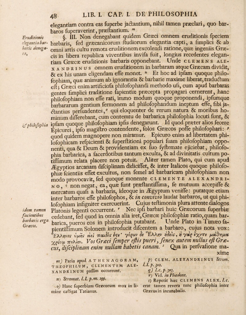 Eruditionis elegantia bar¬ baris denega- ta. s/ philofophia idem tamen facientibus barbaris erga Gracos. 48 LIB. I. CAP. I. DE PHILOSOPHIA elegantiam contra eas fuperbe ja&antium, nihil tamen praeclari, quo bar¬ baros fuperaverint, praeftantium. §« III. Non denegabant quidem Graeci omnem eruditionis fpeciem barbaris, fed graecanicorum ftudiorum elegantia capti, a fimplici & ab omni artis cultu remota eruditionem excolendi ratione, quae ingeniis Grae¬ cis in libera republica viventibus invifa fuit, longius recedentes elegan¬ tiam Graecae eruditionis barbaris opponebant. Unde clemens ale- xandrinus omnem eruditionem in barbaram atque Graecam dividit, & ex his unam eligendam effe monet. w Et hoc ad ipfam quoque philo- fophiam, quae animum ab ignorantia & barbarie maxime liberat, tradudlum eft* Graeci enim artificiofa philofophandi methodo uli, cum apud barbaras gentes fimplici traditione fapientise praecepta propagari cernerent, hanc philofophiam non elle rati, immo modum quoque proponendi, ipfumque barbararum gentium fermonem ad philofophandum ineptum effe, fibi ja¬ ctantius perfuadentes / qui eloquenter de rerum natura & moribus ho¬ minum differebant, cum contemtu de barbarica philofophia locuti funt, & ipfam quoque philofophiam ipfis denegarunt. Id quod praeter alios fecere Epicurei, ipfo magiftro contendente, folos Graecos poffe philofophari: fi quod quidem magnopere non miramur. Epicuro enim ad libertatem phi- lofophicam refpicienti & fuperftitioni populari fuam philofophiam oppo¬ nenti, qua & Deum & providentiam ex fuo fyftemate ejiciebat, philofo¬ phia barbarica, a facerdotibus tantum exculta, & ad divinitatis cultum po¬ tili imum relata placere non potuit. Aliter tamen Plato, qui cum apud iEgyptios arcanam difciplinam didiciffet, & inter Italicos quoque philofo- phige fcientiis effet excultus, non femel ad barbaricam philofophiam non modo provocavit, fed quoque monente clemente alexandri- n o q non negat, ea, quae funt praeftantiffima, fe mutuum accepiffe & mercatum quafi a barbaris, ideoque in iEgyptum veniffe: putatque etiam inter barbaros effe philofophos, & in convivio laudat barbaros, ut qui phi¬ lofophiam infigniter exercuerint. Cujus teftimonia plura attente dialogos Platonis legenti occurrent. r Nec ipfi barbari huic Graecorum fuperbiae cedebant fed quod in omnia alia iret, Graecae philofophiae ratio, quam bar¬ barica, pueros eos in philofophia putabant. Unde Plato in Timaeo fa- pientiffimum Solonem introducit difcentem a barbaro, cujus nota vox: TAA^esr u/^r oiel 7rccdh tee' yeqwv e C/EAAyjv sdVi<r, 8 yuq /xcc^/acc X^ovoo TtoXlcv. Vos Grxci femper eflis pueri, fenex autem nullus eft Grte- eas, difciplinam enim nullam habetis canam. s Qua in perfvafione ma¬ xime m) Paria apud ATHENAGORAM, THEOPHILUM, CLEMENTEM ALE¬ XANDRINUM pafiim occurrunt. n) Stromat. 1.1. p. wi. 2yp. P) CLEM. ALEXANDRINUS Strom. I. L p. J02. q) l.c.p.303. r) Vid. in Phcedone. s) Repetit hxc CLEMENS ALEX. /.f. 0) Hanc fuperbiam Graecorum mox in li- erat tamen revera tunc philofophia inter mine caftigat Tatianus. Graecos in incunabulis;.