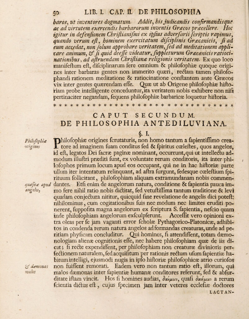 Philofophitf origines qua fit a apud angefosj vjT detmonas malos 50 LIB. I. CAP. II. DE PHILOSOPHIA baros, ut inventores dogmatum- Addit, his judicandis confirmandi sque ac ad virtutem exercendis barbarorum inventis Grocos procellere. Hoc igitur in defenfionem Chriflianifmi ex ipjius adverfariiJcriptis rapimus, quando verum eft, hominem exercitatum difciplinis Grocanicis, fi ad eum accedat, non folum approbare veritatem, fed ad meditationem appli- r are animum, & fi quid deejje videatur, fuppleturum Grocanicis ratioci¬ nationibus , ad aflruendam Chriftiano religionis veritatem. Ex quo loco manifeftum eft, difciplinarum fere omnium & philofophiae quoque origi¬ nes inter barbaras gentes non immerito quaeri, redam tamen philofo- phandi rationem meditatione & ratiocinatione conftantem ante Graecos — 1 — —- o j —- pertinaciter negandam, fequens philofophiae barbaricae loquetur hiftoria. ^l> vi/ sL- 'L. >. l. ^ ^ ^ a* a. . 1- .i, < 'Ts'Tsh''T'';T''T''T',tx,ts'tn'ts'Tn'T''T''Tn'Ts*Ts'T*''T%-ts 'T' 'T'- 'T' «T- 'T' T- a- 'T* »T* «r- CAPUT SECUNDUM. DE PHILOSOPHIA ANTED ILUVI ANA. 5. I Philofophiae origines fcrutaturis, non homo tantum a fapientiffimo crea¬ tore ad imaginem fuam conditus fed & fpiritus cceleftes, quos angelos, id eft, legatos Dei facrae paginae nominant, occurrunt, qui ut intelledu ad¬ modum illuftri praediti funt, ex voluntate rerum conditoris, ita inter phi- iofophos primum locum apud eos occupant, qui ne in hac hiftoriae parte ullum iter intentatum relinquant, ad aflra furgunt, fedesque cceleftium fpi- rituuin foilicitant, philofophiam aliquam extramundanam nobis commen¬ dantes. Etfi enim de angelorum natura, conditione & fapientia pauca im- mo fere nihil ratio nobis diditat, fed vetuiliffima tantum traditione & levi quadam conjedura nititur, quicquid fine revelatione de angelis dici poteft: nihilominus, cum cogitationibus fuis nec modum nec limites eruditi po¬ nerent, fuppofita magna angelorum ex fcriptura S. fapientia, nefcio quam inde philofophiam angelorum exfculpferunt. Acceffit vero opinioni ex¬ tra oleas per fe jam vaganti error fcholae Pythagorico-Platonicae, adhibi¬ tos in condenda rerum natura angelos ad formandas creaturas, unde ad pe¬ ritiam phyficam concluditur. Qui homines, fi attendiflent, totam daemo- nologiam alienae cognitionis effe, nec habere philofophiam quae de iis di¬ cat 5 fi rede expendiffent, per philofophiam non creaturae divinioris per- fedionem naturalem, fed acquifitum per rationis redum ufum fapientiae ha¬ bitum inteliigi, ejusmodi nugis in ipfo hiftoriae philofophicae atrio curiofos non fuiffent remorati. Eadem vero non tantum ratio eft, illorum, qui malos daemonas inter fapientiae humanae conditores referunt, fed & abfur- ditate iftam vincit. Hos fi homines audias, Scupuv, quafi a rerum fcientia didus eft, cujus fpecimen jam inter veteres ecclefiae dodores LACTAN-