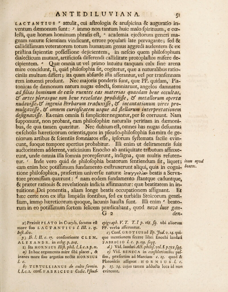 Lactantius * attulit, cui aflrologia & arufpicina & auguratio in¬ ventum daemonum funt: y immo non tantum huic malo fpirituum, e cce- lefti, quae horum hominum phrafis eft, 2 academia ejetftorum generi ma¬ gnam naturae fcientiam vindicant, errore populari late pervagante; fed & callidiffimum veteratorem totum humanum genus aggredi audentem & ex priftina fapientiae poffeffione dejicientem, in nefcio quem philofophum dialedlicum mutant, artificiofa differendi calliditate protoplaftos mifere de¬ cipientem. a Quae omnia ut vel primo intuitu tanquam calx fine arena mire concidunt, fi, quid philofophia fit, cogitetur, quae a naturalibus ratio¬ ciniis multum differt; ita quam abfurde illa afferantur, vel per tranfennam rem intuenti produnt. Nec majoris ponderis funt, quae PP. quidam, Pla¬ tonicas de daemonum natura nugas edodti, fomniarunt, angelos damnatos ad filias hominum de coelo ruentes eas materias quasdam bene occultas, & artes pier as que non bene revelatas prodi dijje, & metallorum operta nudavijje, & ingenia herbarum traduxijfe, & incantationum vires pro- mulgavijfe, & omnem curiofitatem usque ad fteUarum interpretationem defignavijje. Ea enim omnia fi fimpliciter negantur, per fe corruunt. Nam fupponunt, non probant, eam philofophiae naturalis peritiam in daemoni¬ bus, de qua tamen quaeritur. Nec dubium eft, omnes has nugas defumtas exfcholis haereticorum orientis,quos in pfeudo-philofophia fuamira de ge¬ niorum artibus & fcientiis fomniatos effe, ipforum fyftemata facile evin¬ cunt, fuoque tempore apertius probabitur. Illi enim ut deliramentis fuis audtoritatem adderent, vaticinium Enocho ab antiquitate tributum affinxe¬ runt, unde omnia illa fomnia prorepferunt, indigna, quae multis refuten¬ tur. c Inde vero quid de philofophia beatorum fentiendum fit, liquet; eam enim hoc potiffimum fundamento exftruxerunt aliqui, quia in cogni¬ tione philofophica, praefertim univerfu naturae foccyyehlecv beatis a Serva¬ tore promiffam quaerunt: d nam eodem fundamento ftantque caduntque, & praeter rationis & revelationis indicia affirmantur: quae beatitatem in in- tuitione Dei ponentia, aliam longe beatis occupationem affignant. Et haec certe non ex iftis limpidis fontibus, fed ex turbidis Stoicorum genti¬ lium, immo haereticorum quoque, lacunis haufta funt. Illi enim * beato¬ rum in eo potiffimum fortem felicem praedicabant, quod nova luce gan- G 2 den* x) Praeivit PLATO in Cvatylo, fecutus eft inore fuo LACTANTIUS /. III. c. //. In [i. div. y) Ib. 1. 11. c. /7. confentiente C L E M. ALEXANDR. in eclog.p. 808. z) Ita HORNIUS Hijh phil. /. L c.2.p. n. a) In hoc argumento mire fibi placet , dc inanes more fuo argutias ne&it hornius /. c. b) TERTULLIANUS de cultufamin. L L c. 2. conf. FABRICIUS Codic. Pfeud- cpigraph. V. T. T. 1 p. 168. fq. ubi aliorum PP. verba afferuntur. c) Conf. GROTiusad Ep. jud. v. 14. qui¬ que mentionem fecere libri Hnochi laudati FABRICIO L c. p. 199. feqq. d) Vid. laudati Ati. philof. vol. f. p.JfS-fqq, e) Vid. SENECA in CQfifolationibus p af¬ fini , praefertim ad Marciam c. 23. quod & Platonicis affignat HORNIUS-/, c. p. 23. 24. cujus tamen adducla loca id non evincunt. item beatos»