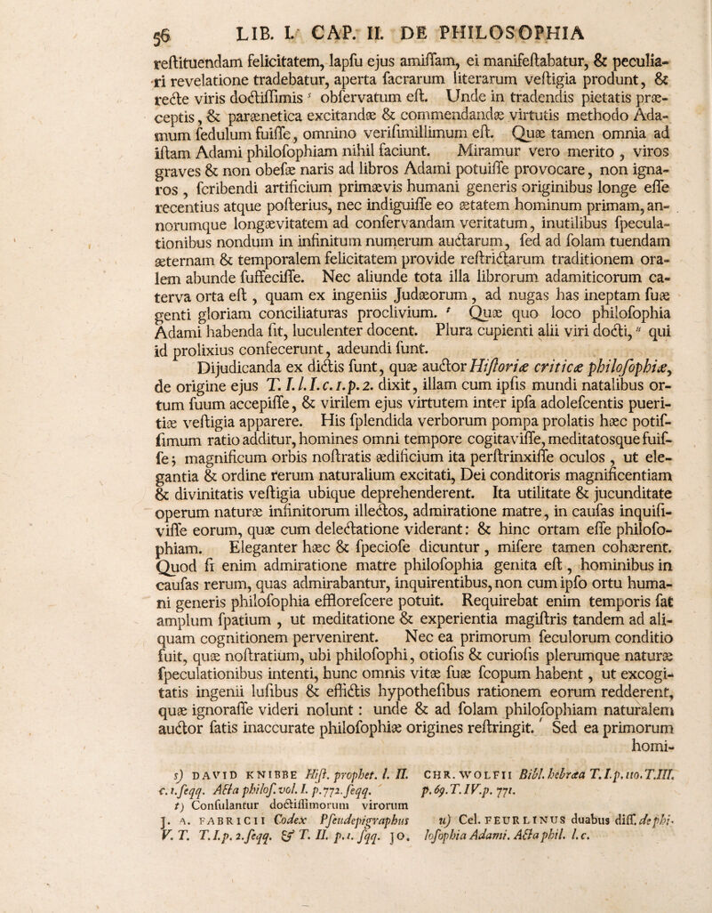 sreftituendam felicitatem, lapfu ejus amiffam, ei manifeftabatur, & peculia¬ ri revelatione tradebatur, aperta facrarum literarum veftigia produnt, & rede viris dodiffimis * obfervatum eft:. Unde in tradendis pietatis prae¬ ceptis , & paraenetica excitandae & commendandae virtutis methodo Ada- mum fedulum fuifle, omnino verifunillimum eft. Quae tamen omnia ad iftam Adami philofophiam nihil faciunt. Miramur vero merito , viros graves & non obefae naris ad libros Adami potuiiTe provocare, non igna¬ ros , fcribendi artificium primaevis humani generis originibus longe effe recentius atque pofterius, nec indiguiffe eo aetatem hominum primam, an¬ norumque longaevitatem ad confervandam veritatum, inutilibus fpecula- tionibus nondum in infinitum numerum audarum, fed ad folam tuendam seternam & temporalem felicitatem provide reftridarum traditionem ora¬ lem abunde fuffeciffe. Nec aliunde tota illa librorum adamiticorum ca¬ terva orta eft , quam ex ingeniis Judaeorum , ad nugas has ineptam fuae genti gloriam conciliaturas proclivium. * Quae quo loco philofophia Adami habenda fit, luculenter docent. Plura cupienti alii viri dodi,11 qui id prolixius confecerunt, adeundi funt. Dijudicanda ex didis funt, quae audor Hiftoriae critica philofophia, de origine ejus T. /././.c.z.p.2. dixit, illam cum ipfis mundi natalibus or¬ tum fuum accepiffe, & virilem ejus virtutem inter ipfa adolefcentis pueri¬ tia veftigia apparere. His fplendida verborum pompa prolatis haec potif- fimum ratio additur, homines omni tempore cogitaviffe, meditatosque fuif¬ fe $ magnificum orbis noftratis aedificium ita perftrinxiffe oculos , ut ele¬ gantia & ordine rerum naturalium excitati, Dei conditoris magnificentiam & divinitatis veftigia ubique deprehenderent. Ita utilitate & jucunditate operum naturae infinitorum illedos, admiratione matre, in caufas inquifi- viffe eorum, quae cum deledatione viderant: & hinc ortam effe philofo¬ phiam. Eleganter haec & fpeciofe dicuntur , mifere tamen cohaerent. Quod fi enim admiratione matre philofophia genita eft, hominibus in caufas rerum, quas admirabantur, inquirentibus, non cum ipfo ortu huma¬ ni generis philofophia effiorefcere potuit. Requirebat enim temporis fat amplum fpatium , ut meditatione & experientia magiftris tandem ad ali¬ quam cognitionem pervenirent. Nec ea primorum feculorum conditio fuit, quae noftratium, ubi philofophi, otiofis & curiofis plerumque naturae fpeculationibus intenti, hunc omnis vitae fuae fcopum habent, ut excogi¬ tatis ingenii lufibus & effidis hypothefibus rationem eorum redderent, quae ignoraffe videri nolunt: unde & ad folam philofophiam naturalem audor fatis inaccurate philofophia origines reftringit.' Sed ea primorum horni- s) david KNIBBE Hi [i. prophet. L II. C H R. w o L F11 Bibi hebraa T. I.p. no. T.IIL c. i.feqq. AH a philof. vol. L p. pji.feqq. p. fy. T. IV.p. 77/. t) Confutantur do&ifiimorum virorum J. a. Fabricii Codex Pfeudepigrapbus 11) Cei. F EUR L INUS duabus diff.depbi' V. T. T. I. p. i.feqq. & T. II. p. 1. fqq. ] o. hfophia Adami. AB a phil. L c.