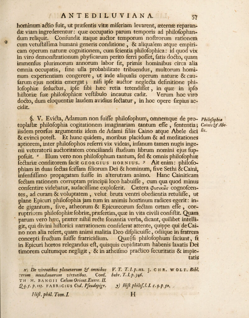hominum adio fuit, ut praefentis vitae miferiam levarent, aeternae reparan- dae viam ingrederentur: quae occupatio parum temporis ad philofophan- dum reliquit. Confundit itaque audor temporum noftrorum rationem cum vetuftillima humani generis conditione , & aliqualem atque empiri¬ cam operum naturae cognitionem, cum fcientia philofophica: id quod vix in viro demonftrationum phyficarum perito ferri poffet, fatis dodo, quam immenfus plurimorum annorum labor fit, primis hominibus circa alia omnia occupatis, fine ulla probabilitate tribuendus, multorum homi¬ num experientiam congerere, ut inde aliqualis operum naturae & cau- farum ejus notitia emergatnifi ipfe audor neglecta definitione pfai- lofophiae fedudus, ipfe fibi haec retia tetendiffet, in quae in ipfo hiftoriae (ux philofophicae vertibulo incautus cadit. Verum hoc viro dodo, dum eloquentiae laudem avidius fedatur, in hoc opere faepius ac¬ cidit. §. V. Evida, Adamum non fuiffe philofophum, omnemque de pro- Philofophia toplallae philofophia cogitationem imaginariam tantum effe , fententia; Camis &Abe- iisdem prorfus argumentis idem de Adami filiis Caino atque Abele dici lis- & evinci poteft. Et hunc quidem, moribus placidum & ad meditationes aptiorem, inter philofophos referri vix videas, infanum tamen nugis inge¬ nii veteratorii audoritatem conciliandi ftudium librum nomini ejus fup- pofuit. * Illum vero non philofophum tantum, fed & omnis philofophiae fedariae conditorem facit georgius hornius, y Ait enim: philofo- phiam in duas fedas fciffam filiorum Dei & hominum, five Sethi & Caini, infenfiffimo propagatam fuiffe in alterutram animo. Hanc Cainiticam fedam rationem corruptam principii loco habuiffe , cum qua quod minus confentire videbatur, audaciffime exploferit. Csetera (pwmSff cognofcen- tes, ad curam & voluptatem , velut bruta ventri obedientia retuliffe, ut plane Epicuri philofophia jam tum in animis hominum radices egerit: in¬ de gigantum, five, atheorum & Epicureorum fedam ortam effe , cor¬ ruptricem philofophi9efobri9e,praefertim,qu3e in vita civili confiftit. Quam parum vero h?ec, praeter nihil rede fonantia verba, dicant, quilibet intelli- git, qui divini hiftorici narrationem confiderat attente, quippe qui de Cai-* no non alia refert, quam animi malitia Deo difplicuiffe, odiique in fratrem concepti frudum fuiffe fratricidium. Quae|fi philofophum faciunt, fi in Epicuri hortos relegandus eft, quisquis cupiditatum habenis laxatis Dei timorem cultumque negligit, & in atheifmo pradico fecuritatis & impie¬ tatis .y) De virtutibus planetarum & omnibus V. T. T.l.p.m. ]. CHR. WOLF, BibL rerum mundanarum virtutibus. Conf. hebr.T. I.p.346. TH M. bangii Ccelum Orient.Exerc. IL Qjl-s- p. /y. Fabricius Cod. Pfeudepigr. Hift.phil. Tom.I. y) Hiji.philof.l. I. c.p.p.je. H