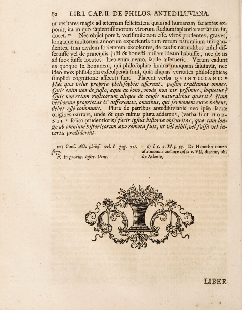ut veritates magis ad aeternam felicitatem quam ad humanam facientes ex¬ ponit, ita in quo fapientiffimorum virorum ftudiumfapientiae verfatum fit, docet. m Nec objici poteft, verifimilenon effe, viros prudentes, graves, longaque multorum annorum experientia tum rerum naturalium ufu gau¬ dentes, tum civilem focietatem excolentes, de caufis naturalibus nihil dif- feruiffe vel de principiis jufti & honefti nullam ideam habuiffe, nec de iis ad fuos fuiffe locutos: haec enim nemo, facile alTeruerit. Verum cadunt ea quoque in hominem, qui philofophiae limina nunquam falutavit, nec ideo mox phiiofophi exfculpendi funt, quia aliquas veritates phiiofophicas fimplici cognitione affecuti funt. Placent verba c^vintiliani: « Hec que velut propria pbilofophie afferunt, paffhn trabi amus omnes. Quis enim non dejufio, equo ac bono, modo non vir peffimus, loquetur? Quis non etiam rujlicorum aliqua de caufis naturalibus quierit ? Nam verborum proprietas tf differentia, omnibus, qui fiermonem cure habent, debet effe communis. Plura de patribus antediluvianis nec ipfse facrse origines narrant, unde & quo minus plura addamus, (verba funt hor¬ ni i 0 folito prudentioris) facit ipfius biflorie objcuritas, que tam lon¬ ge ab omnium hiftoricorum evo remota fuit9 ut vel nihil^velfalfa vel in¬ certa prodiderint, m) Conf. AB a philof. voh L pag. fft. 0) /. c. c. XI. p. fq. De Henocho tamen fiqq. ' aftronomiae au61orc infra c. VIL dicetur, ubi n) in procem. Infi.it. Orat. de Atlante, LIBER
