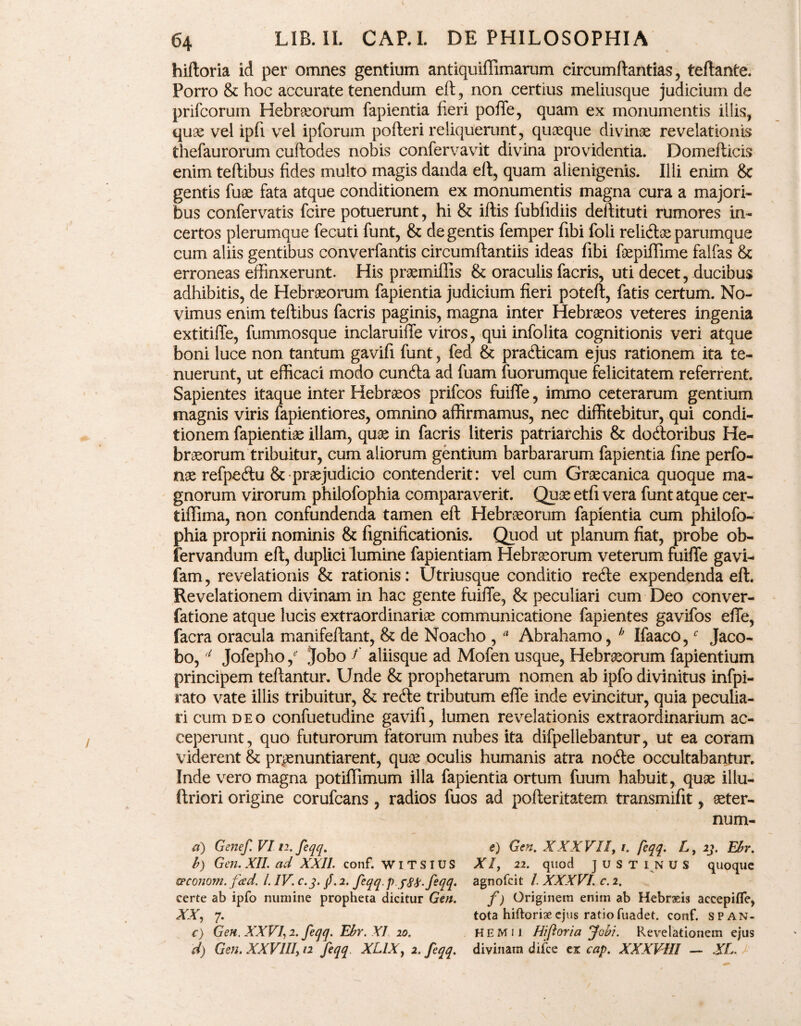hiftoria id per omnes gentium antiquiffimarum circumftantias, teftante. Porro & hoc accurate tenendum eft, non certius meliusque judicium de prifcorum Hebraeorum fapientia fieri poffe, quam ex monumentis illis, quae vel ipfi vel ipforum pofteri reliquerunt, quaeque divinae revelationis thefaurorum cuftodes nobis confervavit divina providentia. Domefticis enim teftibus fides multo magis danda eft, quam alienigenis. Ilii enim & gentis fuae fata atque conditionem ex monumentis magna cura a majori¬ bus confervatis fcire potuerunt, hi & illis fubfidiis deftituti rumores in¬ certos plerumque fecuti funt, & de gentis femper fibi foli relidae parumque cum aliis gentibus converfantis circumftantiis ideas fibi foepiffime falfas & erroneas effinxerunt. His praemiffis & oraculis facris, uti decet, ducibus adhibitis, de Hebraeorum fapientia judicium fieri poteft, fatis certum. No¬ vimus enim teftibus facris paginis, magna inter Hebraeos veteres ingenia extitiffe, fummosque inclaruiffe viros, qui infolita cognitionis veri atque boni luce non tantum gavifi funt, fed & pradicam ejus rationem ita te¬ nuerunt, ut efficaci modo eunda ad fuam fuorumque felicitatem referrent. Sapientes itaque inter Hebraeos prifeos fuiffe, immo ceterarum gentium magnis viris fapientiores, omnino affirmamus, nec diffitebitur, qui condi¬ tionem fapientiae illam, quae in facris literis patriarchis & dodoribus He¬ braeorum tribuitur, cum aliorum gentium barbararum fapientia fine perfo- nae refpedu & praejudicio contenderit: vel cum Graecanica quoque ma¬ gnorum virorum philofophia comparaverit. Quae etfi vera funt atque cer- tiffima, non confundenda tamen eft Hebraeorum fapientia cum philofo¬ phia proprii nominis & fignificationis. Quod ut planum fiat, probe ob- fervandum eft, duplici lumine fapientiam Hebraeorum veterum fuiffe gavi- fam, revelationis & rationis: Utriusque conditio rede expendenda eft. Revelationem divinam in hac gente fuiffe, & peculiari cum Deo conver- fatione atque lucis extraordinariae communicatione fapientes gavifos efle, facra oracula manifeftant, & de Noacho , * Abrahamo, h Ifaaco,f Jaco- bo, 4 Jofepho je Jobo f aliisque ad Mofen usque, Hebraeorum fapientium principem teftantur. Unde & prophetarum nomen ab ipfo divinitus infpi- rato vate illis tribuitur, & rede tributum efle inde evincitur, quia peculia¬ ri cum deo confuetudine gavifi, lumen revelationis extraordinarium ac¬ ceperunt, quo futurorum fatorum nubes ita difpellebantur, ut ea coram viderent & pronuntiarent, quae oculis humanis atra node occultabantur. Inde vero magna potifflmum illa fapientia ortum fuum habuit, quae illu- ftriori origine corufcans , radios fuos ad pofteritatem transmifit, seter- num- a) Genef VI12. feqq. b) Gen. XII. ad XXII. conf. WITSIUS epeonom. fad. IIV. c.j. /. 2. feqq. p J8&.feqq, certe ab ipfo numine propheta dicitur Gen. XX, 7. c) Gen. XXVI2. feqq. Ebr. XI 10. d) Gen. XXVIII, 12 feqq XL1X, 2. feqq. e) Gen. XXXVII, 1. feqq. L, 23. Ebr. XI, 22. quod ] u S T I N U S quoque agnofeit /. XXXVI. c. 2. f) Originem enim ab Hebraeis accepifle, tota hiftoriaeejus ratiofuadet. conf. span- HEMii Hiftoria Jovi. Revelationem ejus divinam difee cx cap. XXXVIII — XL.
