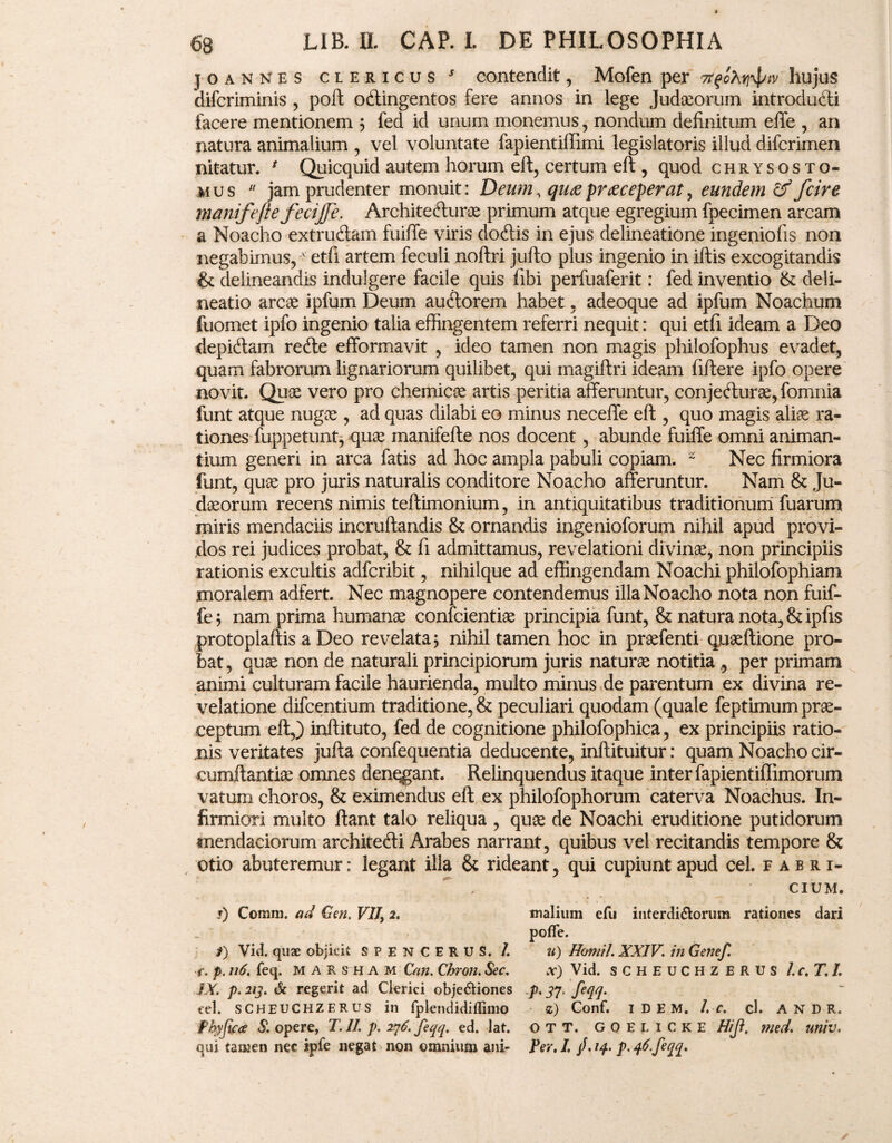 joannes clericus s contendit, Mofen per hujus difcriminis , poft odlingentos fere annos in lege Judaeorum introdu&i facere mentionem ; fed id unum monemus, nondum definitum effe , an natura animalium , vel voluntate fapientiffimi legislatoris illud difcrimen nitatur. * Quicquid autem horum eft, certum eft , quod chrysos to¬ mus  jam prudenter monuit: Deum, qu<zpraeceperat, eundem & fcire manifeftefecijje. Architefturae primum atque egregium fpecimen arcam a Noacho extrudam fuiffe viris dodis in ejus delineatione ingeniolis non negabimus,' etfi artem feculi noftri jufto plus ingenio in illis excogitandis & delineandis indulgere facile quis fibi perfuaferit: fed inventio & deli¬ neatio arcas ipfum Deum audorem habet , adeoque ad ipfum Noachum fuomet ipfo ingenio talia effingentem referri nequit: qui etfi ideam a Deo depidam rede efformavit , ideo tamen non magis philofophus evadet, quam fabrorum lignariorum quilibet, qui magiftri ideam fiftere ipfo opere novit. Quae vero pro chemicae artis peritia afferuntur, conjedurae, fomnia funt atque nugas, ad quas dilabi eo minus neceffe eft , quo magis aliae ra¬ tiones fuppetunt, quae manifefte nos docent, abunde fuiffe omni animan¬ tium generi in arca fatis ad hoc ampla pabuli copiam. 2 Nec firmiora funt, quae pro juris naturalis conditore Noacho afferuntur. Nam & Ju¬ daeorum recens nimis teftimonium, in antiquitatibus traditionum fuarums miris mendaciis incruftandis & ornandis ingenioforum nihil apud provi¬ dos rei judices probat, & fi admittamus, revelationi divinae, non principiis rationis excultis adfcribit, nihilque ad effingendam Noachi philofophiam moralem adfert. Nec magnopere contendemus illa Noacho nota non fuif¬ fe; nam prima humanae confcientiae principia funt, & natura nota, &ipfis protoplaftis a Deo revelata; nihil tamen hoc in praefenti quaeftione pro¬ bat, quae non de naturali principiorum juris naturae notitia , per primam animi culturam facile haurienda, multo minus de parentum ex divina re¬ velatione difcentium traditione, & peculiari quodam (quale feptimum prae¬ ceptum eft,) inftituto, fed de cognitione philofophica, ex principiis ratio¬ nis veritates jufta confequentia deducente, inftituitur: quam Noacho cir¬ cumflandae omnes denegant. Relinquendus itaque inter fapientiffimorum vatum choros, & eximendus eft ex philofophorum caterva Noachus. In¬ firmiori multo flant talo reliqua , quae de Noachi eruditione putidorum mendaciorum architecfti Arabes narrant, quibus vel recitandis tempore & otio abuteremur: legant illa & rideant, qui cupiunt apud cel. Fabri¬ cium, s) Comm. ad Gen. VIJ> 2. malium efu interdi&orum rationes dari poffe. /) Vid. quae objicit SPENCERUS. /. u) Homil. XXIV. in Genef. r. p. n6. feq. marsham Can. Chron. Sec. x) Vid. scheuchzerus Ic.T.I. IX. p. 213. & regerit ad Clerici obje&iones p. 37. feqq. cel. SCHEUCHZERUS in fplendidiffimo z) Conf. 1 D E M. l.c. cb A N D R. Pbyfica S. opere, T.ll. p. 276. feqq. ed. lat. OTT. goelicke Hiji, med. univ*