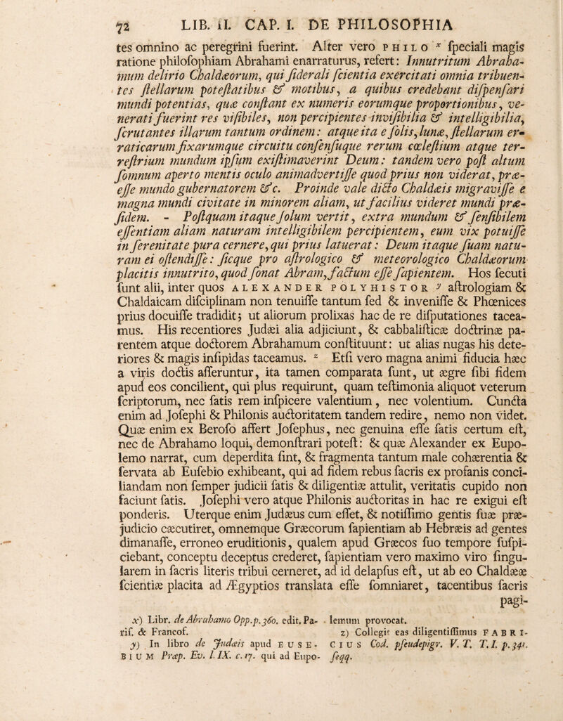 tes omnino ac peregrini fuerint. Alter vero philo * fpeciali magis ratione philofophiam Abrahami enarraturus, refert: Innutritum Abr ah ci¬ mum delirio Chaldaeorum, qui Jiderali fcientia exercitati omnia tribuen¬ tes ftellarum pote fiat ibus & motibus, a quibus credebant difpenfari mundi potentias, quae conflant ex numeris eorumque proportionibus, ve¬ nerati fuerint res vifibiles, non percipientes invijihilia & intelligibiliay fer ut antes illarum tantum ordinem: atque ita e folisylun£, flellarum er¬ raticarum fixarumque circuitu confenfuque rerum codejlium atque ter- reflrium mundum ipfum exiftimaverint Deum: tandem vero pofl altum fomnum aperto mentis oculo animadvertife quod prius non viderat, prae- ejfe mundo gubernatorem &c. Proinde vale dicio Chaldaeis migravijfe e magna mundi civitate in minorem aliam, ut facilius videret mundi prae- fidem. - Poftquam itaque Jolum vertit, extra mundum & fenfibilem ejfentiam aliam naturam intelligibilem percipient em, eum vix potuijfe in ferenitate pura cernere, qui prius latuerat: Deum itaque fuam natu¬ ram ei oflendijfe: ficque pro aflrologico & meteorologico Chaldaeorum• placitis innutrito, quod fonat Abramyfaffum ejfe fapientem. Hos fecuti funt alii, inter quos alexander polyhistor y aftrologiam 8c Chaldaicam difciplinam non tenuiffe tantum fed & invenilTe & Phoenices prius docuiffe tradidit 5 ut aliorum prolixas hac de re difputationes tacea¬ mus. His recentiores Judaei alia adjiciunt, & cabbalifticae dotftrinae pa¬ rentem atque dotftorem Abrahamum conftituunt: ut alias nugas his dete¬ riores & magis infipidas taceamus. z Etfi vero magna animi fiducia haec a viris dodtis afferuntur, ita tamen comparata funt, ut aegre fibi fidem apud eos concilient, qui plus requirunt, quam teftimonia aliquot veterum feriptorum, nec fatis rem infpicere valentium , nec volentium. Cuntfta enim ad Jofephi & Philonis au&oritatem tandem redire, nemo non videt. Quae enim ex Berofo affert Jofephus, nec genuina effe fatis certum eft, nec de Abrahamo loqui, demonftrari poteft: & quae Alexander ex Eupo- lemo narrat, cum deperdita fint, & fragmenta tantum male cohaerentia & fervata ab Eufebio exhibeant, qui ad fidem rebus facris ex profanis conci¬ liandam non femper judicii fatis & diligentiae attulit, veritatis cupido non faciunt fatis. Jofephi vero atque Philonis autftoritas in hac re exigui eft ponderis. Uterque enim Judaeus cum effet, & notiffimo gentis fuae prae¬ judicio caecutiret, omnemque Graecorum fapientiam ab Hebraeis ad gentes dimanaffe, erroneo eruditionis, qualem apud Graecos fuo tempore fufpi- ciebant, conceptu deceptus crederet, fapientiam vero maximo viro lingu¬ larem in facris literis tribui cerneret, ad id delapfus eft, ut ab eo Chaldaeae fcientiae placita ad /Egyptios translata effe fomniaret, tacentibus facris pagi- x) Libr. de Abrcihamo Opp.p, 360. edit. Pa- ■ lemum provocat. rif. & Francof. z) Collegit eas diligentiflimus FABR I- y) In libro de Judais apud eu se- Cius Cod. pfeudepigr. V. T. T. I. p. >4<, BlUM Prcep. Ev. IIX. c. /7. qui ad Eupo- feqq. /