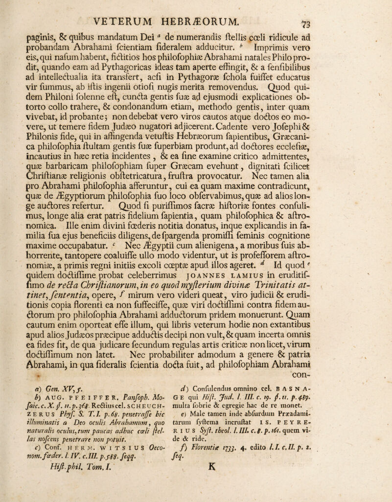 paginis, & quibus mandatum Deia de numerandis ftellis coeli ridicule ad probandam Abrahami fcientiam fideralem adducitur. h Imprimis vero eis, qui nafum habent, fiditios hos philofophiam Abrahami natales Philo pro¬ dit, quando eam ad Pythagoricas ideas tam aperte effingit, &: a fenfibilibus ad intelledualia ita transfert, acfi in Pythagorae fchola fuiffet educatus vir fummus, ab iftis ingenii otiofi nugis merita removendus. Quod qui¬ dem Philoni folenne elt, eunda gentis fuae ad ejusmodi explicationes ob¬ torto collo trahere, & condonandum etiam, methodo gentis, inter quam vivebat, id probante; non debebat vero viros cautos atque dodos eo mo¬ vere, ut temere fidem Judaeo nugatori adjicerent. Cadente vero Jofephi& Philonis fide, qui in affingenda vetuftis Hebraeorum fapientibus, Graecani¬ ca philofophia ftultam gentis fuae fuperbiam produnt, ad dodores eccleftae, incautius in haec retia incidentes , & ea fine examine critico admittentes, quae barbaricam philofophiam fuper Graecam evehunt, dignitati fcilicet Chriftianae religionis obftetricatura, fruffra provocatur. Nec tamen alia pro Abrahami philofophia afferuntur, cui ea quam maxime contradicunt, quae de iEgyptiorum philofophia fuo loco obfervabimus, quae ad alios lon¬ ge audores refertur. Quod fi puriflimos facrae hiftoriae fontes confuli- mus, longe alia erat patris fidelium fapientia, quam philofophica & aftro- nomica. Ille enim divini fcederis notitia donatus, inque explicandis in fa¬ milia fua ejus beneficiis diligens, de fpargenda promiffi feminis cognitione maxime occupabatur. f Nec iEgyptii cum alienigena, a moribus fuis ab¬ horrente, tantopere coaluiffe ullo modo videntur, ut is profefforem aftro- nomiae, a primis regni initiis excoli coeptae apud illos ageret. d Id quod * Spiidem dodiflime probat celeberrimus joannes lamius in eruditif- imo de recta Chriftianorum, in eo quod myfterium divina Trinitatis au tinet,fent entia, opere, f mirum vero videri queat, viro judicii & erudi¬ tionis copia florenti ea non fuffeciffe, quae viri dodiflimi contra fidem au- dorum pro philofophia Abrahami addudorum pridem monuerunt. Quam cautum enim oporteat effe illum, qui libris veterum hodie non extantibus apud alios Judaeos praecipue addudis decipi non vult, & quam incerta omnis ea fides fit, de qua judicare fecundum regulas artis criticae non licet, virum dodiffimum non latet. Nec probabiliter admodum a genere & patria Abrahami, in qua fideralis fcientia doda fuit, ad philofophiam Abrahami con- a) Gen. XV, f. b) AUG. PFEIFFER. Panfopb. Mo- faic.c.X. /. u.p.36#. Re&iuscel. scheuch- z e R u S Phyf. S. T. I. p. 6$. penetrajfe hic illuminatis a Deo oculis Abrahamum, quo naturalis oculus, tum paucas adhuc cceli pel¬ las nofcens penetrare non potuit. c) Conf. H E R M. WITSIUS Oeco- nom. foeder. I. IV. c.IIl. p.fSS- feqq* Hijl.phil. Tom. L' d) Confidendus omnino cel. B A S N A- G E qui Hift. Jud. I. III. c. 19. f. n. p. 489* multa fobrie & egregie hac de re monet. e) Male tamen inde abfurdum Praeadami- taruin fyftema incruftat IS. PEYRE- r i u s Syfl. theol. I. III, c. 8. p. i6u quem vi¬ de & ride. f) florentia 1733, 4. edito /. I. c. II. p. 2. K