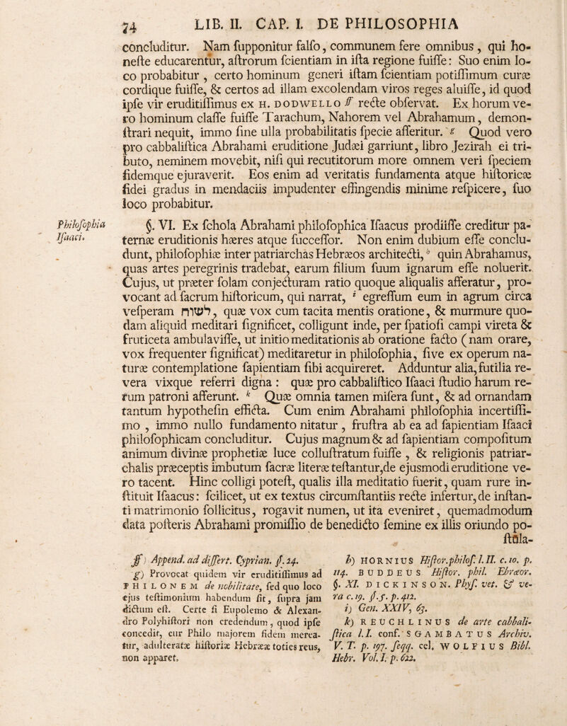 Jfaaci. 74 LIB. IL CAP. L DE PHILOSOPHIA concluditur. Nam fupponitur falfo, communem fere omnibus, qui ho- nefte educarentur, aftrorum fcientiam in ifta regione fuiffe: Suo enim lo¬ co probabitur , certo hominum generi iftam fcientiam potiffimum euroe cordique fuiffe, & certos ad illam excolendam viros reges aluiffe, id quod ipfe vir eruditimmus ex h. dodwello f recte obfervat. Ex horum ve¬ ro hominum claffe fuiffe Tarachum, Nahorem vel Abrahamum, demon- itrari nequit, immo fine ulla probabilitatis fpecie afferitur. s Quod vero pro cabbaliftica Abrahami eruditione Judaei garriunt, libro Jezirah ei tri¬ buto, neminem movebit, nifi qui recutitorum more omnem veri fpeciem fidemque ejuraverit. Eos enim ad veritatis fundamenta atque hiftoricoc fidei gradus in mendaciis impudenter effingendis minime refpicere , fuo loco probabitur. ternae eruditionis haeres atque fucceffor. Non enim dubium effe conclu¬ dunt, philofophiae inter patriarchas Hebrseos architecti,h quin Abrahamus, quas artes peregrinis tradebat, earum filium fuum ignarum effe noluerit. Cujus, ut praeter folam conjecturam ratio quoque aliqualis afferatur, pro¬ vocant ad facrum hiftoricum, qui narrat, i egreffum eum in agrum circa \refperam n , quae vox cum tacita mentis oratione, & murmure quo¬ dam aliquid meditari fignificet, colligunt inde, per fpatiofi campi vireta & fruticeta ambulaviffe, ut initio meditationis ab oratione facto (nam orare, vox frequenter fignificat) meditaretur in philofophia, fi ve ex operum na¬ turae contemplatione fapientiam fibi acquireret. Adduntur alia, futilia re¬ vera vixque referri digna : quae pro cabbalillico Ifaaci ftudio harum re¬ rum patroni afferunt. k Quae omnia tamen mifera funt, & ad ornandam tantum hypothefin efficta. Cum enim Abrahami philofophia incertiffi- rno , immo nullo fundamento nitatur , fruftra ab ea ad fapientiam Ifaac! philofophicam concluditur. Cujus magnum & ad fapientiam compofitum animum divinae prophetiae luce colluftratum fuiffe , & religionis patriar» chalis praeceptis imbutum facrae literae teftantur,de ejusmodi eruditione ve¬ ro tacent. Hinc colligi poteff, qualis illa meditatio fuerit, quam rure in- ftituit Ifaacus: fcilicet, ut ex textus circumftantiis recte infertur,de inftan- ti matrimonio follicitus, rogavit numen, ut ita eveniret, quemadmodum data pofferis Abrahami promiflio de benedicto femine ex illis oriundo po- ftffta- jf ;■ Append1 ad differt. Cypri an. /. 14. h) hornius Uifor.philof. 1.II. c. 10. p. g) Provocat quidem vir eruditiflimus ad B u D D E V s ' Hifior. phil. Ebraor. jhilonem de nobilitate, fed quo loco $• XI> D 1 C k 1 N S O N. Phyf. vet. & ve- ejus teftimonium habendum fit, fupra jam ?a c.19. f. j. p.412. diftum efi. Certe fi Eupolemo & Alexan- V Cieri. XXIV, 63. dro Polyhiftori non credendum, quod ipfe k) RBUCHLINUS de arte cabbalt- concedit, cur Philo majorem fidem merea- pica LI. conf. SGAMBATUS Archiv. fur, adulteratae hifioriae Hebraea toties reus, * V. T. p. 197. feqq. cef WOLFIUS Bibi non apparet, Hebr. Vol. I, p. 622.