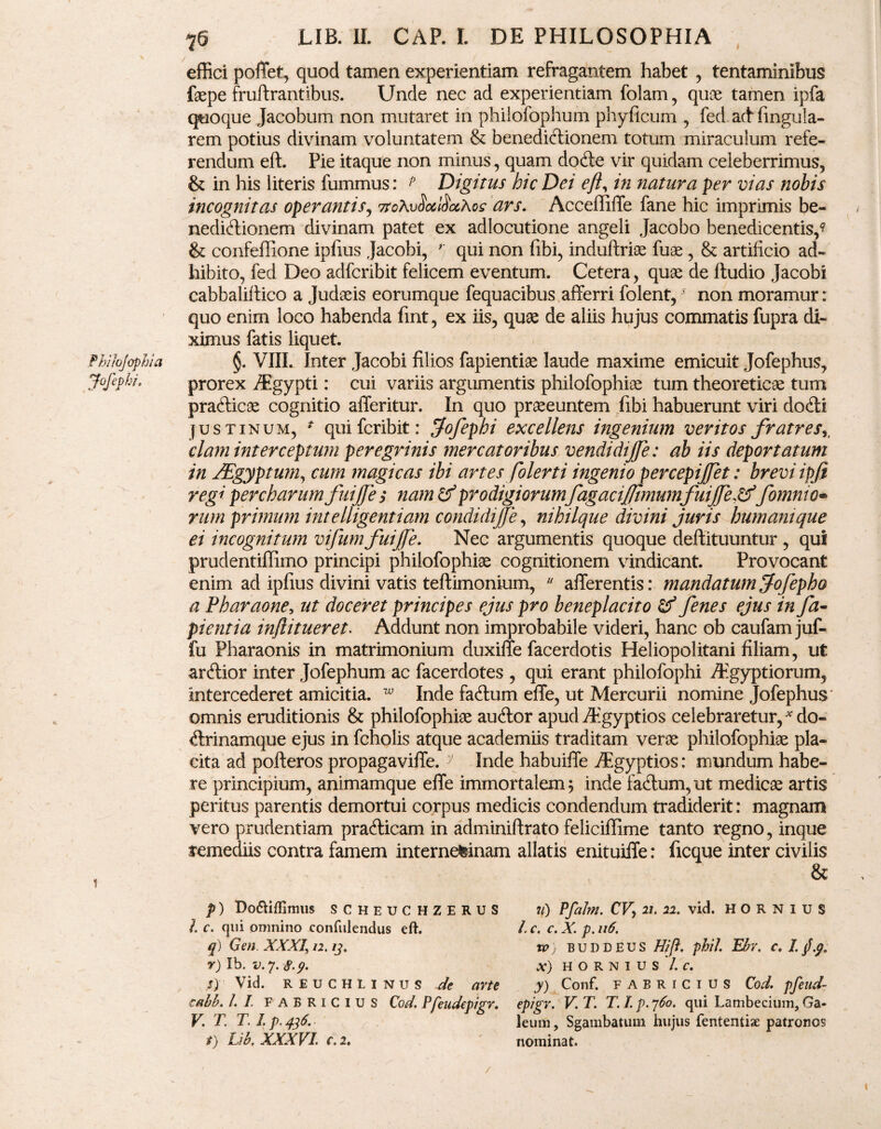 Jofephi. 76 JLIB. II. CAP. I. DE PHILOSOPHIA effici pollet, quod tamen experientiam refragantem habet , tentaminibus faepe fruftrantibus. Unde nec ad experientiam folam, quae tamen ipfa quoque Jacobum non mutaret in philofophum phyficum , fed acf fingula- rem potius divinam voluntatem & benedictionem totum miraculum refe¬ rendum eft. Pie itaque non minus, quam doCle vir quidam celeberrimus, & in his literis fummus: p Digitus hic Dei eft, in natura per vias nobis incognitas operantis, 7roAv§oc$ocAcc ars. Acceffiffe fane hic imprimis be¬ nedictionem divinam patet ex adlocutione angeli Jacobo benedicentis,1? & confeflione ipfius Jacobi, ' qui non fibi, induftriae fuse , & artificio ad¬ hibito, fed Deo adfcribit felicem eventum. Cetera, quae de ftudio Jacobi cabbaliftico a Judaeis eorumque fequacibus afferri folent,' non moramur: quo enim loco habenda fint, ex iis, quae de aliis hujus commatis fupra di¬ ximus fatis liquet. prorex Agypti: cui variis argumentis philofophiae tum theoreticae tum prafticae cognitio afferitur. In quo praeeuntem fibi habuerunt viri doCti justinum, * quifcribit: jofephi excellens ingenium ventos fratres,, clam interceptum peregrinis mercatoribus vendidijfe: ab iis deportatum in JEgyptum, cum magicas ibi artes folerti ingenio percepiftet: brevi ipfi regi percharumfuijje > nam & prodigiorum fagaciflimumfuijje&/omnio¬ rum primum intelligentiam condidijje, nihilque divini juris humani que ei incognitum vifum fuijje. Nec argumentis quoque deftituuntur , qui prudentiffimo principi philofophiae cognitionem vindicant. Provocant enim ad ipfius divini vatis teftimonium,  afferentis: mandatum/ofepho a Pharaone, ut doceret principes ejus pro beneplacito & fenes ejus in fa- pient ia inftitueret. Addunt non improbabile videri, hanc ob caufam juf- fu Pharaonis in matrimonium duxiffe facerdotis Heliopolitani filiam, ut ardior inter Jofephum ac facerdotes , qui erant philofophi Aegyptiorum, Intercederet amicitia. w Inde faClum effe, ut Mercurii nomine Jofephus* omnis eruditionis & philofophiae auCtor apud Aegyptios celebraretur, * do- «ffrinamque ejus in fcholis atque academiis traditam verae philofophiae pla¬ cita ad pofteros propagaviffe. y Inde habuiffe Aegyptios: mundum habe¬ re principium, animamque effe immortalem; inde faCtum, ut medicae artis peritus parentis demortui corpus medicis condendum tradiderit: magnam vero prudentiam prafticam in adminiftrato feliciffime tanto regno, inque remediis contra famem internefeinam allatis enituiffe: ficque inter civilis & p) Do&iflimus SCHEUCHZERUS l c. qui omnino confidendus eft. q) Gen. XXXI, 12. i3. r) Ib. v. 7. 8.9. s) Vid. REUCHLINUS de arte cabb. L I FABRICIUS Cod. Pfeudepigr. V. T. T. I t) Lib, XXXVI. c. 2. 7l) PfaJm. CV, 21. 22. vid. HORNIUS L c. c. X. p. 116. W ; BUDDEUS Hift. phil. Ebv. c. I. j.p. X) HORNIUS /. C. y) Conf. FABRICIUS Cod. pfend- epigr. V. T. T. I p. 760. qui Lambecium, Ga* leum, Sgambatum hujus fententiae patronos nominat. /