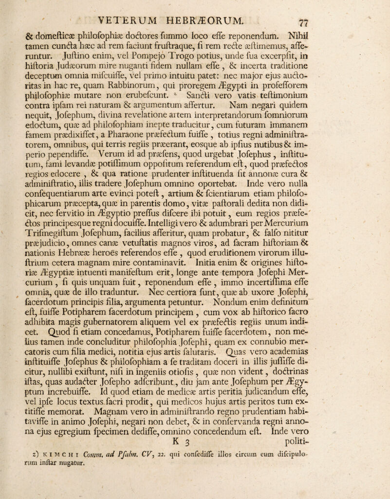 & domefticae philofophiae dortores fummo loco effe reponendum. Nihil tamen cunila haec ad rem faciunt fruflraque, fi rem rerte aeflimemus, affe¬ runtur. Jullino enim, vel Pompejo Trogo potius, unde fua excerpfit, in hilloria Judaeorum mire nuganti fidem nullam effe , & incerta traditione deceptum omnia mifcuiffe, vel primo intuitu patet: nec major ejus aurto- ritasin hac re, quam Rabbinorum, qui proregem /Egypti in profefforem philofophiae mutare non erubefcunt. * Sanrti vero vatis teflimonium contra ipfam rei naturam & argumentum affertur. Nam negari quidem nequit, Jofephum, divina revelatione artem interpretandorum fomniorum edortum, quae ad philofophiam inepte traducitur, cum futuram immanem famem praedixiffet, a Pharaone praefertum fuiffe , totius regni adminiflra- torem, omnibus, qui terris regiis praeerant, eosque ab ipfius nutibus & im¬ perio pependiffe. Verum id ad praefens, quod urgebat jofephus , inflitu- tum, fami levandae potiffimum oppofitum referendum efl, quod praefertos regios edocere , & qua ratione prudenter inflituenda fit annonae cura & adminiftratio, illis tradere Jofephum omnino oportebat. Inde vero nulla confequentiarum arte evinci potefl, artium & fcientiarum etiam philofo- phicarum praecepta, quae in parentis domo, vitae paflorali dedita non didi¬ cit, nec fervitio in /Egyptio preffus difcere ibi potuit, eum regios praefe- <Ros principesque regni docuiffe. Intelligivero & adumbrari per Mercurium Trifmegiflum Jofephum, facilius afferitur, quam probatur, & falfo nititur praejudicio, omnes canae vetuflatis magnos viros, ad facram hiftoriam & nationis Hebraeae heroes referendos effe , quod eruditionem virorum illu- flrium cetera magnam mire contaminavit. Initia enim & origines hiflo- riae /Egyptiae intuenti manifeftum erit, longe ante tempora Jofephi Mer¬ curium , fi quis unquam fuit, reponendum effe , immo incertiffima effe omnia, quae de illo traduntur. Nec certiora funt, quae ab uxore jofephi, facerdotum principis filia, argumenta petuntur. Nondum enim definitum efl, fuiffe Potipharem facerdotum principem , cum vox ab hiflorico facro adhibita magis gubernatorem aliquem vel ex praefe<Ris regiis unum indi¬ cet. Quod fi etiam concedamus, Potipharem fuiffe facerdotem, non me¬ lius tamen inde concluditur philofophia Jofephi, quam ex connubio mer¬ catoris cum filia medici, notitia ejus artis falutaris. Quas vero academias inftituiffe Jofephus & philofophiam a fe traditam doceri in illis juffiffe di¬ citur, nullibi exiflunt, nifi in ingeniis otiofis , quae non vident, dortrinas illas, quas audarter Jofepho adfcribunt, diu jam ante Jofephum per iEgy- ptum increbuiffe. Id quod etiam de medicae artis peritia judicandum effe, vel ipfe locus textus.facri prodit, qui medicos hujus artis peritos tum ex- titiffe memorat. Magnam vero in adminiftrando regno prudentiam habi- taviffe in animo Jofephi, negari non debet, & in confervanda regni anno¬ na ejus egregium fpecimen dediffe, omnino concedendum efl. Inde vero K 3 politi- z) kimchi Qomm% ad Pfahn. CF, 22. qui confecMe illos circum eum difcipulo rum inftar nugatur.