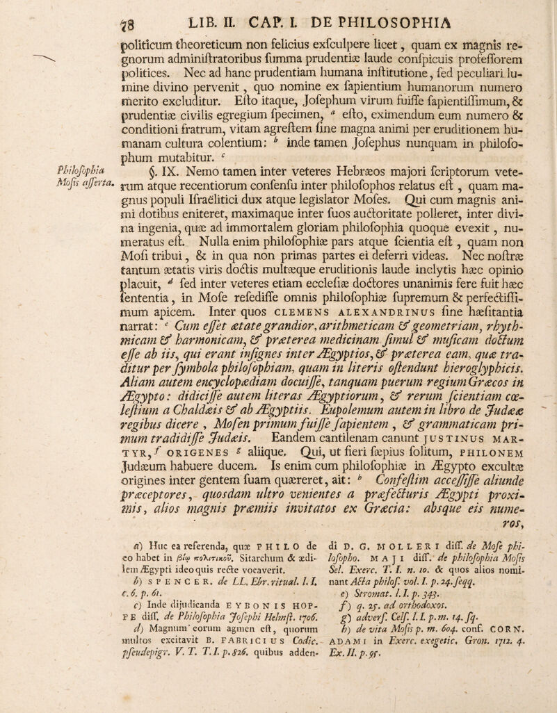 politicum theoreticum non felicius exfculpere licet, quam ex magnis re¬ gnorum adminiftratoribus fumma prudentiae laude confpicuis profefforem politices. Nec ad hanc prudentiam humana inftitutione, fed peculiari lu¬ mine divino pervenit, quo nomine ex fapientium humanorum numero merito excluditur. Efto itaque, Jofephum virum fuiffe fapientiflimum, & prudentiae civilis egregium fpecimen, * efto, eximendum eum numero & conditioni fratrum, vitam agreftem fine magna animi per eruditionem hu¬ manam cultura colentium; b inde tamen Jofephus nunquam in philofo- phum mutabitur. c §. IX. Nemo tamen inter veteres Hebraeos majori fcriptorum vete¬ rum atque recentiorum confenfu inter philofophos relatus eft , quam ma¬ gnus populi Ifraelitici dux atque legislator Mofes, Qui cum magnis ani¬ mi dotibus eniteret, maximaque inter fuos auftoritate polleret, inter divi¬ na ingenia, quae ad immortalem gloriam philofophia quoque evexit, nu¬ meratus eft. Nulla enim philofophiae pars atque fcientia eft , quam non Moft tribui, & in qua non primas partes ei deferri videas. Nec noftrae tantum aetatis viris dodlis multaeque eruditionis laude inclytis haec opinio placuit, d fed inter veteres etiam ecclefiae docftores unanimis fere fuit haec lententia, in Mofe refediffe omnis philofophiae fupremum & perfecftiffi- mum apicem. Inter quos clemens alexandrinus fine haefitantia narrat: * Cum ejfet aetate grandior, arithmeticam & geometriam, rhyth- micam & harmonicam, & praeterea medicinam Jimul tf muficam dotium ejje ab iis, qui erant infignes inter /Egyptios, & praeterea eam, quae tra¬ ditur per Jymbola philqfophiam, quam in literis oflendunt hieroglyphicis. Aliam autem encyclopaediam docuijje, tamquam puerum regium Graecos in /Egypto: didicijfe autem lit er as /Egyptiorum, & rerum fcientiam cx- leftium a Chaldaeis & ab JEgyptiis. Eupolemum autem in libro de Judaeae regibus dicere , Mofen primum fuijje fapientem , cf grammaticam pri¬ mum tradidife Judaeis, Eandem cantilenam canunt justinus mar¬ tyr/' origenes s aliique. Qui, ut fieri faepius folitum, philonem Judaeum habuere ducem. Is enim cum philofophiae in iEgypto excultae origines inter gentem fuam quaereret, ait: h Confejlim accejfiffc aliunde praeceptores, quosdam ultro venientes a praefecturis JEgypti proxi¬ mis, altos magnis praemiis invitatos ex Graecia: absque eis nume¬ ros, a) Huc ea referenda, qusc PHILO de di D. G. MOLLERI difT. de Mofe phi- eo habet in /3/w itoXirutov. Sitarchum & sedi- lofopho. MAJI difT. de philofophia Mops ieniiEgypti ideo quis re&e vocaverit. Sei. Exerc. T. L n. io. & quos alios nomi- b) s p E N C E R. de LL.Ebr.rituaL 1,1, nant AB a philof vol.I. p.24.feqq. c. 6. p. 6i. s) Stromat. LI. p. 34.3. c) Inde dijudicanda EYBONIS HOP. f)q.ij.ad orthodoxos. V E difT. de Philofophia Jofcphi Hehnfi. vjoS. g) adverf Celf 1.1. p. m. 14. fq. d) Magnum'eorum agmen eft, quorum h) de vita Mops p. m. 604, conf. CORN. multos excitavit B. Fabricius Codic. adami in Exerc. exegetic, Gron. 1712.4. pfeudepigr. V.T. T. I. p. 826. quibus adden- Ex.Il.p.pf,