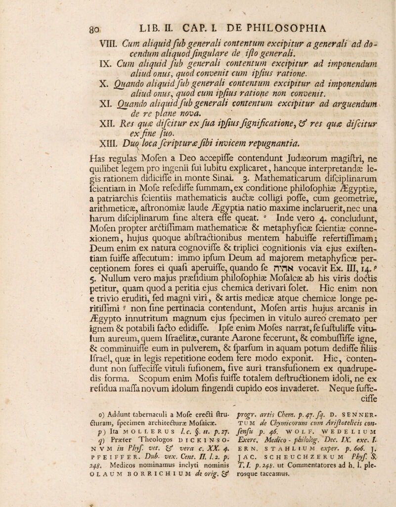 VIII. Cum aliquid fub generali contentum excipitur a generali ad do¬ cendum aliquod Jingulare de i flo generali. IX. Cum aliquid Jub generali contentum excipitur ad imponendum aliud onus, quod convenit cum ipfius ratione. X. Quando aliquid fub generali contentum excipitur ad imponendum aliud onus, quod cum ipfius ratione non convenit. XI. Quando aliquid fub generali contentum excipitur ad arguendum de re plane nova♦ XII. Res qu£ difcitur ex fua ipfius fignificatione, & res qu<z difcitur ex fine fuo. XIIL Duo^ loca feripturae fiibi invicem repugnantia. Has regulas Mofen a Deo accepifTe contendunt Judaeorum magiftri, ne quilibet legem pro ingenii fui lubitu explicaret, hancque interpretandae le¬ gis rationem didiciffe in monte Sinai. 3« Mathematicarum difciplinarum fcientiam in Mofe refediile fummam, ex conditione philofophiae /Egyptiae, a patriarchis fcientiis mathematicis auftae colligi poffe, cum geometriae, arithmeticae, aftronomiae laude /Egyptia natio maxime inclaruerit, nec una harum difciplinarum fine altera effe queat. 0 Inde vero 4. concludunt, Mofen propter artffilTimam mathematicae & metaphyficae fcientise conne¬ xionem, hujus quoque abftra&ionibus mentem habuiffe refertiflimam; Deum enim ex natura cognoviffe & triplici cognitionis via ejus exiften- tiam fuiffe affecutum: immo ipfum Deum ad majorem metaphyficae per¬ ceptionem fores ei quafi aperuiffe, quando fe riTIN vocavit Ex. III, 14. p 5. Nullum vero majus praefidium philofophi# Mofaicae ab his viris do&is petitur, quam quod a peritia ejus chemica derivari folet. Hic enim non e trivio eruditi, fed magni viri, & artis medicae atque chemicae longe pe- ritiffimi * non fine pertinacia contendunt, Mofen artis hujus arcanis in ./Egypto innutritum magnum ejus fpecimen in vitulo aureo cremato per ignem & potabili fa&o edidiffe. Ipfe enim Mofes narrat, fe fuftuliffe vitu¬ lum aureum, quem Ifraelitae, curante Aarone fecerunt, & combuffiffe igne, & comminuiffe eum in pulverem, & fparfum in aquam potum dediffe filiis Ifrael, quae in legis repetitione eodem fere modo exponit. Hic, conten¬ dunt non fuffeciffe vituli fufionem, five auri transfufionem ex quadrupe¬ dis forma. Scopum enim Mofis fuiffe totalem deftru&ionem idoli, ne ex refidua maffa novum idolum fingendi cupido eos invaderet Neque fuffe¬ ciffe 0) Addunt tabernaculi a Mofe ere&i ftru- progr. anis Chem. p.qy.fq. D. SENner. duram, fpecimen architechirx Mofaicae. tum de Chymicorum cum Arijlotelicis con- p) Ita MOLLERUS /. c. §. 11. p. 27. fenfu p. 46. wolf. wedelium q) Praeter Theologos dickin so* Exerc. Medico - philohg. Dec. IX. exc. L N V M in Phyf. vet. vera c. XX. 4. ERN. stahlium exper. p. 606. j, PFEIFFER. Dub. vex. Cent. II. 1.2. p. J A C. S C H E U C H Z E R U M Phyf. S. 248* Medicos nominamus inclyti nominis T, I. p. 248. ut Commentatores ad h, 1. ple- OLAUM BORRICHIUM de orig. & rosque taceamus.