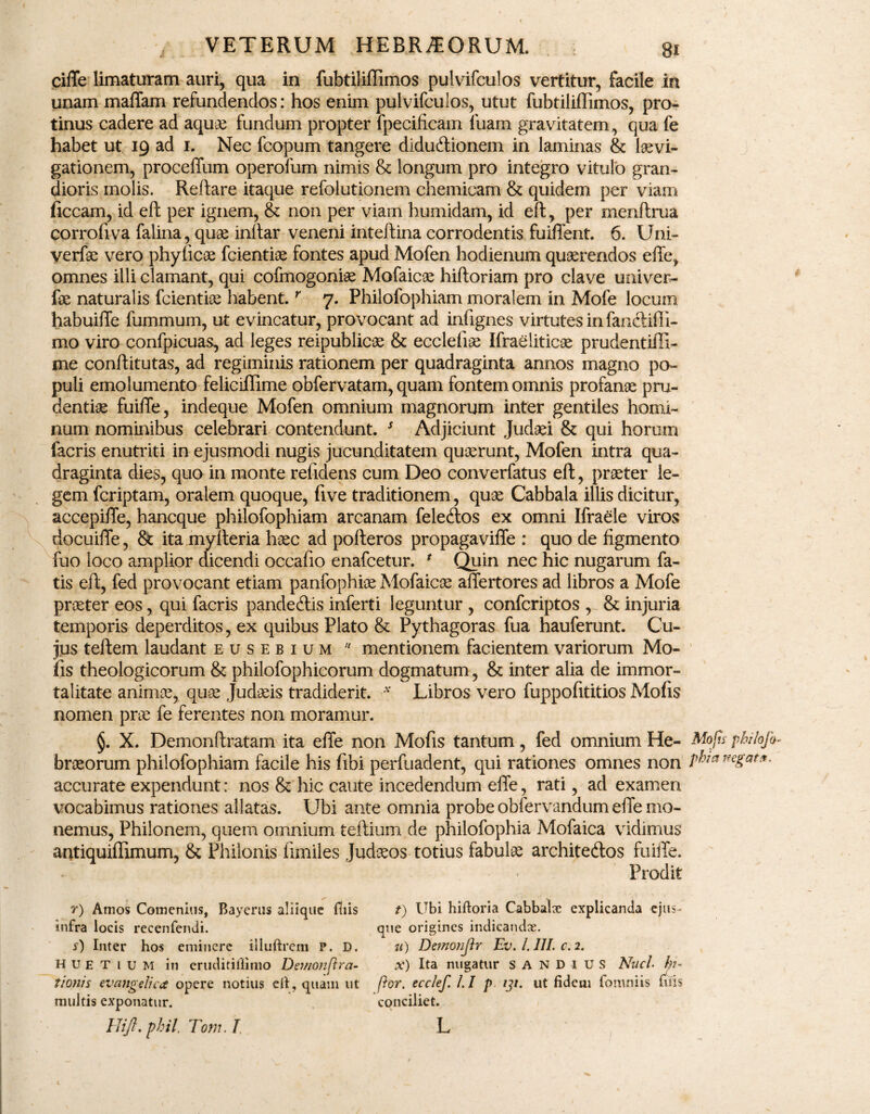 ciffe limaturam auri, qua in fubtiliffimos pulvifculos vertitur, facile in unam maffam refundendos: hos enim pulvifculos, utut fubtiliffimos, pro¬ tinus cadere ad aqu& fundum propter fpecificam fuam gravitatem, qua fe habet ut 19 ad 1. Nec fcopum tangere diductionem in laminas & levi¬ gationem, proceffum operofum nimis & longum pro integro vitulo gran¬ dioris molis. Reflare itaque refolutionem chemicam & quidem per viam ficcam, id eft per ignem, & non per viam humidam, id eft, per menftrua corrofiva falina, que inltar veneni inteftina corrodentis fuiffent. 6. Uni- verfe vero phyfice fcientie fontes apud Mofen hodienum querendos efie, omnes illi clamant, qui cofmogonie Mofaice hiftoriam pro clave univer- fe naturalis fcientie habent.r 7. Philofophiam moralem in Mofe locum habuiffe fummuin, ut evincatur, provocant ad infignes virtutes in fanctifil- mo viro confpicuas, ad leges reipublice & ecclefie Ifraelitice prudentiffi- me conftitutas, ad regiminis rationem per quadraginta annos magno po¬ puli emolumento feliciffime obfervatam, quam fontem omnis profane pru¬ dentiae fuiffe, indeque Mofen omnium magnorum inter gentiles homi¬ num nominibus celebrari contendunt. s Adjiciunt Judei & qui horum facris enutriti in ejusmodi nugis jucunditatem querunt, Mofen intra qua¬ draginta dies, quo in monte refidens cum Deo converfatus eft, preter le¬ gem fcriptam, oralem quoque, five traditionem, que Cabbala illis dicitur, accepiffe, hancque philofophiam arcanam felecftos ex omni Ifraele viros docuiffe, & ita myfteria hec ad pofteros propagaviffe : quo de figmento fuo loco amplior dicendi occafio enafcetur. * Quin nec hic nugarum fa¬ tis eft, fed provocant etiam panfophie Mofaice affertores ad libros a Mofe preter eos, qui facris pandecftis inferti leguntur , confcriptos , & injuria temporis deperditos, ex quibus Plato & Pythagoras fua hauferunt. Cu¬ jus teftem laudant eusebium 11 mentionem facientem variorum Mo¬ fis theologicorum & philofophicorum dogmatum, & inter alia de immor¬ talitate anime, que Judeis tradiderit. v Libros vero fuppofititios Mofis nomen pre fe ferentes non moramur. §. X. Demonftratam ita efie non Mofis tantum, fed omnium He- Mofu philofo- breorum philofophiam facile his fibi perfuadent, qui rationes omnes non wgat*- accurate expendunt: nos & hic caute incedendum efie, rati, ad examen vocabimus rationes allatas. Ubi ante omnia probe obfervandum efie mo¬ nemus, Philonem, quem omnium teftium de philofophia Mofaica vidimus antiquiflimum, & Philonis fimiles Judaeos-totius fabulae architeftos fuiffe. Prodit r) Amos Comemus, Bayerus aliique fliis t) Ubi hiftoria Cabbalx explicanda ejus- infra locis recenfendi. que origines indicandx. s) Inter hos eminere illuftrem P. D. u) De?no?iJlr Ev.l.III.c.i. H u e T 1 u M in eruditiflimo Dewonflra- x) Ita nugatur sandius Nuci- h- tionis evafigclica opere notius eft, quam ut flor, ecclef. l.I p 131. ut fidem fomniis filis multis exponatur. conciliet. Hift.pbil, Tom. T, L t