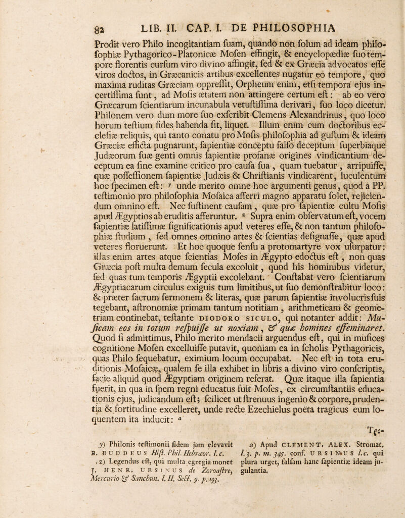 Prodit vero Philo incogitantiam fuam, quando non folum ad ideam philo- fophiae Pythagorico - Platonicae Mofen effingit, & encyclopaediae fuo tem¬ pore florentis curfum viro divino affingit, fed & ex Graecia advocatos effe viros do&os, in Graecanicis artibus excellentes nugatur eo tempore, quo maxima ruditas Graeciam oppreffit, Orpheum enim, etfi tempora ejus in- certiflima funt, ad Mofis aetatem non attingere certum eft : ab eo vero Grcecarum fcientiarum incunabula vetuftiflima derivari, fuo loco dicetur. Philonem vero dum more fuo exfcribit Clemens Alexandrinus, quo loco horum teftium fides habenda fit, liquet. Illum enim cum docftoribus ec- clefiae reliquis, qui tanto conatu pro Mofis philofophia ad guftum & ideam Graeciae effitfta pugnarunt, fapientiae conceptu falfo deceptum fuperbiaque Judaeorum fuae genti omnis fapientiae profanae origines vindicantium de¬ ceptum ea fine examine critico pro caufa fua , quam tuebatur , arripuiffe, quae poffeflionem fapientiae Judaeis & Chriftianis vindicarent, luculentum hoc fpecimen eft: y unde merito omne hoc argumenti genus, quod a PP. teftimonio pro philofophia Mofaica afferri magno apparatu folet, rejicien¬ dum omnino eft. Nec fuftinent caufam , quae pro fapientiae cultu Mofis apud /Egyptios ab eruditis afferuntur. 2 Supra enim obfervatum eft, vocem fapientiae latiffimae fignificationis apud veteres effe, & non tantum philofo- phiae ftudium , fed omnes omnino artes & fcientias defignaffe, quae apud veteres floruerunt. Et hoc quoque fenfu a protomartyre vox ufurpatur: illas enim artes atque fcientias Mofes in ^gypto edotftus eft , non quas Graecia poft multa demum fecula excoluit, quod his hominibus videtur, fed quas tum temporis /Egyptii excolebant. Conftabat vero fcientiarum iEgyptiacarum circulus exiguis tum limitibus,ut fuo demonftrabitur loco: & praeter facrum fermonem & literas, quae parum fapientiae involucris fuis tegebant, aftronomiae primam tantum notitiam , arithmeticam & geome¬ triam continebat, teftanfe diodoro siculo, qui notanter addit: Mu~ Jieam eos in totum refpuijje ut noxiam, & qu<e homines effeminaret. Quod fi admittimus, Philo merito mendacii arguendus eft, qui in mufices cognitione Mofen excelluiffe putavit, quoniam ea in fcholis Pythagoricis, quas Philo fequebatur, eximium locum occupabat. Nec eft in tota eru¬ ditionis Mofaicae, qualem fe illa exhibet in libris a divino viro confcriptis, lacie aliquid quod /Egyptiam originem referat. Quae itaque illa fapientia fuerit, in qua in fpem regni educatus fuit Mofes, ex circumftantiis educa¬ tionis ejus, judicandum eft; fcilicet utftrenuus ingenio & corpore, pruden¬ tia & fortitudine excelleret, unde redle Ezechielus poeta tragicus eum lo- quentemita inducit: 4 y) Philonis teftimonii fidem jam elevavit 33. fi U D I) E u S Hift. Phil. Hebraor. l.c. , z) Legendus eft, qui multa egregia monet J. HENR. URSINUS de Zoroaflre, Mercurio & Sanchun. /. II, Sefl. y. p. T £5- d) Apud cl EMENT. ALEX. Stromat. 1.3. p. m. 34$. conf. u R S 1 N*u S l.c. qui plura urget, falfam hanc fapientix ideam ju¬ gulantia.
