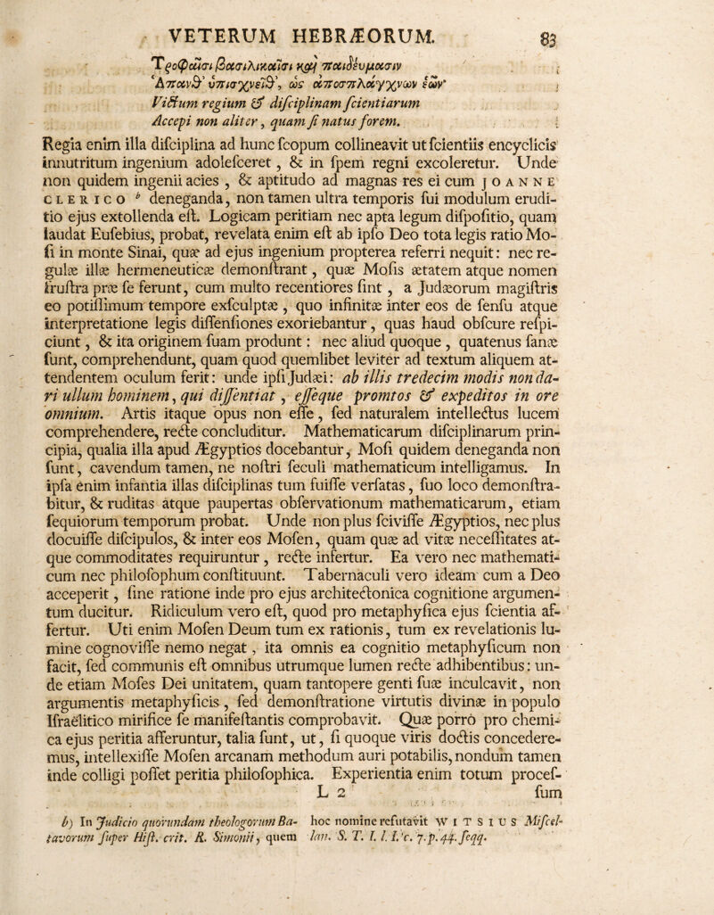 7tcct^vfjioc<riv 7 • ; ‘AtTG6V&' v7rKr%vs7St\ cis d7to<T7iXciy%vM /cSv* , Viftum regium & difciplinam fcientiarum Accepi non aliter, quam fi natus forem. i Regia enim illa difciplina ad huncfcopum collineavit utfcientiis encyclicis' innutritum ingenium adolefceret , & in fpem regni excoleretur. Unde non quidem ingenii acies , & aptitudo ad magnas res ei cum j o a n n e clerico b deneganda, non tamen ultra temporis fui modulum erudi¬ tio ejus extollenda eft. Logicam peritiam nec apta legum difpofitio, quam laudat Eufebius, probat, revelata enim eft ab ipfo Deo tota legis ratio Mo- fi in monte Sinai, quae ad ejus ingenium propterea referri nequit: nec re¬ gulae illae hermeneuticae demonftrant, quae Mofis aetatem atque nomen fruftra prae fe ferunt, cum multo recentiores fint, a Judaeorum magiftris eo potiffimum tempore exfculptae , quo infinitae inter eos de fenfu atque interpretatione legis diffenfiones exoriebantur, quas haud obfcure refpi- ciunt, & ita originem fuam produnt: nec aliud quoque , quatenus fanae funt, comprehendunt, quam quod quemlibet leviter ad textum aliquem at¬ tendentem oculum ferit: unde ipfi Judaei: ah illis tredecim modis non da¬ ri ullum hominem, qui dijfentiat, ejjeque promtos & expeditos in ore omnium. Artis itaque opus non effe, fed naturalem intellectus lucem comprehendere, reCte concluditur. Mathematicarum difciplinarum prin¬ cipia, qualia illa apud Aigyptios docebantur, Mofi quidem deneganda non funt, cavendum tamen, ne noftri feculi mathematicum intelligamus. In ipfa enim infantia illas difciplinas tum fuiffe verfatas, fuo loco demonftra- bitur, & ruditas atque paupertas obfervationum mathematicarum, etiam fequiorum temporum probat. Unde non plus fciviffe Aegyptios, nec plus docuiffe difcipulos, & inter eos Mofen, quam quse ad vitae neceilitates at¬ que commoditates requiruntur, reCte infertur. Ea vero nec mathemati¬ cum nec philofophum conftituunt. Tabernaculi vero ideam' cum a Deo acceperit, fine ratione inde pro ejus architectonica cognitione argumen¬ tum ducitur. Ridiculum vero eft, quod pro metaphyfica ejus fcientia af¬ fertur. Uti enim Mofen Deum tum ex rationis, tum ex revelationis lu¬ mine cognoviffe nemo negat, ita omnis ea cognitio metaphyficum non facit, fed communis eft omnibus utrumque lumen redle adhibentibus: un¬ de etiam Mofes Dei unitatem, quam tantopere genti fuoe inculcavit, non argumentis metaphyficis, fed demonftratione virtutis divinae in populo Ifraelitico mirifice fe manifeftantis comprobavit. Quae porr6 pro chemi- ca ejus peritia afferuntur, talia funt, ut, fi quoque viris dodtis concedere¬ mus, intellexiffe Mofen arcanam methodum auri potabilis, nondum tamen inde colligi pollet peritia phiiofophica. Experientia enim totum procef- L 2 ' fum .. ■> i> t . i b) In Judicio qtiorundani theologorum Ba- hoc nomine refutavit WITSIUS Mifcel- favorum fuper Hi fi. erit. K. Simonii ? quem lan. S. T. I. j.'p. qp.feqq.