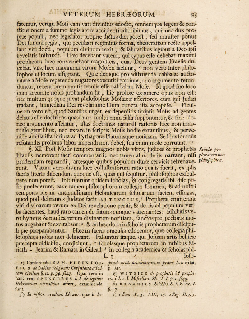 fatemur, verum Mofi eam vati divinitus edofto, omnemque legem & con- liitutionem a fummo legislatore accipienti adfcribimus , qui nec dux pro* prie populi, nec legislator proprie didtus dici potefl, fed minifter potius Dei fummi regis , qui peculiari regiminis forma, theocratiam re&e appel¬ lant viri dofti, populum divinum rexit, & falutaribus legibus a Deo ipfi revelatis inftruxit. Haec decebant vatem, qui typus effe debebat maximi prophetae ; haec conveniebant magnificis, quas Deus gentem Ifraelis du¬ cebat, viis, haec maximum virum Mofen faciunt, € non vero inter philo- fophos ei locum affignant. Quae denique pro adftruenda cabbalae aufto- ritate a Mofe repetenda nugatores recutiti garriunt, uno argumento retun¬ duntur, recentiorem multis feculis effe cabbalam Mofe. Id quod fuo loco cum accurate nobis probandum fit, hic prolixe exponere opus non eft: nec multum quoque juvat philofophiae Mofaicae affertores, cum ipfi Judaei tradant, immediata Dei revelatione illum cunfta ifta accepiffe. Ficul¬ neum vero eft, quod Sandius urget, ex deperditis fcriptis Mofis ad gentes delatas effe doctrinas quasdam: multa enim falfa fupponuntur, & fine ido¬ neo argumento afferitur, iflas doctrinas naturali rationis luce non inno- tuiffe gentilibus, nec extare in fcriptis Mofis hodie extantibus , & perve- niffe amiffa ifta fcripta ad Pythagorae Platonisque notitiam. Sed his fomniis refutandis prolixus labor impendi non debet, fua enim mole corruunt. ’ §. XL Poft Mofis tempora magnos nobis viros, judices & prophetas Ifraelis memorant facri commentarii; nec tamen aliud de iis narrant, nifi prudentiam regnandi, artesque quibus populum durae cervicis refrenave¬ runt. Vatum vero divina luce colluftratorum ratio qualis fuerit, ex ipfis facris literis difcendum quoque eft, quas qui fequitur, philofophos exfcul- pere non poteft. Inftituerunt quidem fcholas, & congregatis ibi difcipu- lis praefederunt, cave tamen philofophorum collegia fomnies, & ad noftri temporis ideam antiquiffimam Hebraicarum fcholarum faciem effingas, quod poft delirantes Jud&os facit altingius/ Prophetae enim erant viri divinarum rerum ex Dei revelatione periti, & de iis ad populum ver¬ ba facientes, haud raro tamen de futuris quoque vaticinantes: adhibitis ve¬ ro hymnis & mufica rerum divinarum notitiam, fancffosque peftoris mo¬ tus augebant & excitabant: * & ad haec dona in fcholis prophetarum difcipu- li pie praeparabantur. Haec in facris oraculis edocemur, quae collegia phi- lofophica nobis non delineant. Falluntur itaque, qui Jofuam artis bellicae praecepta didiciffe, conjiciunt; b fcholasque prophetarum in urbibus Ki- riath - Jearim & Ramata in Gilead ' in collegia academica & fcholas phi- L 3 / lofo- e) Conferendus S A M. pufendor- ptade ovat, accidenti'cavum primo loco extat. F 1 u s de habitu religionis Chrijliana ad vi- p. 281. tam civilem §. 12. p. 34. feqq. Quae vero in g) WiTSius de prophetis & prophe- hanc rem spencerus /. /. de legibus tia LI. c. I, Mifcellan. $$. T. I. p. 2. feqq. Hebraorum ritualibus affert, examinanda h) BRAUNius Selettis S. I. V. ex. I. funt. §- 7’ f) In hijlor. academ. Ebraar. quae in he- i) 1 Sam X, j. XIX, 18. 2 Reg. II. j. j. Scholce pro¬ phetarum non philofophicce.
