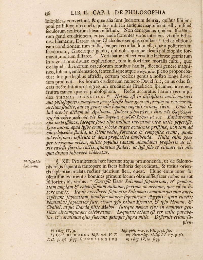 . Philqfophla Salomonis. 86 LIB. IL CAP. L DE PHILOSOPHIA lofophicas convertunt, & quae alia funt Judaeorum deliria, quibus fibi im¬ poni paffi funt viri do&i, quibus nihil in antiquis magnificum eft , nifi ad feculorum noftrorum ideam effiftum. Non denegamus quidem Ifraelita- rum genti eruditionem, cujus laude florentes viros inter eos vixifle Etha- nis, Hemanis, Dardae atque Chalcolis exemplis conflat: k fed eruditionis eam conditionem tum fuiffe, femper recordandum eft, quae a pofteriorum feculorum , Graeciaeque genio, qui nobis quoque ideam philofophiae for¬ mavit, multum diftaret. 1 Verfabatur fcilicet eruditio Hebraeae gentis tum in revelationis divinas explicatione, tum in docftrinae moralis cultu , quas ex liquidis divinorum oraculorum fontibus haufta, dicendi genere magni¬ fico, fublimi,emblematico,fententiisque atque Trctqoifjtloic pleno proponeba¬ tur: fuisque legibus aftridla, certum poefeos genus a noftro longe diver- fum produxit. Ex horum eruditorum numero David fuit, cujus odas fa« cras recfle intuiturus egregium eruditionis Ifraeliticae fpecimen inveniet, fruftra tamen quaeret philofophum. Redte accuratus harum rerum ju¬ dex thomas burnetius: m Notum eft in difciplinis mathematicis aut philofophicis nunquam prxcelluijje hanc gentem, neque in exterarum artium ftudiis, aut id genus ullo humani ingenii eximio fcetu. Unde il¬ lud acerbe diffum ab Apollonio, fiudxos d(pvezccrcvc etvcu roov (iocqlidqooV UtoL roZro /AtjSev tcv Q@v sv^yjfjux vvfji£eCAr;(j$oci /mo\cvc. Barbarorum ejje ineptijjhnos, ideoque folos illos nullum inventum vitx utile peperijfe. Qux autem apud ipfos erant ficholx atque academix priftinx, non tam ad encyclopxdix ftudia, ut folent hodie,tformatx & compofitx erant, quam ad religionis inftituta c? dona prophetica imbibenda. Nulla enim gens per terrarum orbem, nullus populus tantum abundabat prophetis ac vi¬ ris codefti fpiritu t aciis, quantum fiudxi; ut ipji folo & climati vis ali¬ qua divina inhxrere videretur. §. XII. Praemittenda haec fuerunt atque praemonenda, ut 'de Salomo¬ nis regis fapientia tantopere in facra hiftoria depraedicata, & totius orien¬ tis fapientiae praelata redlius judicium fieri, queat. Hunc enim inter fa- pientiflimos orientis homines primum locum obtinuifle, facer nobis narrat hiftoricus his verbis: ” Concejfit Deus Salomoni fapientiam, & pruden- tiam amplam & capaciftimum animum, perinde ac arenam, qux eft in li¬ tor e maris: Ita ut excelleret fapientia Salomonis omnium qui eum ante- ceferant, fapientiam, fimulque omnem fapientiam /Egypti: quin cunelis hominibus fapientior fuit, etiam ipfo Ethan Efraita, & ipfo Heman, & Challol, atque Darda filiis Mahol: fuit que nomen ejus in omnibus gen¬ tibus circumquaque celebratum. Loquutus etiam eft ter mille parabo¬ las, cf carminum ejus fuerunt quinque fupra mille. Dijferuit etiamfa- ' pien- k) iReg. IV, 31 • Hrft.phil. mov. c. VII. p. 7$. feq. l) Conf. B u I) D E U S Hij}. eccl. V. T. m) Archaolog. philof. LI. c. 7. p.362.