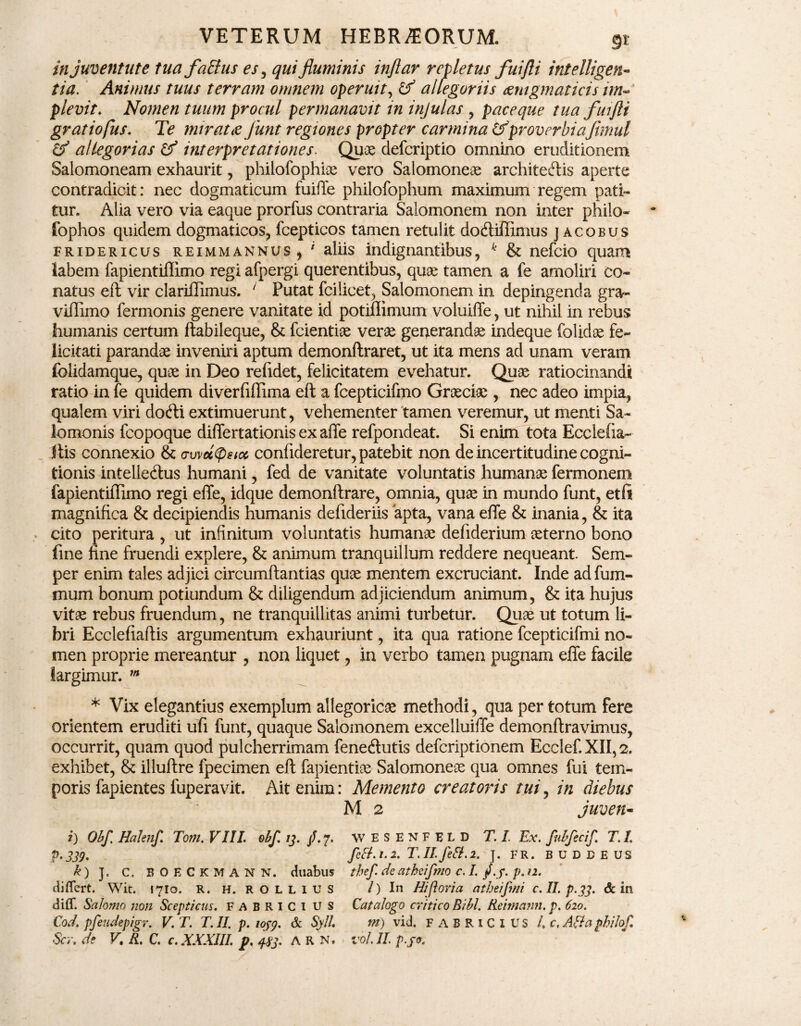 in juventute tua falius es ^ qui fluminis inflar repletus fuifti intelligen- tia. Animus tuus terram omnem operuit, allegoriis aemgmaticis im¬ plevit. Nomen tuum procul permanavit in injulas , paceque tua fuifti gratiofus. Te miratae Junt regiones propter carmina &proverbiafimul & allegorias interpretationes. Quae defcriptio omnino eruditionem Salomoneam exhaurit, philofophiae vero Salomonem architeftis aperte contradicit: nec dogmaticum fuiffe philofophum maximum regem pati¬ tur. Alia vero via eaque prorfus contraria Salomonem non inter philo- fophos quidem dogmaticos, fcepticos tamen retulit do&iffimus jacobus fridericus reimmannus , ' aliis indignantibus, k & nefcio quam labem fapientiflimo regi afpergi querentibus, quae tamen a fe amoliri co¬ natus eft vir clariffimus. ‘ Putat fcilicet, Salomonem in depingenda gra- viffimo fermonis genere vanitate id potiffimum voluiffe, ut nihil in rebus humanis certum ftabileque, & fcientiae verae generandae indeque folidae fe¬ licitati parandae inveniri aptum demonftraret, ut ita mens ad unam veram folidamque, quae in Deo refidet, felicitatem evehatur. Quae ratiocinandi ratio in fe quidem diverfiffima eft a fcepticifmo Graeciae , nec adeo impia, qualem viri dofti extimuerunt, vehementer tamen veremur, ut menti Sa¬ lomonis fcopoque differtationisexaffe refpondeat. Si enim tota Ecclefia- Itis connexio & awcttystcc confideretur, patebit non de incertitudine cogni¬ tionis intelle<ftus humani, fed de vanitate voluntatis humanae fermonem lapientiffimo regi effe, idque demonftrare, omnia, quae in mundo funt, etft magnifica & decipiendis humanis defideriis apta, vana effe & inania, & ita cito peritura , ut infinitum voluntatis humanae defiderium aeterno bono fine fine fruendi explere, & animum tranquillum reddere nequeant. Sem- per enim tales adjici circumftantias quae mentem excruciant. Inde adfum- mum bonum potiundum & diligendum adjiciendum animum, & ita hujus vitae rebus fruendum, ne tranquillitas animi turbetur. Quae ut totum li¬ bri Ecclefiaftis argumentum exhauriunt, ita qua ratione fcepticifmi no¬ men proprie mereantur , non liquet, in verbo tamen pugnam effe facile largimur. m * Vix elegantius exemplum altegoricae methodi, qua per totum fere orientem eruditi ufi funt, quaque Salomonem excelluiffe demonftravimus, occurrit, quam quod pulcherrimam fenetftutis defcriptionem Ecclef.XII,2. exhibet, & illuftre fpecimen eft fapientiae Salomoneae qua omnes fui tem¬ poris fapientes fuperavit. Ait enim: Memento creatoris tui, in diebus M 2 juven- i) Obf. Halenft Tom. VIII. obf 13. f.y. WESENFELD T. I Ex. fubfecif T. L p.339. fctt.1.2. T.II.fefl.2. ]. FR. BUDBEUS k) J. c, BOECKMANN. duabus thef de atheifmo c. I. /.j*. p.12. differt. Wit. 1710. R. H. ROLLIUS /) In Hi foria atheifmi c. II. p.33. & in diff. Salomo non Scepticus. FABRICI us Eat alogo critico Bibi. Reimann. p. 620. Cod. pfeudepigr. V. T. T. II. p. 1039. & Syll. m) vid. FABRICIUS /. c, AB a philof.