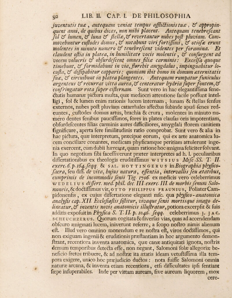 juventutis tuae , antequam veniat tempus afflictionis tuae , & appropin¬ quent anni, de quibus dicas, non mihi placent. Antequam tenebrefcant fol lumen, ^ flellae^ & revertantur nubes pojl pluviam. Com¬ movebuntur cuflodes domus, ^ nutabunt viri fortiffhni, ^ 0/7‘0/ie molentes in minuto numero & tenebrefcent videntes per foramina♦ Et claudent oftia in platea, /« humilitate vocis molentis , confurgent ad vocem volucris & obfurdefcent omnes filice carminis: Excelfa quoque timebunt, formidabunt in via, florebit amygdalus , impinguabitur lo- cufta^ diffipabitur capparis: quoniam ibit homo in domum aeternitatis fuce, circuibunt in platea plangentes. Antequam rumpatur funiculus argenteus & recurrat vitta aurea^tf centeratur hydria fuper fontem^ confringatur rota fuper cifi er nam. Sunt vero in hac elegantiflima fene- «ftutis humanae piftura multa, quae mediocri attentione facile poflunt intel- iigi, fol & lumen enim rationis lucem internam , lunam & ftellas fenfus externos, nubes poft pluviam catarrhales affe&us fubinde apud fenes red¬ euntes , cuftodes domus artus, brachia & crura , molentes in minuto nu¬ mero dentes fenibus pauciffimos, fores in platea claufas oris impotentiam, obfurdefcentes filias carminis aures difficiliores, amygdali florem canitiem (ignificare, aperta fere fimilitudinis ratio comprobat. Sunt vero & alia in hac piftura, quae interpretum, praecipue eorum, qui ex arte anatomica lu¬ cem conciliare conantes, medicam phyficamque peritiam attulerunt inge¬ nia exercent, cum dubii haereant, quam ratione hoc aenigma feliciter folvant. In quo negotium fibi faceffiverunt praeter interpretes ad h. 1. peculiaribus differtationibus ex theologis eruditiflimus witsius Mifc.SS. T. II. exerc.6.p.ityfeqq. & sal. hottingerus inBiographia phyfico- facra, feu diff. de vita, hujus natura, efflentia, intervallis feu aetatibus, cumprimis de incommodis fenii Tig. iyofc ex medicis vero celeberrimus wedeliu s differt. med. phil. dec. III exerc. III. de morbis fenum Salo- moneiSj&do(fliflimusvir,otto philippus praunius, PoliaterCam- pidonenfis , ex cujus differtatione eleganti mfc. qua phyflco - anatomica analyfis cap.XII Ecclefiaflis fiflitur, vivaque fenii mortis que imago de- lineaturinventis novis anatomicis illuflratur^ potiora excerpfit & fuis additis expofuitin Phy fle a S. T. II. p. iO/f.d'. feqq. celeberrimus j. J a c. v scheuchzerus. Quorum cogitata & diverfas vias, quas ad accendendam obfcuro aenigmati lucem, iniverunt referre, a fcopo noftro nimis alienum eft. illud vero omnino monendum e re noflra eft, viros docftiflimos, qui non exiguam ingenii & eruditionis proeftantiam in hoc argumento demon- ftrant, recentiora inventa anatomica, quae canae antiquitati ignota, noftris demum temporibus detefta effe, non negant, Salomoni folae allegoriae be¬ neficio fretos tribuere, & ad noftrae ita aetatis ideam vetuftiflima illa tem¬ pora exigere, unico hoc praejudicio duftos : nota fuifle Salomoni omnia naturae arcana, & inventa etiam recentiora, etfi difficultates ipfi fentiant foepe infuperabiles. Inde per vittam auream, five aureum liquorem, mox