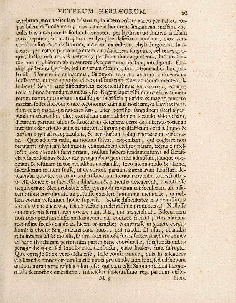 cerebrum, mox veficulam biliariam, in iCtero colore aureo per totum cor¬ pus bilem diffundentem ; mox vitalem liquorem fanguineam maffam, vin¬ culis fuis a corpore fe fenfim folventem: per hydriam ad fontem fraCtam mox hepatem, mox atrophiam ex lymphae defeCtu oriundam , mox ven¬ triculum fuo tono deftitutum, mox cor ex cifterna chyli fanguinem hau¬ riens ; per rotam puteo impofitam circulationem fanguinis, vel renes quo¬ que, duCtus urinarios & veficam 5 per funiculum argenteum, duClum tho¬ racicum chyliferum ab inventore Pecquetianuin diCtum, intelligunt. Eru¬ dite quidem & fpeciofe, fed ut verum dicamus, fine ratione admodum pro¬ babili. Unde enim evincemus , Salomoni regi ifta anatomica inventa ita .fuiffe nota, ut tam appofite ad recentiffimarum obfervationum mentem al¬ luderet? Senfit hanc difficultatem experientiflimus praunius, eamque tollere hunc in modum conatus eft: Regem fapientiffimum coelitus omnem rerum naturam edoCtum potuiffe per facrificia quotidie & magno numero maCtari folita fibi comparare oeconomice animalis notitiam, & Levitas ipfos, dum celeri manu operationes fuas , alter pontifici fanguinem altari afper- gendum afferendo , alter exercitata manu abdomen fecando abfolvebant, diCtarum partium ufum & ftruCturam detegere, certe deglubendo toties ab inteftinis & reticulo adipem, motum illorum periftalticum cordis, immo & curfum chyli ad receptaculum, & per duCtum ipfum thoracicum obferva- re. Quae adduCta ratio, an nodum folvat, expendant, qui cogitare non recufant: phyficam Salomonis cognitionem coelitus natam, ex^male intel- leCto loco chronici facri ortam, nullum habere fundamentum; ad facrifi¬ cia a facerdotibus &Levitis peragenda regem non admiffum,tamque ope- rofam & feflinam in tot pecudibus maCtandis, loco incommodo & alieno, facerdotum manum fuiffe, ut de curiofa partium internarum ftruCtura de¬ tegenda, quae tot virorum oculatiflimorum iterata tentamina toties fruftra- ta eft, donec eam fuccefliva diligentia & patientia detegerent, curiofi effe nequiverint; Nec probabile effe, ejusmodi inventa tot feculorum ufu a fa¬ cerdotibus corroborata ita potuiffe excidere hominum memoriae , ut nul¬ lum eorum veftigium hodie fuperfit. Senfit difficultates has acutiflimus scheuchzerus, iisque viClus prudentillime pronuntiavit: Nolle fe contentionis ferram reciprocare cum illis, qui praetendunt, Salomonem non adeo peritum fuiffe anatomicum, cui cognitae fuerint partes maxime reconditae feculo elapfo in lucem protraCtae: comparaffe in genere corpus hominis vivens & agonizans cum puteo , qui tamdiu fit ufui, quamdiu rota integra eft & mobilis, hydria non rimofa, funes fortes, machinae omnes ad hanc ftruCturam pertinentes partes bene coordinatae, fuis functionibus peragendis aptae, feci inutilis rota confrafta , cado hiulco, fune difrupto. Quae egregie & ex vero diCta effe , inde confirmamur , quia in allegoriis explicandis omnes circumftantiae nimis premendae non funt, fed ad fcopum tantum metaphorae refpiciendum eft: qui cum effet Salomoni, fenii incom¬ moda & morbos defcribere, fufficiebat fapientiffimo regi partium vifibi- M 3 liurn,